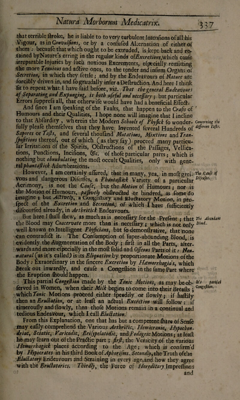 that terrible flroke, he is liable to to very turbulent IntenAons of ail his Vigour, $$ in Qonvulftons, or by a confufed Alternation of either of them .* becaufe that which ought to be extruded, is kept back and rer tained by Nature’s erring in the regular kinds oiExcretions^lnch caufe irreparable Injuries by (uch noxious Excrements, efpecially remitting the more Tenuious and active ones, to the tender and infirm Organs of Secretion, in which they fettle; and by the Endeavours of Nature are forcibly driven in, and fo graudally infer aDeftrudion. And here I think fit to repeat what I have faid before, viz. That the general Endeavours of Separating and Expunging, is loth ufeful and neceffary ; but particular Errors fupprefs all, that otherwife would have had a beneficial Effed. And fmce I am fpeaking of the Faults, that happen to the Crafis of ' Humours and their Qualities, I hope none will imagine that I incline to that Abfurdity , wherein the Modern Schools of Phyfick fo wonder- Concerning the fully pleafe themfelves that they have Invented feveral Hundreds of dl^rm Sapores or Tafts, and feveral thoufand Mutations, Mixtions zn&Tran- fpofitions thereof, out of which £ as they fay} proceed many particu¬ lar Irritations of the Spirits, Obftrudions of the Paflages, Vellica- tions, Pundions, Incifions, &c. of thofeparticular parts; which is nothing but ohnululating the mod occult Qualities, only with aene- r&lphantaftick Adumbrations. However, I am certainly allured* that in many, yea, in moftgrei- rhe CiUiï vons and dangerous Difeafes, a Phantaftkk Variety of a particular Di[eife*' Acrimony, is not the CauJe, but th^Motion of Humours ; nor is the Motion or Humours, pajjively obftfitded or hindred, as fome do imagine $ but Actively, a Oungcflury and Eluófcatory Motion, in pro- fped of the Excretion and Secretof which I have fufficiently difcourfed already, in Arthritick Endeavours. J But here I ihall Ihew, as much as is neceffary for the Prefent ; that the Abundant the Blood may Coacervate more than is neceffary; which is not only Blocl' well known to Intelligent Phyficians, but fo demonflrative, that none can contradid it. The Confumption of fuper-abounding Blood, is evidently the Augmentation of the Body ; firfl in all the Parts, after¬ wards and more efpecially in the moft folid and OJfeous Parts of it .* Non- natural £as it s called.) is its Eliqaation by proportionate Motions of the Body; Èxraordinary in the fincere Excretion by Hcemorrhagid s, which break out inwardly, and caufe a Congeftion in the fame Part where the Eruption (hould happen. This partial Congeftion made by the Tonic Motions, as may beob- lt'$ Pdrt*al ferved in Women, when their Milk begins to come into their Breafts; Con£eJiion' which Tonic Motions proceed either fpeedily or flowly; if haftily then an Emulation, or at leafl an actual Excretion will follow : if timeroufly and flowly, then thofe Motions remain in a continual and tedious Endeavour, which I call EluÜation. From this Explanation, one that has but a competent fhare óf Senfè may eafily comprehend the Various Arthritic, Hemicranic, Hypochon¬ driac, Sciatic, Varicodic, Erifypelatodic, and Podagric Motions; at leafl he may learn out of the Pradic part \ fir ft, the Veracity of the various Hemorrhagick places according to the Age; which is confirm’d by Hipocrates in his third Book of Aphorifm. Secondly, the Truth ofthe EluÜatory Endeavours and Straining in every age,and how they agree with the Eruttatories. Thirdly, the Force of Hereditary Impreflions and