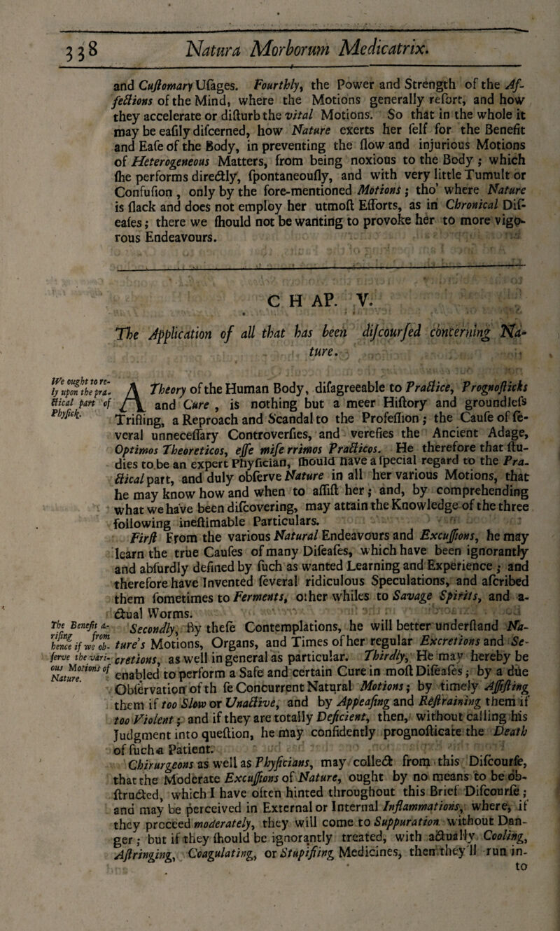 and Cufiomary Ufages. Fourthly, the Power and Strength of the Af¬ fections of the Mind, where the Motions generally refort, and how they accelerate or difturb the vital Motions. So that in the whole it may be eafily difcerned, how Nature exerts her felf for the Benefit and Eafe of the Body, in preventing the flow and injurious Motions of Heterogeneous Matters, from being noxious to the Body ; which (he performs diredly, fpontaneoufly, and with very little Tumult or Confufion , only by the fore-mentioned Motions; tho’ where Nature is (lack and does not employ her utmoft Efforts, as in Chronical Difc eafes,* there we (hould not be wanting to provoke her to more vigo¬ rous Endeavours. C H AP. V. t l’ 1 . .. ? • • ' *• - ’ t1* * * ' ’ '* * The Application of all that has heen dijcourfed concerning Na¬ ture. We ought to re¬ ly upon thepra«. Hied part of Pbyfiek.- The Benefit a- vifing from hence if we ob- ferve the vari¬ ous Motions of nature. A theory of the Human Body, difagreeable to Practice, Prognofiicks and Cure , is nothing but a meer Hiftory and groundlefs Trifling, a Reproach and Scandal to the Profefïion ; the Caufe of (e- veral unneceffary Controverfies, and verefies the Ancient Adage, Optimos Theoreticos, effe miferrimos PraCticos. He therefore that (tu- dies to be an expert Phyflcian, Oioulff nave afpecial regard to the Pra¬ ctical pm, and duly obferve Nature in all her various Motions, that he may know how and when to aflift her*• and, by comprehending what we have been difeovering, may attain the Knowledge of the three following ineftimable Particulars. Firfi From the various Natural Endeavours and Excuffions, he may learn the true Caufes of many Difeafes, which have been ignorantly and abfurdly defined by fuch as wanted Learning and Experience; and therefore have Invented feveral ridiculous Speculations, and aferibed them fometimes to Ferments, oiher whiles to Savage Spirits, and a~ dual Worms. oa Secondly, By thefe Contemplations, he will better underfiand Na¬ tures Motions, Organs, and Times of her regular Excretions Se¬ cretions, as well in general as particular, thirdly. He may hereby be enabled to perform a Safe and certain Cure in molt Difeafes; by a due Obférvaticn of th fe Concurrent Natural Motions*• by timely AJftfting them if too Slow or UnaCtive, and by Appeafing and Ref raining them if too Violent; and if they are totally Deficient, then, without calling his Judgment into queflion, he may confidently prognoflicate the Death of fuch* Patient. / Chirurgeons as well as Phyficians, may colled: from this Dilcourfe, that the Moderate Excuffions of Nature, ought by no means to be ob- ftru&ed, which I have often hinted throughout this Brief Difcourfe ; and may be perceived in External or Internal Inflammations, where* if they proceed moderately, they will come to Suppuration without Dan¬ ger ; but if they {hould be ignorantly treated, with a&uallv Cooling, Aftringing, Coagulating, or Stup’ifiing Medicines* then they II run in¬ to