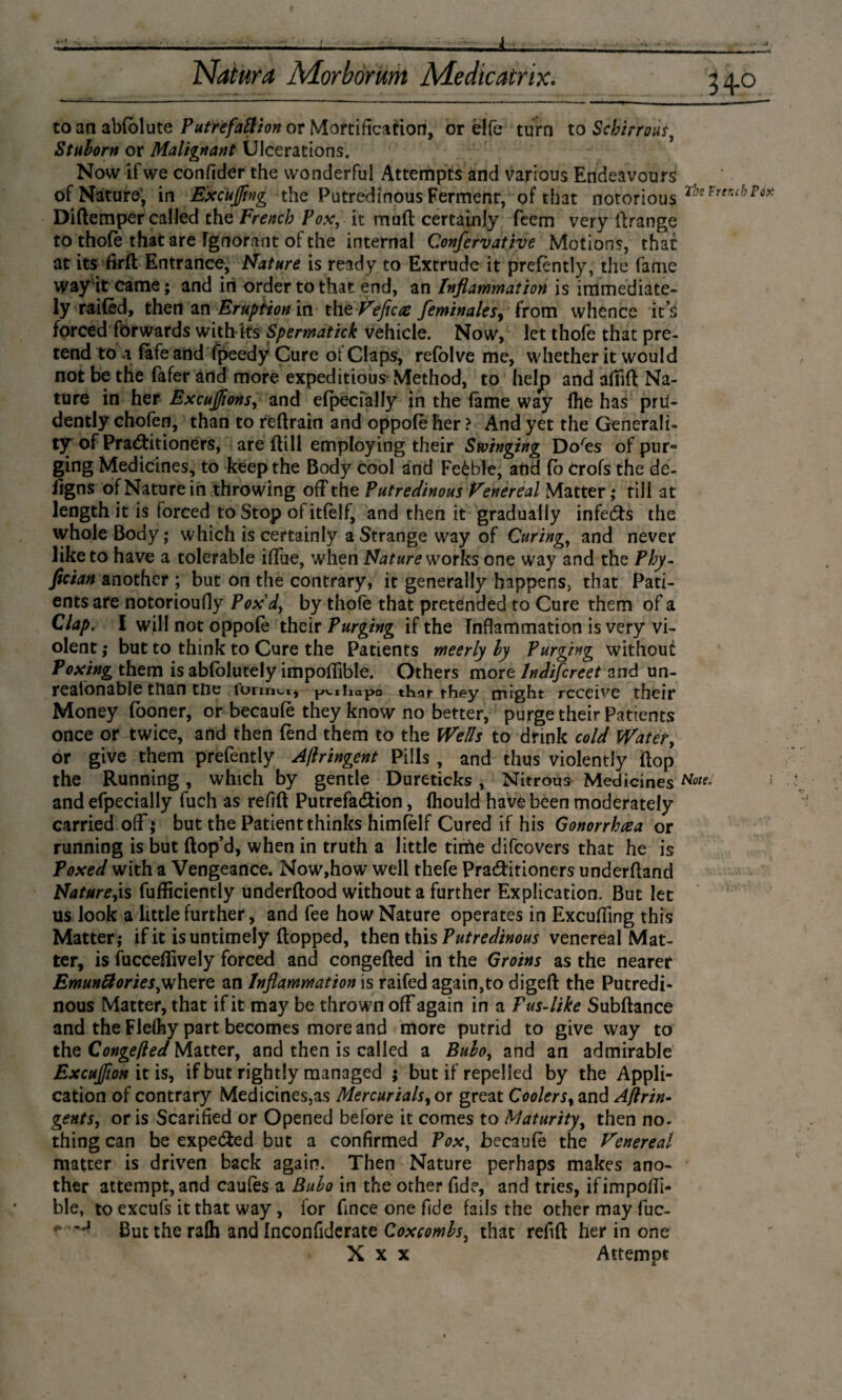 j 34.0 to an abfolute Putrefaction or Mortification, or élfe turn to Scbirrous, Stulorn or Malignant Ulcerations. Now if we conftder the wonderful Attempts and various Endeavours of Nature, in Excusing the Putredinous Ferment, of that notorious Tl,s* Diftemper called the French Pox, it muft certainly fcem very ftrange to thofe that are Ignorant of the internal Confervative Motions, that at its firft Entrance, Nature is ready to Extrude it prefèntly, the fame way it came; and in order to that end, an Inflammation is immediate¬ ly railed, then an Eruption in thtVeficce feminalesy from whence it s forced forwards with its Spermatick vehicle. Now, let thofe that pre¬ tend to 4 (afe and fpeedy Cure of Claps, refoive me, whether it would not be the fafer and more expeditious Method, to help and afiift Na¬ ture in her ExcuJ/ions, and especially in the fame way Ihe has prti- dently chofen, than to retrain and oppole her > And yet the Generali¬ ty of Pra&itioners, are dill employing their Swinging Do'es of pur¬ ging Medicines, to keep the Body cool and Feèble, and (b Crofs the de¬ signs of Nature in throwing off the Putredinous Venereal Matter; till at length it is forced to Stop of itfelf, and then it gradually infeeds the whole Body; which is certainly a Strange way of Curing, and never like to have a tolerable iflue, when Nature works one way and the Phy- fleian another ; but on the contrary, it generally happens, that Pati¬ ents are notorioufly Pox d, by thofe that pretended to Cure them of a Clap. I will not oppole their Purging if the Inflammation is very vi¬ olent ; but to think to Cure the Patients meerly by Purging without Poxing them is abfolutely impoflible. Others more lndifcreet and un- realonable tftan tne formal, pvihapo that- they might receive their Money fooner, or becaule they know no better, purge their Patients once or twice, and then (end them to the Wells to drink cold Water, or give them prefently Aftringent Pills , and thus violently (lop the Running, which by gentle Dureticks, Nitrous MedicinesNotr and efpecially fuch as refift Putrefadfion, ftiould have been moderately carried off; but the Patient thinks himfèlf Cured if his Gonorrhoea or running is but (lop’d, when in truth a little time difeovers that he is Poxed with a Vengeance. Now,how well thefe Pra&irioners underftand Naturels fufficiently underftood without a further Explication. But let us look a little further, and fee how Nature operates in Excusing this Matter; if it is untimely (lopped, then this Putredinous venereal Mat¬ ter, is fucceftively forced and congefted in the Groins as the nearer Emuntfories^where an Inflammation is raifed again,to digeft the Putredi¬ nous Matter, that if it may be thrown off again in a Pus-like Subftance and the Flelhy part becomes more and more putrid to give way to the Congefted Matter, and then is called a Bubo, and an admirable Excujfion it is, if but rightly managed ; but if repelled by the Appli¬ cation of contrary Medicines,as Mercurials, or great Coolers, and Aftrin- gents, oris Scarified or Opened before it comes to Maturity, then no- thing can be expe&ed but a confirmed Pox, Jbecaufib the Venereal matter is driven back again. Then Nature perhaps makes ano¬ ther attempt, and caufes a Bubo in the other fide, and tries, ifimpoffi- ble, to excufs it that way , for fince one fide fails the other may fuc- But the ralh and Inconfiderate Coxcombs^ that refift her in one X x x Attempt