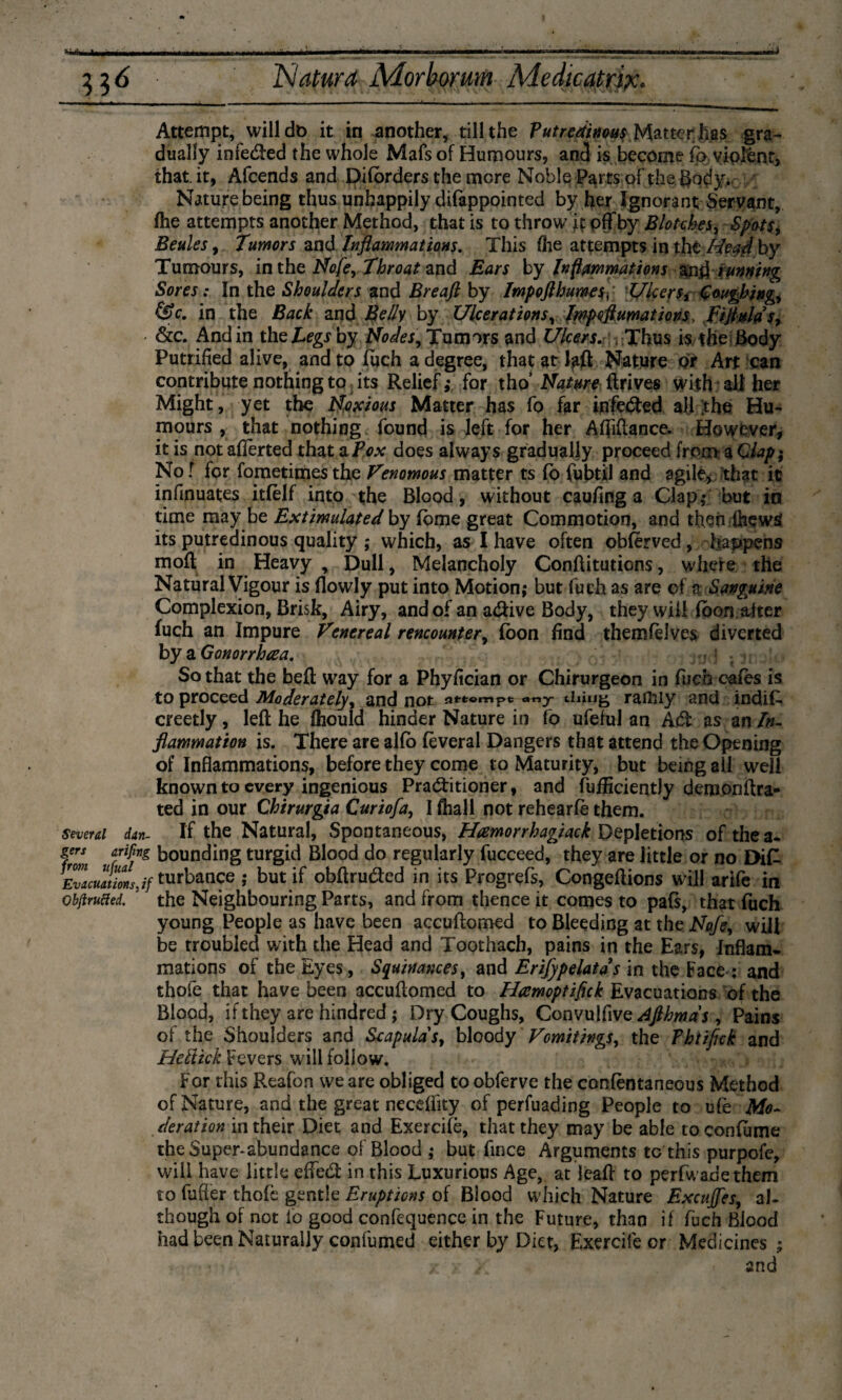 A 33 6 ISiatura Morborum Medicatrix. Attempt, will do it in another, till the Putredinous Matter has gra¬ dually infeCted the whole Mafs of Humours, and is become fo violent, that, it, Afcends and pifbrders the more Noble Parts of the Body. Nature being thus unhappily difappointed by her Ignorant Servant, (he attempts another Method, that is to throw it off by Blotches, Spots, Beules, Tumors and Inflammations. This fhe attempts in the Head by Tumours, in the Nofe, Throat and Ears by Inftmmations anü running Sores: In the Shoulders and Breaft by Impofthumes; Ulcers, Coughing, &c, in the Back and Belly by Ulcerations, Irnpoftumations, fijtulds, &c. And in the Legs hy Nodes, Tumors and Ulcers. Thus is the Body Putrified alive, and to fuch a degree, that at Nature dr Art can contribute nothing to its Relief,* for tho’ Nature drives with all her Might, yet the Noxious Matter has fo far ipfecffed all the Hu¬ mours , that nothing found is left for her Affiftance. However, it is not aflerted that a Pox does always gradually proceed from a C lap; No t for fometimes the Venomous matter ts fo fubtil and agile, that it infinuates itfelf into the Blood, without caufing a Clap,* but in time may be Extimulated by fome great Commotion, and then ihews its putredinous quality ; which, as I have often obferved, happens mod in Heavy , Dull, Melancholy Conditutions, where the Natural Vigour is (lowly put into Motion; but fuch as are of a Sanguine Complexion, Brisk, Airy, and of an adive Body, they will foon after fuch an Impure Venereal rencounter, foon find themfelves diverted by a Gonorriuea. So that the bed way for a Phyfician or Chirurgeon in fuch cafes is to proceed Moderately, and not attempt ««y thing rafiily and indiff creetly, led he fhould hinder Nature in fo ufeful an ACt as an In¬ flammation is. There are alfb fèveral Dangers that attend the Opening of Inflammations, before they come to Maturity, but being all well known to every ingenious Practitioner, and fufficiently demondra- ted in our Chirurgia Curiofa, I fhall not rehearfè them. several dan- If the Natural, Spontaneous, Htemorrhagiack Depletions of the a* from f'f*g b°unc^ng ttirgid Blood do regularly fucceed, they are little or no EHfL Evacultionsyf turbance ; but if obdruCted in its Progrefs, Congedions will arife in obftrufted. the Neighbouring Parts, and from thence it comes to pafs, that fuch young People as have been accudomed to Bleeding at the Nafe, will be rroubled with the Head and Toothach, pains in the Ears, Inflam¬ mations of the Eyes, Squinances, and Erifypelatds in the Face ; and thofe that have been accudomed to Hamoptifuk Evacuations of the Blood, if they are hindred; Dry Coughs, Convulfive^Wj, Pains of the Shoulders and Scapulas, bloody Vomitings, the Fhtifick and Hellick Fevers will follow. For this Reafon we are obliged to obferve the confentaneous Method of Nature, and the great neceffity of perfuading People to ufe Mo¬ deration in their Diet and Exercifè, that they may be able toconfume the Super-abundance of Blood ; but fince Arguments to this purpofe, will have little effeCt in this Luxurious Age, at lead to perfwadethem to buffer thofe gentle Eruptions of Blood which Nature Excujfes, al¬ though of not fo good confequence in the Future, than if fuch Blood had been Naturally confumed either by Diet, Exercife or Medicines; / } s, and