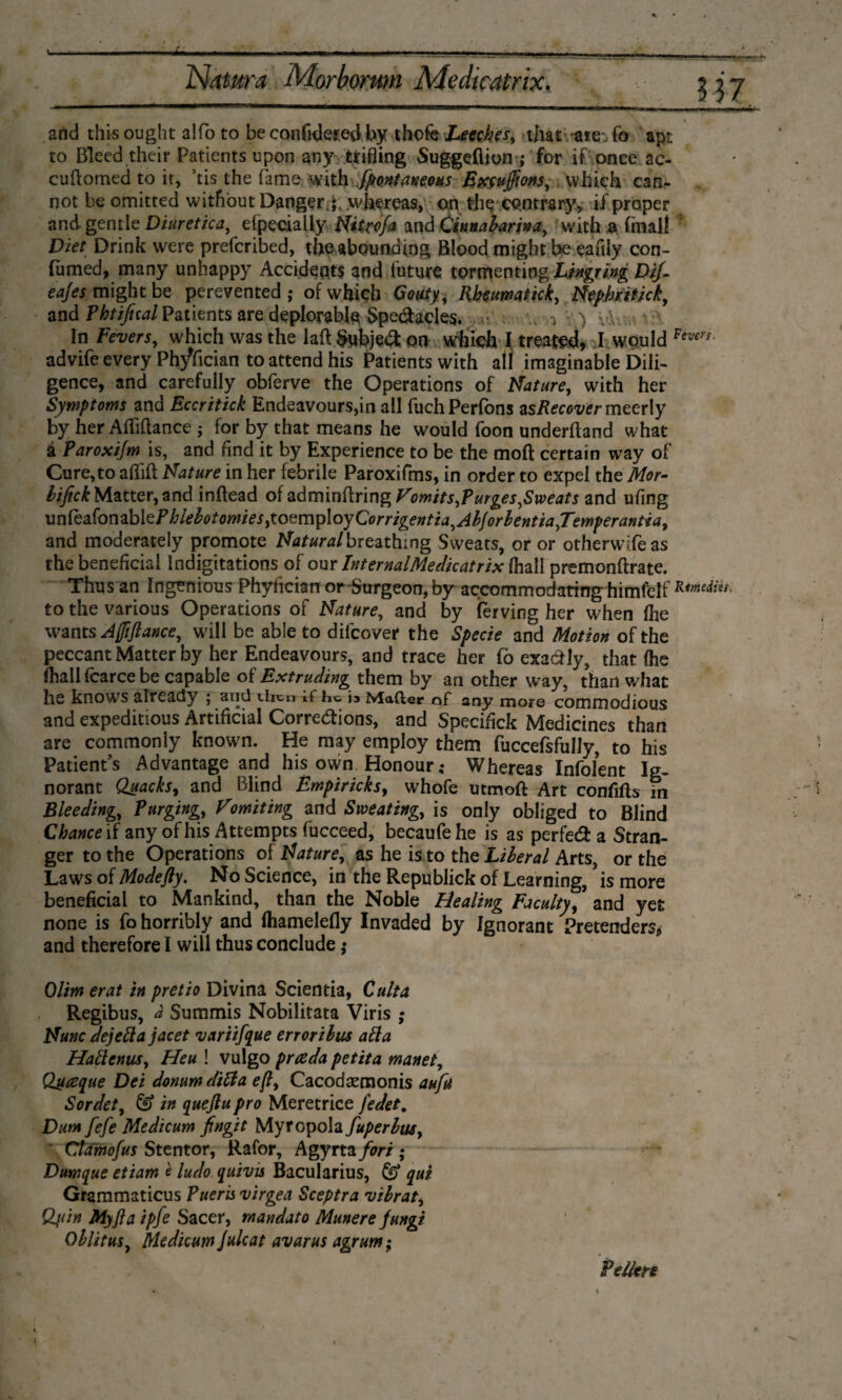 and this ought a!fo to be confidered by thofe Leeches, that -are-, fo apt. to Bleed their Patients upon any trifling Suggefiion ,* for if once ac¬ cu domed to it, ’tis the fame with Spontaneous Excufftons, which can¬ not be omitted without Danger j. whereas, on the contrary, if proper and gentle Diuretica, efpecially Nitcofa and Cinnabarina, with a final! Diet Drink were prefcribed, the abounding Blood might be eafily con- fumed, many unhappy Accidents and future tormenting Lingring Dif- eajes might be perevented ; of which Gouty, Rheumatkk, Nephatick, and Phtifual Patients are deplorable Spedacles. i ) v\ ' ' In Fevers, which was the laft Subject on which I treated, J would Feven- advife every Phyfician to attend his Patients with all imaginable Dili¬ gence, and carefully obferve the Operations of Nature, with her Symptoms and Eccritick Endeavours,in all fuch Perfons asRecover meerly by her Adiflance j for by that means he would foon underftand what a Par ox i/m is, and find it by Experience to be the mod certain way of Cure,to adid Nature in her febrile Paroxifms, in order to expel the Mor- lifick Matter, and indead of admindring Vomits,Purges,Sweats and ufing unMonzb\tPhlebotomies,toQmp\oyCorrigentia^Abforbentia,Temperantia, and moderately promote Natural breathing Sweats, or or otherwifeas the beneficial lndigitations of our InternalMedicatrix (hall premondrate. Thus an Ingenious Phyfician or-Surgeon, by accommodating himlelf Kimeiies, to the various Operations of Nature, and by ferving her when Ihe wants Ajfiftance, will be able to difcover the Specie and Motion of the peccant Matter by her Endeavours, and trace her fo exadly, that (he (hall fcarce be capable of Extruding them by an other way, than what he knows already j ilicu it he. i. Matter of any more commodious and expeditious Artificial Corrections, and Specifiek Medicines than are commoniy known. He may employ them fuccefsfully, to his Patient's Advantage and his own Honour; Whereas Infolent Ig¬ norant Quacks, and Blind Empiricks, whofe utmoft Art confifts in Bleeding, Purging, Vomiting and Sweating, is only obliged to Blind Chance if any of his Attempts fucceed, becaufehe is as perfed a Stran¬ ger to the Operations of Nature, as he is to the Liberal Arts, or the Laws of Modefty. No Science, in the Republiek of Learning, is more beneficial to Mankind, than the Noble Healing Faculty, and yet none is fo horribly and (hamelefly Invaded by Ignorant Pretenders* and therefore I will thus conclude; Olim erat in pretio Divina Scientia, Culta Regibus, a Summis Nobilitata Viris ; Nunc dejeftajacet variifque erroribus afta Hallenus, Heu ! vulgo prteda petita manet, Qjt&que Dei donum ditta efl, Cacodsemonis aufu Sordet, & in queftu pro Meretrice fedet. Dum fefe Medic urn jfingit Myropola fuperlus, Ctamofus Stentor, Rafor, Agyrta fori ; Dumque etiam è ludo quivis Bacularius, & qui Grammaticus Pueris virgea Sceptra vibrat, Q,uin My ft a ipfe Sacer, mandat o Munere fungi Oblitus, Medicum Julcat avarus agrum; Feller*