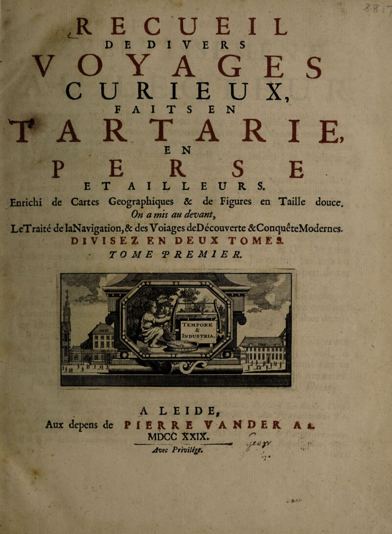 E ,R E C U E l L DE DIVERS VOYAGES CURIEUX, FAITS EN T* A R T A R I E, EN P E R S E ET AI LLEURS. Enrichi de Cartes Géographiques & de Figures en Taille douce. On a mis au devant, LeTraité deIaNavigation,& des Voiages deDécouverte &ConquêteModernes. DIVISEZ EN DEUX TOMES. TOME T RE Ml E R. A L E I D E, MDCC XXIX. Avec Privilège, ■ pf#