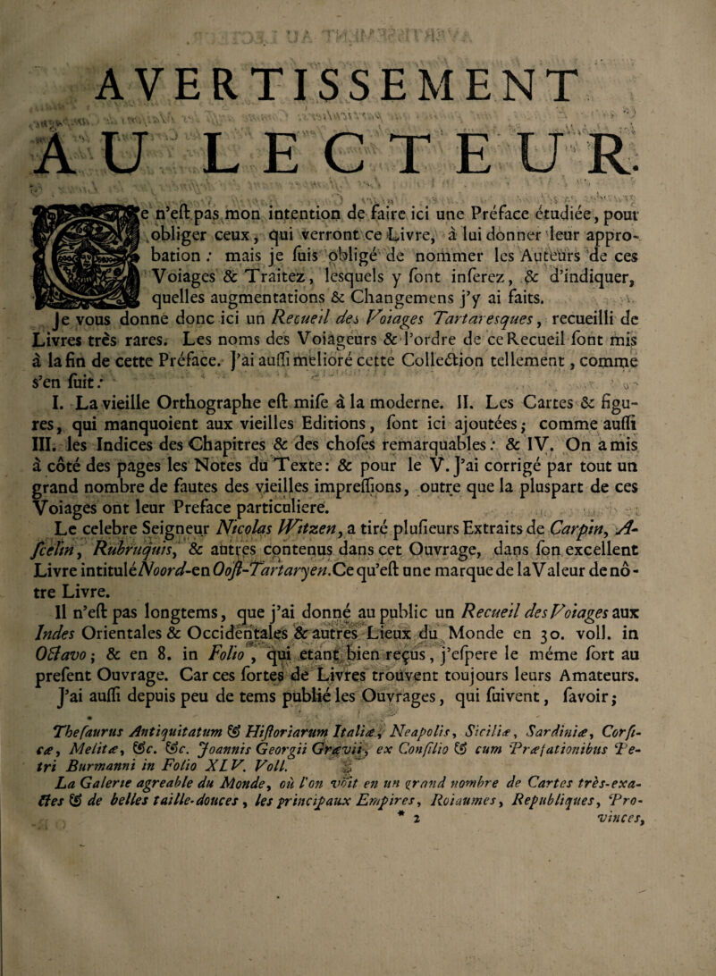 'V- |e n’eftpas mon intention de faire ici une Préface étudiée , pour obliger ceux, qui verront ce Livre, à lui donner leur appro~ bation : mais je fuis obligé de nommer les Auteurs de ces Voiages 8c Traitez, lesquels y font inferez, 8c d’indiquer, __quelles augmentations & Changemens j’y ai faits. ; w Je vous donne donc ici un Recueil c/es Voiages Tartaresques, recueilli de Livres très rares. Les noms des Voiageurs & l’ordre de ce Recueil font mis à la fin de cette Préface. J’ai auffi melioré cette Colledion tellement, comme s’enfuit/ ' T‘ ' - vr. I. La vieille Orthographe eft mife à la moderne. II. Les Cartes & figu~ res, qui manquoient aux vieilles Editions, font ici ajoutées; comme auffi III. les Indices des Chapitres & des chofes remarquables: & IV. On amis à côté des pages les Notes du Texte: 8c pour le V. J’ai corrigé par tout un grand nombre de fautes des vieilles impreflions, outre que la pluspart de ces Voiages ont leur Préfacé particulière. Le célébré Seigneur Nicolas IVitzen, a tiré plufieurs Extraits de Carpin, A- feeftn, Rubruquis, & autres contenus dans cet Ouvrage, dans fon excellent Livre intituléA^m/-enO^-Ttfrtarye//.Cequ’eft une marque de laValeur de nô¬ tre Livre. Il n’eftpas longtems, que j’ai donné au public un Recueil desFoiageszmc Indes Orientales & Occidentales & autres Lieux du Monde en ?o. voll. in 081 avo ; 8c en 8. in Folio y qui étant bien reçus, j’efpere le même fort au prefent Ouvrage. Car ces fortes dé Livres trouvent toujours leurs Amateurs. J’ai auffi depuis peu de tems publié les Ouvrages, qui fuivent, favoir ; Tbefaurus AntiquitatumîS Hiftoriarum Italia, Neapolis, Siciliæ, Sardinia, Corfi- ça, Me lit a, &c. &c. Joannis Georgii Gravit > ex Confilio cam Rratationibits Te- tri Burmanni in Folio XL V. Voll. ÿ La Galerie agréable du Monde, ou l'on voit en un grand nombre de Cartes très-exa¬ ctes & de belles taille-douces , les principaux Empires, Roi au me s, Républiques, ePro-