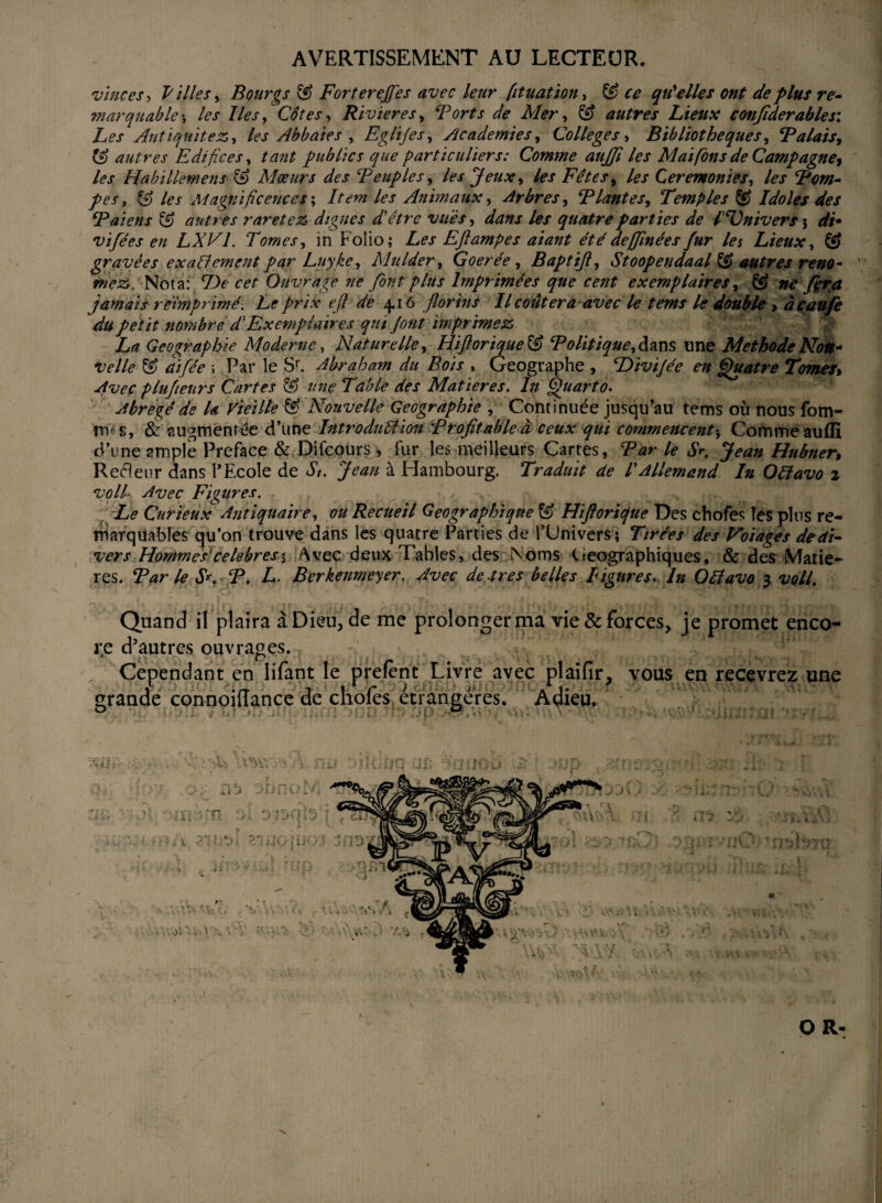 AVERTISSEMENT AU LECTEUR. vinces, Villes y Bourgs & Fortereffes avec leur [ituatïon, & ce qu'elles ont de plus re¬ marquable*, les Iles y Côtes y Rivières y Torts de Mer y & autres Lieux confiderables: Les Antiquité z, y les Abbaies , Eglijesy Academies y Colleges y Bibliothèques y T a lais y autres Edifices y tant publics que particuliers: Comme aujfi les Mai fions de Campagne* les Habillemens & Mœurs des Peuples, les Jeux y les Fêtes y les Ceremonies y les Rom¬ pes , & les Magnificences ; Item les Animaux y Arbres y PlanteSy Temples Idoles des Raiens & autres raretez digues d'être vues y dans les quatre parties de l'Univers \ di• vifées en LXV1. Tomes y in Folio; Les Eftampes aiant été defijinée s fur les Lieux y & gravées exactement par Luyke, Mulder, Goerée, Baptijly Stoopendaal & autres reno- rnfz. Nota: lie cet Ouvrage ne font plus Imprimées que cent exemplaires, & ne /ira jamais réimprimé. Le prix eft de 4.16 florins II coûtera avec le tems le double y àcaufe du petit nombre T Exemplaires qui font imprimez La Géographie Moderne y Naturelle y Hiftorique & Rolitiqueydzns une Méthode Non* velle & aïfée \ Par le Sr. Abraham du Bois , Géographe , Livijée en Quatre Tomes» Avec plufleurs Cartes & une Table des Matières. In Quarto. Abrégé de la Vieille & Nouvelle Géographie , Continuée jusqu’au tems où nous fom~ m<s, & augmentée d’une Introduction 'Profitable à ceux qui commencent-y Comme auffî d’une ample Préfacé & Difcours, fur les meilleurs Cartes, Par le Sr. Jean Hubner, Refleur dans l’Ecole de St. Jean à Hambourg. Traduit de l'Allemand lu Ofîavo 2 voit- Avec Figures. Le Curieux Antiquaire y ou Recueil Géographique ^ Hiftorique Des chofes les plus re¬ marquables cju’on trouve dans les quatre Parties de l’Univers; Tirées des Voiagés de di¬ vers Hommes1 célébrés\ Avec deux Tables, des Noms Géographiques, & des Matiè¬ res. Rar le S*. R. L. Berkenmeyer. Avec de.très belles ligures. In Oétavo 3 voll. n •. . <* ; •; *. ■ % ■ 'T L : Quand il plaira à Dieu, de me prolonger ma vie & forces, je promet enco¬ re d’autres ouvrages. .* fi Cependant en lifant le prelent Livre avec plaifir, vous en recevrez une grande connoiflance de chofes étrangères. Adieu. O R- 'N ï '