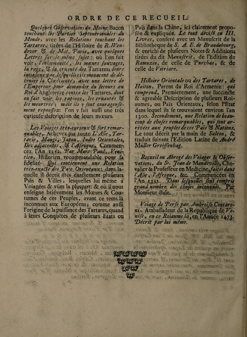 ORDRE DE CE RECUEIL: Quelques Obfervations du Moine Bacon touchant les ‘Parties Septentrionales du Monde > avec les Relations touchant les Tartares, tirées de l’Hiiloire deR. lVen- dover & de Mat. Paris, avec quelques Lettres fur le même fujet : où l’on fait voir 3 V inhumanité, les mœurs fa uv âge s, la rag^vffk ■(& cruauté des Tartares; leurs Us menacent de dé¬ truire la, Chrétienté y > avec une lettre de P Empereur pour demander du fecours au Roi d Angleterre contre les Tartares, dont on fait voir les rapines. % les cruautés SJ les meurtres ; mais ils y font courageufe- ment repouffez: l’on v fait aufîi une très curieufe\de£cr ipt i on de leurs mœurs. . Les Voiages très-çurieux & fort remar¬ quables, Achevez par .toute VAfîe , Tar- t$W ?MmtdàJÀm > Orientales, cez l’An 7,252, Par Marc ■ Paul,, Véni¬ tien ^ , Uiftoriexi a r/eGqgijnantdal>le pçijr -Ja ftdeltfé* , contiennent une Relation très-exqtïe des faf Orientaux :: dans la¬ quelle il déerjt -très e^aélement plufieurs Pais & Villes, lesquelles lui même a Voiagées & vues la pluspart: & où il nous enfeigne brièvement les Mœurs & Cou¬ tumes de ces Peuples, avant ce tems là inconnues aux Européens; comme aulli l’origine de la puifiance des Tartares, quand à leurs Conquêtes de plufieurs Etats ou , sV:,V . .' ,.i,‘ t', - ‘ 3*'iO ■.ift&l'î 2i'I i L’O XYv$«o ijd't.J > - nejil . sit/iolA * 2Si-q • nin.oA {i-sLu-j.- Pais dans la Chine, ici clairement propo- fée & expliquée. Le tout d'tvifé en III. Livres, conféré avec un Manufcrit de la Bibliothèque de S. A. E.de Brandebourgs & enrichi de plufieurs Notes & Additions tirées du dit Manufcrit, de l’Edition de Ramuzio, de celle de Enrobas, & de celle de Vitriare. Hifloire Orientale ou des Tartares, de Haitoni Parent du Roi d’Arménie: qui comprend. Premièrement, une fuccinde & agréable Defcription de plufieurs Roi- aumes, ou Pais Orientaux, félon l’Etat dans lequel ils fe trouvoient environ l’an 13 00. Secondement, une Relation de beau¬ coup de chofes remarquables, qui font ar¬ rivées aux peuples de ces Pais & Nations. Le tout décrit par la main de Salcon, & ttaduit fuivant l’Edition Latine de André Muller Greijfenhag. Recueil ou Abrégé des Voiages & Obfer- vations, du Sr. Jean de Mandeville, Che- u'<yr J i-ré ? 1 An. p j,f. pMs Iffmffes font compris grand nombre des chofes inconnues. Par Monfieur Baie. « / tmbsant i . . i i1 t • Vliage de Perfe par Ambroife font are- ni, Ambaflàdeur de la République de Ve- nife, en ce Roiaume là, ea l’Année 1+73. Décrit par lui meme. n c'oi 1 « r ’!y t >1 i -iù àiiîéup iis? ^ ^ u b J î/»q îîi z)h £j 5SV<w vmas» ^,vnviV\v - ; j-. Q , \ét i 1 <4  . •Üû’êj -, ; i; ? Vi. VT 'S A- ■■ V V if ît ^ A-S \ “r-V*