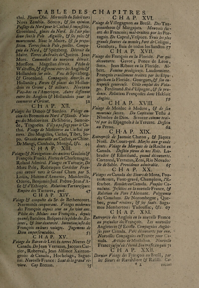 thaï, fleuve Obi. Merveille du Soleil ver s Nova Zembla. Scotto, & fon opinion. P a(fâge du Nord pour le Cathai fi impojjible. Groenland, glaces du Nord. Si l'air plus doux fous le Pôle. Aiguille, &fes pôles & mouvement. Ifaac le Maire, (fi fa propo¬ rtion. ‘terresfous le Pôle, quelles. Compa¬ gnie du Nord, (fi Spitzberg. Détroit du Maire, terres Au fraies de Queiros. Jean More. Commodité du nouveau détroit. Mueflons. Magellan détroit. Pêche de Wairu(Tes, (fi different entre les Anglois (fi Hollandois fur cela. Pais ^Spitzberg, (A Groenland. Compagnies diverfes en Hollande -, Forces (fi places des Hollan¬ dois en Orient, (fi ailleurs. Nouveau P aïs-bas en /'Amérique. Autre different entre les Anglois (fi Hollandois pour le commerce d'Orient. 31 C H A P. XII. Volages des Danois (fi Suédois. Voiage an¬ cien derBremois au Nord drJfande. Voia- r/ej Mofcovites. De Sibérie, Samoie- de, Tingoefes. S'ily apajfagepour leGz- thai. Voiage de Mofcovie au Cathai par terre. Des Mugalles, Cathai, Tibet, So- po. Grande muraille au Cathai, ou Chine. D^Mangi, Cambalu, Mongal, (fie. 44 C H A P. XIII. Voiage s (fi Navigations des anciens Gaulois C? François.Franki. Flottes de Charlemagne. Roland Admirai. Volages cwTartaide; De Marc Pôle, Rubruquis Cordelier Fran¬ çois envolé vers le Grand Cham par S. Loiiis, Haitond’Armenie, Mandeville, Oderic, Benjaminjuif. Prêtre-JeaiWA- (ie D’Ethiopie. RelationsTartarefques: Empire des Tartares, quel. 47 C H A P. XIV. Voiage (fi conquête du Sr. de Bethencourt. Normands conquérant. Voiages modernes des François depuis cent ou fix vint ans. Pêche des Molues aux François , depuis quand; Bacaleos. Bafques à la pêche desBa- lenes, (fi leur dextérité. lntentionjufle des François en leurs voiages. Jugement de Dieu imperfcrutables. P3 C H A P. XV. Voiage du Baron de Leri és terres Neuves (fi Canada. De Jean V errazan, Jacques Car¬ tier, Roberval, Jean Alfonce Xainton- geois: ^Canada, Hochelaga, Sague- nai. Nouvelle France: Saut de la grand' ri¬ vière. Cap Breton. . 5p C H A P. XVI. Voiage de Villegagnon au Brefil. Z>^Tau- pinanbous (fi Margajats. Mauvais fuc- cez des François; mal-traitez par les Por¬ tugais. Capral,Vefpuce. Trois les plus grands fleuves du monde -, Fort de Coligni, Ganab^ra, Baia de todos los Sanêtos. çy C H A P. XVII. Voiage des François en la Floride. Par qui découverte. Gavot, Ponce de Leon , Soto. Jean Ribaut en la Floride. Al¬ bert. Famine prodigieufe. Laudonniere. François cruellement traitez par les Elpa- , gnohen la Floride. Gourgues, (fi fon en- treprife genereufe. Utile emploi des Voia¬ ges. Ferdinand Æoii’Efpagne, (fi fa pru¬ dence. Relations Françoifes dans Hakluic Anglois.. cp C H A P. XVIII. Voiage de Monluc à Madere , (J de fon mauvais fuccez. Du Capitaine Teftu à Nombre de Dios. Strozze colnme irai- 'té par les Efpagnols# /æ Tercere. Dejfein au Pérou. <5z C H A P. XIX. Entreprife de Jaunaie Chaton , (fi Jaques Noël. De Court-pré. Morfes aux grands dents. Voiage du Marquis de la Roche en Canada. Dejfein pieux de nos Rois. La¬ brador (fi Eitotiland, quand découverts. Cortereal, Verrazan,Zeni, Rio Nevado: lie de Sable. Providence admirable. 6 f C H A P. XX. Volages en Canada des Sieurs de Mons, Pou- tritfçourt, Pont-gravé, Champlein, /’E- fcarbot. RecoletsenCanada. Peuples Ca- nadans. Je fuites en lanouvelleFxz.x\ç.z^ (fi Relation du Pere /’Alemant. Polygamie des Cnnadans. De Norombegue, Que- bec, grand' riviere, C? fes fauts. Saga- mos Membertou: Tadouffac, (Je. 67 C H A P. XXI. Entreprife des Anglois en la nouvelle France au préjudice des François. Les nouvelles Angleterre (fi Ecofîe. Compagnies Angloi- fes pour Canada. Pais découverts par eux. Nouvelles Compagnies en France pour Ca¬ nada. Articles de Morbihan. Nouvelle Fxmcejufju'oùs'étend.Son trafic,en quoi 71 C H A P. XXII. Dernier Voiage des François au Brefil , par Us Sieurs de Ravardière (fi Rafilli. Ca- . # z vueins V t