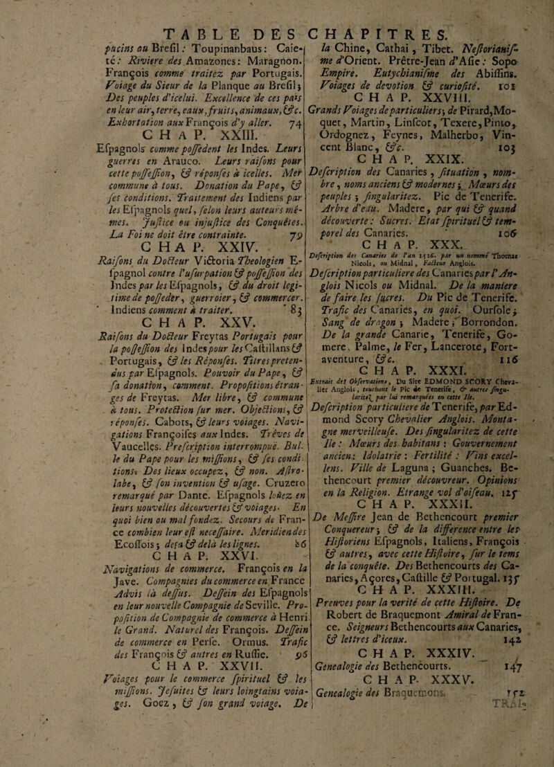 fticim au Brefil ; Toupinanbaus : Caie- Riviere des Amazones: Maragnon te François comme traitez par Portugais. Voiage du Sieur de la Planque au Brefil 5 Des peuples d'icelui. Excellence de ces pals en leur air, terre, eaux, fruit s, animaux, (fie. Exhortation aux François d'y aller. 74 C H A P. XXIII. Efpagnoîs' commepoffedent les Indes. Leurs guerres en Arauco. Leurs raiforts pour cette pojfejjton, (fi réponfes à icelles. Mer commune à tous. Donation du Pape, (fi fes conditions. Traitement des ïndiens par les Efpagnoîs quel, félon leurs auteurs mê¬ mes, JuJlice eu injujlice des Conquêtes. La Foi ne doit être contrainte. 79 C H A P. XXIV. Raifons du Do fie tir Victoria Théologien E- fpagnol contre l'ufurpation (fi pojfefjïon des Indes par les Efpagnoîs, (fi du droit légi¬ timé de pojjeder, guerroiera (fi commercer. Indiens comment à traiter. *83 C H A P. XXV. .Raifons du Do fleur Freytas Portugais pour la pofjejfjion des Indes pour /«Caltillansfc? Portugais, & les Réponfes. Titres préten¬ dus par Efpagnoîs. Pouvoir du Pape, (fi fa donation, comment. Propofitiom étran¬ ges de Freycas. Mer libre, (fi commune . à tous. Proteflion fur mer. Objeflions, (fi réponfes. Cabots, & leurs voiages. Navi¬ gations Françoifes aux Indes. Trêves de Vauceiles. Prefcripùon interrompue. BuL le du Pape pour les mifJîonsy (fi fes condi tionsx Des lieux occupez, (fi non. Afiro- labe7 (fi fon invention (fi ufage. Cruzero remarqué par Dante. Efpagnoîs louez en leurs nouvelles découvertes (fi voiages- En quoi bien ou mal fondez. Secours de Fran¬ ce combien leur efl neceffaire. Méridien des EcofTois j de fa (fi delà les lignes. b6 C H A P. XXVI. Navigations de commerce. François en la Jave. Compagnies du commerce en France Advis là dejfus. Dejfein des Efpagnoîs en leur nouvelle Compagnie de Seville. Pro¬ portion de Compagnie de commerce à Henri le Grand. Naturel des François. Dejfein de commerce en Perfe. Ormus. Trafic des François (fi autres en Ruflîe. 96 C H A P. XXVII. Voiages pour le commerce fpirituel (fi les mifftons. Je fuit es (fi leurs loingtains voia¬ ges. Goez , (fi Jon grand volage. De la Chine, Cathai, Tibet. Neftorianif- me d'Orient. Prêtre-Jean d* A fie: Sopo Empire. Eut.y chiantfme des Abifîins. Voiages de dévotion (fi curiofité. loi C H A P. XXVIil. Grands Voiages departiculier s-, de Pirard,Mo- quet, Martin, Linfcot, Texere,Pimo, Ordognez, Feynes, Malherba, Vin¬ cent Blanc, (fie. 103 C H A P. XXIX. Defcription des Canaries , fituation , nom- bre, noms anciens (fi modernes j Mœurs des peuples} fngularitez. Pic de Tenerife. Arbre d'eau. Madere, par qui (fi quand découverte : Sucres. Etat fpirituel(fi tem¬ porel des Canaries. * 106 C H A P. XXX. Defcription des Canaries de l'an i fi6. par un nommé Thomat Niçois, ou Midnal, Fadeur Anglois. Defcription particulière des Canaries par V An- glois Niçois ou Midnal. De la maniéré de faire les facres. Du Pic de Tenerife. Trafic des Canaries, en quoi. Ourfole* Sang de dragon } Madere f^Borrondon. De la grande Canarie, Tenerife, Go- mere, Palme, le Fer, Lancerote, Fort- aventure, (fie. ii 6 C H A P. XXXI. Extrait de! Obfervations, Du Sire EDMOND SCORY Cheva¬ lier Anglois, touchant le Pic de Tenerife, & autres ftngu- laritpar lui remarquées en cette Ile. Defcription particulière de Tenerife, par Ed¬ mond Scory Chevalier Anglois. Monta¬ gne merveilleufe. Des fingularitez de cette lie : Mœurs des habitans : Gouvernement ancien: Idolâtrie'. Fertilité : Vins excel¬ lent . Ville de Laguna ; Guanches. Be- thencourt premier découvreur. Opinions en la Religion. Etrange vol d'oifeau. 1 if C H A P. XXXII. De Meffire Jean de Bethencourt premier Conquereur j (fi de la différence entre les- Flifloriens Efpagnoîs, Italiens, François (fi autres, avec cette Hiftoire, fur le tems de la conquête. Des Bethencourts des Ca¬ naries, Açores,Caftille y Portugal. C H A P. XXXIII. Preuves pour la vérité de cette Hiftoire. De Robert de Braquemont Amiral Fran¬ ce. Seigneurs Bethencourts aux Canaries, (fi lettres d'iceux. C H A P. XXXIV. Genealogie des Bethencourts. C H A P* XXXV. Genealogie des Braquemôns. 142 147 rrr. TRM-