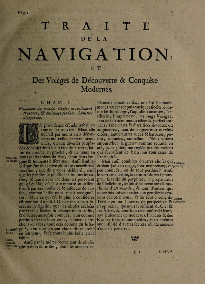 DELA NAVIGATION, ET ' Des Voiage's de Découverte & Conquête Modernes. c h a p. r. i Peuplades du monde. Chofes nouvellement ' trouvées, & anciennes perdues. Lunettes d'approche. . ■ ' • A providence eft admirable en toutes fes œuvres: Mais elle ne l’eft pas moins en la décou¬ verte nouvelle de terres incon¬ nues, qu’aux diverfes peupla¬ des & habitations fur la face de la terre, fai¬ tes de proche en proche , 8c de tems en peuplades tems par les enfans de Noé^ félon leurs lan- dumondc'gués & humeurs differentes: Auffi femble- t-il que l’un foit arrivé plûtôt par neceffité 8c occafion , que de propos délibéré , ainfi que les peuples fe poufloient les uns les au¬ tres, 8c que divers accidens les portoient qui çàqui là; où faune montre un deffein formé par connoi (lance 8c difcours de rai - fon, comme l’effet nous le fait recognoî- tre : Mais ce qui eft le plus à confiderer eft comme il a plû à Dieu par un haut fe- cret de fafagefie, que les chofes cachées par tant de fiecles fe découvriffent enfin, 8c d’autres autrefois connues, puis comme perdues par un long-tems, le foient dere¬ chef trouvées; tout cela comme dit leSa- j) Ecdef. ge 1, afin que chaque chofe fût cherché î*1** en fon tems, 8c fe trouvât plus belle en fa Chofeî >> nouvelle- Ainfi par le même fecret tant de chofes Îc47tI0U’admirables 8c utiles , dont les anciens ne s’étoient jamais avifez, ont été heureufe- ment trouvées depuis quelquesfiecles, com¬ me les horologes,l’aiguille aimantée,l’ar¬ tillerie, l’imprimerie, les longs Voiages, tant de fciences renouveliées 8c perfe&ion- nées, tant d’arts 8c d’artifices inventez ou augmentez, tant de langues mortes refuf- citées, tant d’autres rudes 8c barbares, po¬ lies, adoucies, embellies. Nous voions aujourd’hui la guerre comme réduite en art, 8c fa difeipline réglée par des moiens qui furpaffent de bien loin tous ceux de l’antiquité. Mais auflî combien d’autres chofes qui Xnc;ennes étoient jadis en ufage, font maintenant, ouperducs, peu connues, ou du tout perdues? Ainfi le verre malléable, la teinture du vrai pour¬ pre, la taille du porphire, la préparation de l’hdlebore,lesfubtiles inventions 8c ma¬ chines d'Archimède^ 8c tant d’autres qui toucesfois doivent ceder aux gentiles inven¬ tions de nôtre tems, 8c fur tout à celle du Luneuç Telefcope ou lunettes de perfpe&ive ÔC‘1'aPPt0C‘'c‘ d’approche, qui nousavoifinent du Ciel 8c des Âflres, 8c nous fontreconnoîcrelàhaur, non feulement de nouveaux Planètes 8cdes E'toiles fixes innumerables; mais mêmes une infinité d’autres fecrets où les anciens n’ont fû penetrer. • x * CHAP.