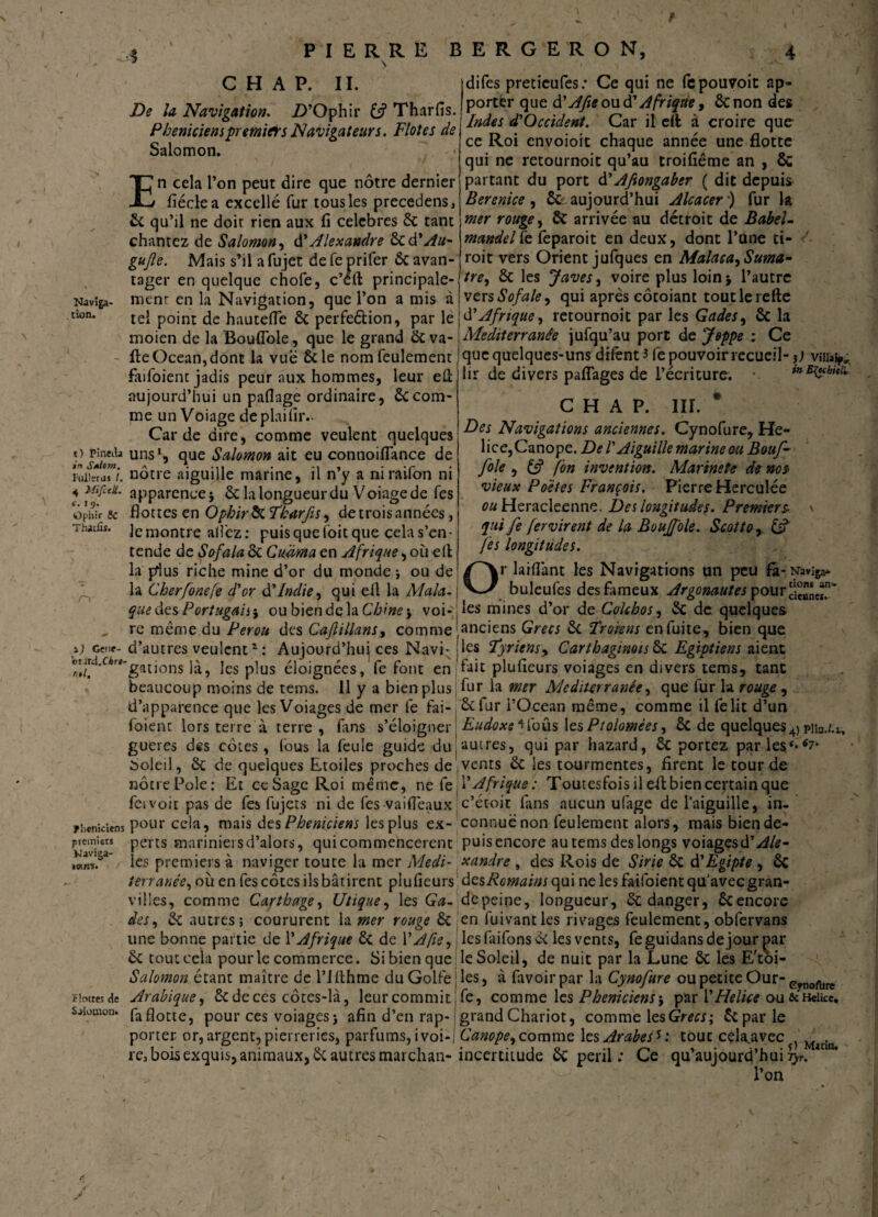 # PIERRE S BERGERON, 4 C H A P. II. Naviga¬ tion. i) Pineda in S*lom. Ftillsras I. 4 Mifutt. c. 19. Ophif 8c Thatfîs. De la Navigation. Z>’Ophir & Tharfis. Phéniciens premier s Navigateurs. F lot es de Salomon. En cela l’on peut dire que nôtre dernier fiéclea excellé fur tous les precedens, 6c qu’il ne doir rien aux fi célébrés 6c tant chantez de Salomon, A'Alexandre 6c d'Au- gujle. Mais s’il a fujet de fe prifer 6c avan¬ tager en quelque chofe, c’éft principale- menr en la Navigation, que l’on a mis à tel point de hautefie 6c perfeétion, par le moien de la Boufiole, que le grand 6c va- fte Océan, dont la vue 6c le nom feulement faifoient jadis peur aux hommes, leur eû aujourd’hui un pafiage ordinaire, 6ccom¬ me un Voiage dcplaifiiv Carde dire, comme veulent quelques uns1, que Salomon ait eu connoiflance de nôtre aiguille marine, il n’y a niraifon ni apparence j 6c la longueur du Voiage de fes flottes en Ophirôc Tharfis, de trois années, le montre allez: puis que foit que cela s’en¬ tende de Sofala 6c Cmma en Afrique, où ell la pius riche mine d’or du monde -, ou de la Cherfonefe d'or à'Indie, qui efl la Mala difes pretieufes: Ce qui ne fcpouvoit ap¬ porter que d'Afie ou d'Afrique, 6c non des Indes d,'Occident. Car il efl à croire que ce Roi cnvoioit chaque année une flotte qui ne retournoit qu’au troifiême an , & partant du port d' Afiongaber ( die depuis Bérénice, ôc- aujourd’hui Alcacer ) fur la mer rouge, ÔC arrivée au détroit de BabeU mandelYe feparoit en deux, dont l’Une ti- roit vers Orient jufques en Malaca,Suma- tref 6c les Javes, voire plus loin* l’autre versSofale, qui apres côtoiant toutlerefte d'Afrique y retournoit par les GadeSy 6c la Mediterranée jufqu’au porc de Joppe : Ce que quelques-uns difenO fe pouvoir recueil- j) vîiià^ de divers pafiages de l’écriture. C H A P. III. Des Navigations anciennes. Cynofure, He- in Efuhitl'.. i) Genf- o«rd.CAr«- ntl. T îieniciens premiers Naviga- iwirs. ■ r Flottes de Salomon. lice,Canope. De ! Aiguille marine ou Bouf- foie , & fon invention. Marinete de nos vieux Poètes François. Pierre Herculée ou Heracleenne. Des longitudes. Premiers- \ qui fe fervirent de la Bouffole. Scottor & fes longitudes. ^ fi -j-p$ < Or laiflant les Navigations un peu fa- Naviga* buleufes des fameux Argonautes pour que clés Portugaise ou bien de la voi-'j les mines d’or deColchoSy 6c de quelques re même du Pérou des Cafillans, comme [anciens Grecs 6c Trorens en fuite, bien que d’autres veulent1 : Aujourd’hui ces Navi- j les Tyriensy Carthaginois 6c Egipti en s aient gâtions là, les plus éloignées, fe font en fait plufieurs voiages en divers tems, tant beaucoup moins de tems. 11 y a bien plus, fur la mer Mediterranée y que lur la rouge , d’apparence que les Voiages de mer fe fai- 6c fur l’Océan même, comme il felit d’un foienc lors terre à terre, fans s’éloigner Eudoxe* fous les Pt olomêes y ôc de quelques 4) pib./.i, gueres des côtes, fous la feule guide dujauxres, qui par hazard, 6c portez par lesf**7- Soleil, 6c de quelques Etoiles proches de,vents 6c les tourmentes, firent le tour de nôcrePole: Et ce Sage Roi même, ne îe f Afrique : Toutesfois il efl: bien certain que fcivoit pas de fes fujets ni de fes-vaifleaux c’écoit fans aucun ufage de l’aiguille, in- pour cela, mais des Phéniciens les plus ex- connue non feulement alors, mais bien dé¬ pens mariniei s d’alors, qui commencèrent puis encore au tems des longs voiages d’^/£- les premiers à naviger toute la mer Medi- xandre , des Rois de Strie 6c d'Egipte , ôi terranéey où en fes côtes ils bâtirent plufieurs des,Romains qui ne les faifoient qu'avec gran- villes, comme Carthagey Utiquey les Ga- depeine, longueur, 6c danger, 6cencore des y 6c autres; coururent la mer rouge ôc en fuivantles rivages feulement, obfervans une bonne partie de l’Afrique 6c de Y A fie y j les faifons 6c les vents, feguidansde jour par 6c tout cela pour le commerce. Si bien que le Soleil, de nuit par la Lune 6c les E'toi- Salomon étant maître de l’IAhme du Golfe les, à favoirpar la Cynofure ou petite Our- Pynofure Arabique y 5c de ces côtes-là, leur commit, fe, comme les Phéniciens\ par Y Helice ou &Heikc. faflotte, pour ces voiages; afin d’en rap- grand Chariot, comme les Grecs; 5cparle porter or, argent, pierreries, parfums, i voi-1 Canope9 comme les Arabes * : tout celaavec^ Madn re3 bois exquis, animaux, 6c autres marchan- incertitude 6c péril ; Ce qu’aujourd’hui Tjr. m l’on ê