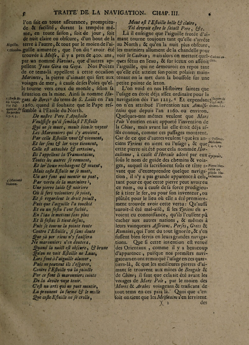 l’on fait en toute afleurance, promptitu¬ de & facilité, durant la tempête mê¬ me, en toute faifon , foit de jour , foit de nuit claire ou obfcure, d’un bout de la Aiguille, terre à l’autre, êc tout par le moien de l’ai- x)Bionduî. guillc aimantée , que l’on dit1 avoir été trouvée à Melfe, il y a près de 400. ans, par un nommé Flavius, que d’autres ap¬ pellent Jean Gira ou Goya. Nos Poètes de ce tems-là appellent à cette occalion Marinete, la pierre d’aimant qui fert aux voiages de mer, à caufe defesPôles qu’el¬ le tourne vers ceux du monde, félon fa fituation en la mine. Ainfi la nomme Hu~ ïu'o*ot '&ues de Berciz du’temsde S. Louis en l’an Voi pif- ' iztio. quand il fouhaite que le Pape ref- TecZTdÜ! fcmble à l’Etoile duNorth. l- 7-M. 3) Marinete Noirecc. De nojlre Pere l' Apojioile Fouljffe qu'il femblaft VEJloile Qui ne Je muet, moult bien le voyent Les Maronniers qui s'y avoient, Par celle EJloille vont & viennent. Et lor fens lor voye tiennent, Celle e(l attachée (J certaine, Ils l'appellent la Tramontaine, Toutes les autres fe remuent, Et lor lieux rechangent & muent, Mais cejle EJloile ne fe muet, Un art font qui mentir ne puet, Par vertu de la marinière 3, Une pierre laide & noiriere Ou li fers volontiers fe joint, Et fi regardent le droit poinft, Puis que l'aiguille l'a touchié Et en un feftu l'ont fichié. En l'iau le mettent fans plus Et li fe [lus li tient de JJ us. Puis fe tourne la pointe toute Contre l'Etloille, fi fans doute Que jà per riens n'y faulfera Ne maronniers n'en doutera, Quand la nui£l ejl obfcure, & brune Qu’on ne voit EJloille ne Lune, Lors font à l'aiguille alumer, Puis ne peuvent ils s'efgarer, Contre /’EJloille va la poinfte Per ce font li maronniers ceinte De la droite voye tenir. C'ejl un arts qui ne puet mentir, La prennent la forme le molle Que cejle Efoille ne fe crolle, MoUt ejl l'EJloille belle & claire, Tel devroit ejlre le faincl Pere, &c. Là il enfeigne que l’aiguille frotée d’ai¬ mant tourne toujours tant qu’elle s’arrête au North ; 6c qu’en la nuit plus obfcure, les mariniers allument delà chandelle pour voir le Cadran-, mais alors on mettoit quel-cadrans» ques fétus en l’eau, 6c fur iceux on afTéoitqicn* l’aiguille, qui ne demeuroit en repos tant qu’elle eût atteint fon point polaire: main¬ tenant on la met dans la bouflole fur une petite pointe de leton. L’on void en nos Hiftoires faintes que i’ufage en étoit déjà allez ordinaire pour la navigation dès l’an 1213.4 Et cependant^.1^^5' on n’en attribue l’invention aux Amalfi- orîent.i.i. tains que depuis l’an 1260. ou environ. Quelques-uns mêmes veulent que Marc Pôle Vénitien en ait apporté l’invention de la Chine, mais avant lui elle étoit déjà af- fés connue, comme ces palfages montrenr. Car de ce que d’autres veulent * que les an- 5) Fuiiecus/ ciens Tyriens en aient eu l’ufage , 5c que^ff^ cette pierre ait été pour cela nommée Lier* culienne , à caufe à'Hercule adoré par eux jyfpdv. foûs le nom de guide des chemins 6c voia¬ ges, auquel ils facrifioient foûs ce titre a-rierréHw- vant que d’entreprendre quelque naviga- piûcôi°H*. tion, il n’y a pas grande apparence à cela,racl«o“e* tant pour ce que cette pierre peut avoir eu ce nom, ou à caufe de fa force prodigieu- fe à tirer le fer,ou pour fon inventeur,ou plûtôt pour le lieu où elle a été première¬ ment trouvée avoir cette vertu: Qu’aufll auroit-il été mal-aifé, fi les Tyr.iens en a- voient eu connoifiance, qu’ils l’eufiènt pû cacher aux autres nations , 6c mêmes à leurs vainqueurs AJfirienSy Per fes. Grecs 5c Romains, qui l’ont du tout ignorée,& s’eii fufient bien fervis en leursgrandes naviga¬ tions. Que fi cette invention efi: venue des Orientaux , comme il y a beaucoup d’apparence , puifque nos premiers navi- gateursen ont remarqué l’ufage en ces quar¬ tiers-là, 6c que les meilleures pierres d’ai¬ mant fe trouvent aux mines de Bengale £c de Chine j il faut que cela ait été avant les vojages de Marc Pôle , par le moien des Mores 6c Arabes voiageans 6c traficans de tout tems en ces pais là.’ Quoi que c’en l'oit on tient que les Me lju a ins s’en lervirent X 2 des