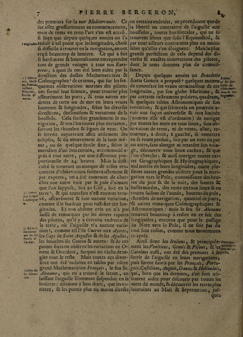 ■4- V des premiers fur là mer Mediterranée. Ce fut allez groffierement au commencement, mais de tems en tems l’art s’en eft accru, fi bien que depuis quelques années on l’a ï.o*sUudes.reduit à tel point que les longitudes, chofe fi difficile àtrouverenla navigation, en ont, reçû beaucoup de lumière. Ce qui a fait fi hardiment ôc heureufemententreprendre tant de grands voiages à tous nos Euro¬ péens-, à quoi ils ont été bien aidez par la s} Metc;i direction des doétes Mathématiciens & ior, Medi- Cofmographes1 decetems, qui fur lesfre- ^i^'^’quentes obfervations marines des pilotes ‘ ’ ont formé leur fcience, pour trouver plus affeurément les ports, Rc tous autres en¬ droits de terre ou de mer en leurs vraies hauteurs Rc longitudes, félon les diverfes direétions, declinaifons 6c variations delà bouftole. Cela facilite grandement la na¬ vigation , & rend les routes plus certaines, fui van t les rhombes Rc lignes de vent. On lé fervoit auparavant allez utilement des Ylancius Stevin & Mirts. me , ou de quelque étoile fixe , lélon le méridien d’un lieu certain, accommodé a- près à tout autre, par une différence pro- porrionelle de 2.4. heures. Mais la diffi¬ culté fe trouvant au manque de telles ren¬ contres d’cbfervations faites exaélcment Rc par experts, on a été contraint de cher¬ cher une autre voie par le pôle d’aimant que l’on fuppofe, foit au Ciel , foit en la terre*, 8c qui toutefois n’eft encores trou- ideMagne-ve, afleurement ce lans aucune variation, comme il le faudroit pour reélifier ces lon¬ gitudes. Et non obftant cela on n’a pas laide de remarquer par les divers raporrs des pilotes, qu’il y a certains endroits de ■ la terre, où l’aiguille n’a aucune varia- rJi'Lrcd tion3, comme eftl’ile Cuervo aux Açores, ‘es ^aPs ée Saint Auguftin 8c de las A gui!a s, GMlius. en certains endroits, neprocedoientquedc la liberté ou contrainte de l’aiguille aux bouffoles, toutes horifontales, qui ne fe trouvent libres que foûs l’Equinoétial, St par tout ailleurs contraintes plus ou moins félon qu’elles s’en éloignent. Mais la plus grande perféétion de cela dépend des di¬ verfes Rc exaétes obfervations des pilotes, dont le tems donnera plus de connoif- fance. Depuis quelques années un Benedetto ■ Scotto Génois a propofé^ quelques moiens4j En fon de connoître les vraies terminaifons de cesjgjjj^jri_ longitudes, par fon globe Maritime, Rc timt& dm- par certains inftrumens polaires,quadrans, 8c quelques tables Aftronomiques de fon invention j Rc que félon cela on pourroit a- voir une façon univerfelle ÔC non limitée (comme elle elt d’ordinaire) de naviger par toutes les mers err tous lieux, fansob- iervation de tems, ni de vents, aller, re- - tourner, à droit, à gauche, fe remettre ecliplés, & du mouvement de la lune mê- en fa route perdue, foit par un vent ou par- un autre,fans alonger ni retarder fon voia- b/e> découvrir tous lieux cachez, 8c que l’on cherche ; ÔC ainfi corriger toutes car¬ tes Géographiques Rc Hydrographiques, mal notées en leurs longitudes} outre plu- fieurs autres grandes utilitez pour la navi¬ gation vers le Pôle, connoifiance des heu¬ res du jour 8c de la nuit, des hautes Rc balles marées, des vents en tous lieux 8c en toutes faifons de l’année, hauteur du pôle, rhombes de navigation, quantitédejours, ’8c autres remarques Cofmographiques 8c Aftronomiques : mais le feu Sr. Aleaume trouvoit beaucoup à redire en ce fait des longitudes} encores que pour le paffage du Nort vers le Pôle, il ne foit pas du tout fins raifon, comme nous montrerons ci-a pi es. les bouches du Canton 8c autres : Rcdecesf Ainfi donc les Italiens, 8c principale-Premier* points fixeson obferve les variations en O-j ment les Fenitiens, Génois 8cPifansRcles«n/dSl Catalans aufti, ont été des premiers à fervir de l’aiguille en leurs navigations; puis furent fui vis par les François, Portu¬ gais, Caftillansy Anglois,Danois 8c Hollandois, qui, bien que les derniers, s’er: font uti¬ lement aidez pour difeourir par toutes les mers du monde, Redécouvrir les terres plus lointaines au Midi 8c Septentrion , juf- ques rient Re Occident, furquoi on tâche de ré¬ gler tout le refte. Mais toutes ees diver- fitez ont été réduites en tables par notre ■fable* du Srand Mathématicien François, le feu Sr. sr. Aieau- A/eaume, qui en a trouvé le fecret, en :ne* iaiffant l’aiguille librement fufpenduë en fa boiiette: eftimant à bon droit, que les va¬ rierez, Re les points plus ou moins direéls-