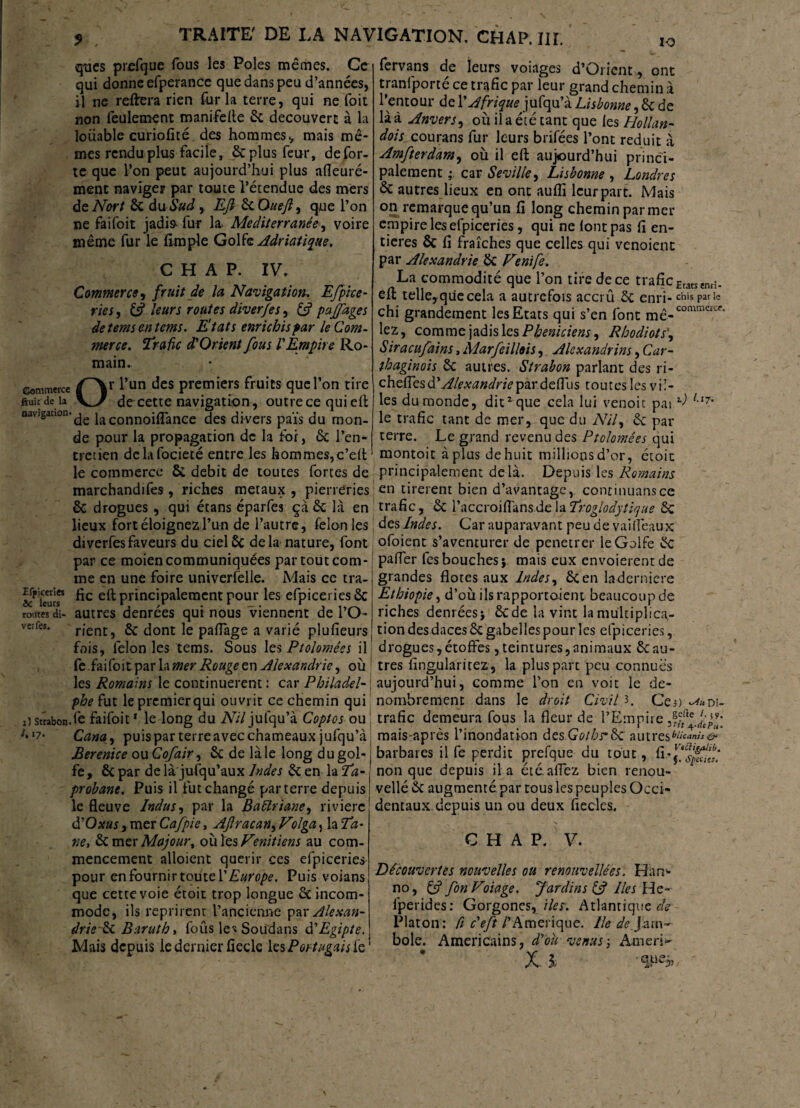 qtics prefque fous les Pôles mêmes. Ce qui donne efperance que dans peu d’années, il ne reftera rien fur la terre, qui ne foit non feulement manifefle 6c découvert à la louable curiofïté des hommesv mais mê¬ mes rendu plus facile, êcplusfeur, de for¬ te que l’on peut aujourd’hui plus afleuré- ment naviger par toute l’étendue des mers dcNort 6c du Sud, Efî &Oueft) que l’on ne faifoit jadis fur la. Mediterranée, voire même fur le (Impie Golf& Adriatique. C H A P. IV. Commerce , fruit de la Navigation, Efpice- ries, & leurs routes diver/es, & pajfages detemsentems. Etats enrichis par le Com¬ merce. Trafic d'Orient fous ! Empire Ro¬ main. commerce (^\r l’un des premiers fruits que l’on tire ftuit de la decette navigation, outrece qui e(t navigation-dg ja connoiflance des divers païs du mon¬ de pour la propagation de la for, 6c l’en¬ tretien dclafocieté entre les hommes,c’elt le commerce 6i débit de toutes fortes de marchandées, riches métaux, pierreries & drogues , qui étans éparfes ça 6c la en lieux fort éloignez l’un de l’autre, félonies diverfesfaveurs du ciel6c delà nature, font par ce moien communiquées par tout com¬ me en une foire universelle. Mais ce tra- principalement pour les efpiceries 6c routes di- autres denrées qui nous viennent de l’O- v-eifes. rjent5 & dont le paflage a varié plufieurs fois, félon les tems. Sous les Ptolomêes il fe faifoit par la mer Rouge en Alexandrie, où les Romains le continuèrent : car Pbiladel- phe fut le premierqui ouvrit ce chemin qui iîstïabon.(e faifoit* le long du iV/7jufqu’à Coptes ou ‘7- Cana, puis par terre avec chameaux jufqu’à Bérénice ou Cofair, 6c de là le long du gol¬ fe, 6c par de là jusqu’aux Indes 6c en la Ta- probant. Puis il futchangé parterre depuis le fleuve Indus, par la Bàftriane, rivière d'Oxus, mer Cafpie, AJlracan^Folga, la Ta- ne, 6c mer Majour, ouïes Vénitiens au com¬ mencement alloient quérir ces efpiceries pour en fournir toute {'Europe. Puis voians que cette voie étoit trop longue 6c incom¬ mode, ils reprirent l’ancienne par Alexan- drie 6c Baruth, foiis les Soudans d'Egipte. Mais depuis le dernier fieele les Portugais fe io fervans de leurs voiages d’Orient, ont tranfporté ce trafic par leur grand chemin à l’entour de Y Afrique^ jufqu’à Lisbonne, 6c de là à Anvers, où il a été tant que ies Hollan- dois courras fur leurs brifées l’ont réduit à Amfterdam, où il eft aujourd’hui princi¬ palement ; car Seville, Lisbonne , Londres 6c autres lieux en ont aufli leur part. Mais on remarque qu’un fi long chemin par mer empire les efpiceries, qui ne (ont pas fi en¬ tières 6c fi fraîches que celles qui venoient par Alexandrie 6c Vznife. La commodité que l’on tire de ce traficEtatsenri. efl; telle,quecela a autrefois accrû 6c enri- ebis par le chi grandement les Etats qui s’en font mê-C0mmC£C*‘ lez, comme jadis les Phéniciens ^ Rhodiots', Siraeufains, Marfeillois, Alexandrins, Car¬ thaginois 6c autres. Strabon parlant des ri- cheflesd’Æ^w^nVpardeflus toutes les vil¬ les du monde, dit2 que cela lui venoit pai *■) l,t7' le trafic tant de mer, que du AùV, 6c par terre. Le grand revenu des Ptolomêes qui montoit à plus de huit millions d’or, étoic principalement delà. Depuis les Romains en tirèrent bien d’avantage, continuansce trafic, 6c \'nccïo\Çfam.de\nTroglodytique 6c | des Indes. Car auparavant peu de v ai (féaux ofoient s’aventurer de penetrer le Golfe 6c palfer fes bouches i mais eux cnvoierentde grandes flotes aux Indes, 6c en laderniere Ethiopie, d’où ils rapportaient beaucoup de riches denrées} 6cde la vint la multiplica¬ tion des daces 6c gabelles pour les efpiceries, drogues,étoffes, teintures,animaux 6cau¬ tres fingularitez, la plus parc peu connues aujourd’hui, comme l’on en voit le dé¬ nombrement dans le droit Civil 3. Ces) -^«Di- trafic demeura fous la fleur de l’Empire mais-après l’inondation des Gotbs’fk autres^**»»^ barbares il fe perdit prefque du tout, non que depuis il a étêaffez bien renou- vellé 6c augmenté par tous les peuples Occi¬ dentaux, depuis un ou deux fiecles. C H A P. V. Découvertes nouvelles ou renouvelles. Han- no, Cf fon Voiage. Jardins Cf lies He- fperides: Gorgones,files. Atlantique æV Platon: ft c'eft l’Amérique. Ile dej'am~- bole. Américains, d'où venus-, Ameri-