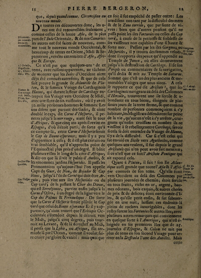PIERRE B E R G E R O N, D que, depuis quand connue. Circoncifion au nouveau monde. ke toutes ces découvertes donc, les u- nes ont été renouvellées feuleraenc , comme celles de la haute Afie, de la plus «fnouîï. Part Y Inde Orientale, 8c de nos Canaries: les ou rc- }es autres ont été faites de nouveau, com- nouveiiccs. me tout je nouveau monde Occidental, & beaucoup de terres en Orient,'Midi 8c Se-, ptentrion , vers les extremitezd’^e •> Afri¬ que 6c Europe. i) owedo. Ce n’efi pas que quelques-uns1 de ce Sf opteras, avecraifonsapparentes, ne tâchent riui, &c. montrer que les Indes d’Occident aient déjà été connues autrefois 5 6c que de cela fait preuve la grande ile Atlantide de Pla- mono sc îon'> ^ fi*meux Voiage du Carthaginois fonvoîage: Hanno, qui durant la fleur de Carthage en* riine^so-’ tl‘eprit l'on Voiage vers Occident 6c Midi, iu).&c.4 avecuneflotedeâo.vaifieaux, oùilyavoit 30.mille perfonnes hommes 8c femmes: Les uns difent que partant desGades, 6c aianc ce foit il fut empêché de palier outre: Les uns difent non tant par la difficulté des mers 6c de le Zone torride, que par faute de vi¬ vres : bien que d’autres penfent qu’il ne pafla point les iles Fortunées ou celles du Cap verdi à caufe de la petitefleôc foiblefle de fes vailTeaux non capables d’uqe fihaute 6c forte mer. Paflantpar les iles Gorgone^ ou Gorgones Hefperides, il y trouva des femmes v élues, j“esGJ|*' dont il rapporta des peaux qu’il appendit au Temple de Junon , où elles demeurèrent jufqu’àla deftruétion de Carthage, Il fit fon Périple ou commentaires de fa navigation, qu’il dédia êc mit au Temple de Saturne. Somme que c’eft un des plus anciens 6c mé¬ morables Voiages que nous aions. A cela fe rapporte ce que dit Ariftote z, que -les^7. Carthaginois navigeans au delà des Çolomnes d’Hercule, trouvèrent une ile fertile 6c a- bondante en tous biens, éloignée de plu¬ fieurs jours de la terre ferme, 6c que comme nombre de perfonnes com.mençoient à s’y dead~ au dit' doublé lecap-, dit Corne d'Hefperie, il pe- j habituer, lesMagiftrats défendirent fur peine netrajufqu’à h mer rouge, aiant fait le tourne la vie, qu’aucun n’eût à s’y arrêter, crai- d'Afrique, 6c que cinq ans après il revint en gnans qu’enfin croiflans en nombre ils ne Efpagne, d’où ilétoit parti; de forte qu’à vinfient à ferebelleqcontreCarthage; favoir ce compte-là, cette Corne d'Hefperie (e roitj ficela fedoit entendre du Voiage deHanno, le Cap de Bonne-efperance; mais il y a peu il y a delà difficulté. Car fi c’effc celui qui d’apparence à cela j 6c il cft plus certain ou j fut envoié en Sicile vers Agathocles, comme vrai-femblable, qu’il n’approcha point de \ quelques-uns veulent, il fut depuis le grand l’Equinoétial plus près d’un degré. Il bâtit' Ariftotele qui n’en peut avoir fait mention} plufieursvilles le long de la cote d'Afrique-, fi cen’eft que ce foit VAriftote Pontique qui 6c dit-on que là il vit le palais d' Anthée, 6c ait raporté cela. N les renommez jardins Hefperides. Il pafla les ; Quant à Platon, il fait 3 fon lie Atlan- Promontoires qu’aujourd’hui l’on appelle tique auffi grande que toute l’,/fyfc8c Y A fri-fl. Caps du Guer, de Non, de Bojador 6c Cap blanc, jùfqu’à l’ile de Cerné qui doit être Ar- îiUcSWcrpC'&utn » Pu‘s v*nc aux ^es Hefperides ou du Cap verdy de la pafiant le Char des Dieux, qui e fi Serrelyonne, parvint enfin jufqu’à la Corne d'Oftro, à un degré de la ligne vers le Cap des Palmes 6c Fernandopoo : De forte que la Corne d'Hefperie feroit plûtôc le Cap verdque celui dzBonne efperance Et il y a ap¬ parence, qu’aiant trouvé quel’Ethiopie Oc¬ cidentale s’étendoit depuis le détroit vers à fri. ^ En fon Time* & que connues de fon tems. Qu’elle etoit entia*. vers Occident au delà des Çolomnes par^ïdlTu- plufieurs journées de chemin; étoit fertile*™- en tous fruits, riche en or, argent, bau¬ mes odorans, bois exquis,6cautres chofes de prix Sc de delices} étoit environnée d’I- les, 6c qu’elle périt enfin, 6c fut fubmer- gée en une nuit, laiflant ces endroits-là pleins de rochers innavigables, dont les refies furent les Fortunées 6c autres Iles -, avec plufieurs autres remarques qui conviennent le Midi, jufqu’à cinq degrez, puis tour- jen quelque forte à l’Amérique, qui n’eft é-Ameri<3ue* noir au Levant, 6c de là derechef au Midi, loignée en fes premières Iles que de zy. ilpenfa quela lybie, ou Afrique, fût ter--journées d'Efpagne, 6c Colom ne mit pas minée là par l’Océan, comme il voulut fai- plus de tems en fon fécond Voiage pourar- re croire pafgloireêc vanité: mais q«oi que river en la Deffeada l’une des Antilles. Mais cette