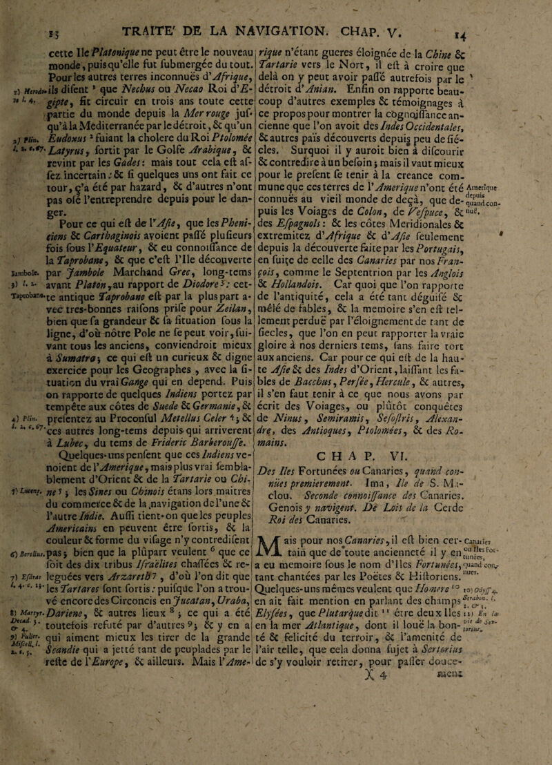 cette Ile Platonique ne peut être le nouveau monde, puisqu’elle fut fubmergée du tout. Pour les autres terres inconnues d' Afrique ^ ri HttodfWs difent * que N échus ou Necao Roi d’JS- 11 *• gifle, fît circuir en trois ans toute cette partie du monde depuis la Mer rouge juf* qu’àla Mediterranée par ledétroit, 6c qu’un *) tiîn. Eudoxus1 fuiant la cholere du Roi Ptolomée i. u t.*7. Latyrus, fortit par le Golfe Arabique, 6c revint par les Gades : mais tout cela eft af- fez incertain ;6c fi quelques uns ont fait ce tour, ç’a été par hazard, 6c d’autres n’ont pas olé l’entreprendre depuis pour le dan- Jambole. .}) t. Taptobane. 4) P tin. J. 1, (, $7 ger. Pour ce qui eft de YAfie, que les Phéni¬ ciens 6c Carthaginois avoient pafle plufieurs fois fous P Equateur, 6c eu connoiflancc de la Taprobane, 6c que c’eft l’Ile découverte par Jamboie Marchand Grec, long-tems avant Platon ,au rapport de Diodore*: cet- ■te antique Taprebane eft par la plus parc a- vtc tres-bonnes raifons prife pour Zeilan, bien que fa grandeur 6c fa fituation fous la ligne, d’où nôtre Pôle ne fepeut voir,Sui¬ vant tous les anciens^ conviendroit mieux à Sumatra\ ce qui eft un curieux 6c digne exercice pour les Géographes , avec la fi¬ tuation du miGange qui en dépend. Puis on rapporte de quelques Indiens portez par tempête aux côtes de Suede 6c Germanie,3c prefentez au Proconful Metellus Celer 6c ces autres long-tems depuis-qui arrivèrent à Lubec, du tems de Frideric Barberoujfe. Quelques-uns penfent que ces Indiens vo- noient de Y Amérique , mais plus vrai fembla* blement d’Orient 6c de la Tartarie ou Chi- j) Luc tnt. m s. les Sine s ou Chinois étans lors maîtres du commerce 6c de la .navigation del’une 6c l’autre Indie. Audi tient* on que les peuples Américains en peuvent être fortis, 6c la couleur 6c forme du vifage n’y contredirent 60screiius.^s$ bien que la plûpart veulent 6 que ce fbit des dix tribus lfr'a'élites chaflees 6c re¬ léguées vers Arzarethi , d’où l’on dit que \csTartares font fortis; puifque l’on a trou¬ vé encore des Circoncis en Jucatan^ Uraba, Dariene, 6c autres lieux 8 -, ce qui a été toutefois réfuté par d’autres 9 j 6c y en a qui aiment mieux les tirer de la grande Scandie qui a jetté tant de peuplades par le refte de P Europe, 6c ailleurs. Mais 1 ' Ame- 7) Efdras t. 4. c. 1} 8) Martyr. Dtcad. y. & 4- $) Puller. MifieU. I. 1. *. $. rique n’étant gueres éloignée de la Chine 6c Tartarie vers le Nort, il eft à croire que delà on y peut avoir pafle autrefois par le ' détroit d’Anian. Enfin on rapporte beau¬ coup d’autres exemples 6c témoignages à ce propos pour montrer la côgnojfîancc an¬ cienne que l’on avoit des Indes Occidentales, 6c autres païs découverts depuis peu de fié- cles. Surquoi il y auroit bien à difeourir 6c contredire à un befoin j mais il vaut mieux pour le prefent fe tenir à la creance com¬ mune que ces terres de Y Amérique n’ont été Amérique connues au vieil monde de deçà, que de-qScon- puis les Voiages de Colon, de Fefpuce^ 6cnue* des Efpagnols : 6c les côtes Méridionales 6c extremitez d'Afrique 6c d'Afie feulement * depuis la découverte faite par les Portugais, en fuite de celle des Canaries par nos Fran¬ çois, comme le Septentrion par les Anglois 6c HoUandois. Car quoi que l’on rapporte de l’antiquité, cela a été tant déguifé 6c mêlé de fables, 6c la mémoire s’en eft tel¬ lement perdue par l’éloignement de tant de fiecles, que l’on en peut rapporter la vraie gloire à nos derniers tems, fans faire tort aux anciens. Car pour ce qui eft de la hau¬ te A fie 6c des Indes d’Orient, laiflant les bi¬ bles de Bacchus, Per fée, Hercule, 6c autres, il s’en faut tenir à ce que nous avons par écrit des Voiages, ou plutôt conquêtes de N inus , S émir ami s ^ Sefofiris, Alexan¬ dre, des Antioques, Ptolomées, 6c des Ro¬ mains. CHAP. VF. Des Iles Fortunées ou Canaries, quand con¬ nues premièrement. Ima, Ile de S. Ma- clou. Seconde connoiffance des Canaries. Génois^ navigent. De Lois de la Cerde Roi des Canaries. Mais pour nos Canariesy'û eft bien cer-canane* tain que débouté ancienneté il y ent°uan”*sFor‘ a eu mémoire fous le nom d’ 1 les Fortunées,quand œiv tant chantées par les Poètes 6c Hiftoriens.lu,es‘ Quelques-uns mêmes veulent que Homere10 1 o)Odyjp^ en ait fait mention en parlant des champs*^4®’ L Elyfées, que Plutarÿuediz 11 être deux lies il) En Lu en la mer Atlantique, dont il loué la bon- té 6c félicité du terroir, 6c l’amenité de l’air telle, que cela donna fujet à Sert&rius de s’y vouloir retirer, pour palier douce-