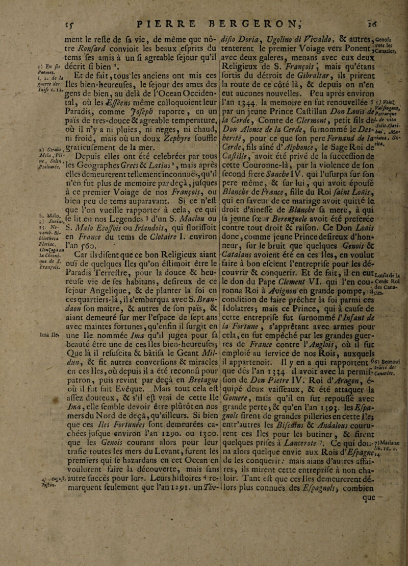 ment le relie de fa vie, de même que nô- .difio Dori a, Vgolino di Thaldo, êt autres, cenofs tre Ronfard convioit les beaux efprits du j tentèrent le premier Voiage vers Ponent jcïîaücs, i) En fes Poe mes. I. i. de la guerre des lui fs C. il. rems Tes amis à un fi agréable fejour qu’il décrit fi bien \ Et de fait,tous les anciens ont mis ces Iles bien-heureufes, le fejour des âmes des gens de bien, au delà de l’Océan Occiden¬ tal, où 1 tsîEJféens même colloquoientleur Paradis, comme Jofeph raporte, en un pais de tres-douce6cagréable température, où il n^y a ni pluies, ni neges, ni chaud, ni froid, mais où un doux Zephyre fouffle z) ,w*,§ratieufemcnt de la mer. m'UsoUn' depuis elles ont été célébrées par tous Ptolomée. ’ les Géographes Grecs 6c Latins1, mais après elles demeurèrent tellement inconnues,qu’il n’en fut plus de mémoire par deçà, jufques à ce premier Voiage de nos François, ou bien peu de tems auparavant. Si ce n’eft que l’on vueille rapporter à cela, ce qui fe lit en nos Légendes î d’un S. Maclou ou Malo Ecoffois ou Irlandois, qui floriffoit S. Ima Ile. avec deux galeres, menans avec eux deux Religieux de S. François j mais qu’étans fortis du détroit de Gibraltar, ils prirent la route de ce côté là, 6c depuis on n*en eut aucunes nouvelles. Peu après environ l’an 1344. la mémoire en fut renouvellée s s) W par un jeune Prince Callillan Don Louis de^S^I* la Cerde, Comte de Clermont, petit fils de*-'* vit*. Don Alonce de la Cerde, furnommé le Des- hérité, pour ce que fon per c Fernand de la?™' Cerde y fils aîné d’Alphonce, le Sage Roi def,M* Cajlille, avoit été privé de la fucceflîon de cette Couronne-là, par la violence de Ion fécond frercSanche IV. qui l’ufurpa fur fon / pere même, 6c fur lui, qui avoit époufé Blanche de France, fille du Roi faint Louis, qui en faveur de ce mariage avoit quitté la droit d’ainefie de Blanche fa mere, à qui fa jeune foeur Berenguele avoit été preferée contre tout droit 6c raifon. Ce Don Loüis donc,comme jeune Princedefireux d’hon¬ neur, fur le bruit que quelques Génois 6c Catalans avoient été en ces lies, en voulut faire à bon efeient l’entreprife pour les dé¬ couvrir 6c conquérir. Et de fait, il en eur^y,^!* le don du Pape Clement VI. qui l’en cou-cerdc Roi rontia Roi à Avignon en grande pompe, à£i«.Cana' ces quartiers-là, il s’embarqua avec S. Bran-1 condition de faire prêcher la foi parmi ces claon fon maitre, 6c autres de fon païs, 6c j Idolâtres5 mais ce Prince, qui à caufe de aiant demeuré fur mer l’efpace de fept ans j cette entreprife fut furnommé l'Infant de avec maintes fortunes,qu’enfin il furgit en \la Fortune , s’apprêtant avec armes pour une lie nommée Ima qu’il jugea pour fajcela,en fut empêché par les grandes guer- beauté être une de ces lies bien-heureufesj | res de France contre l'Anglois, où il fut Que là il refufeita 6c bâtifa le Géant Mil- emploié au (ervice de nos Rois, auxquels dun, 6c fit autres converfions 6c miracles il appartenoit. il y en a qui rapportent 6*> Bœwmi en ces lies,ou depuis il a ete reconnu pour 1 que des 1 an 1334 il avoit avec la permif-c«wr/«. patron, puis revint par deçà en Bretagne 1 lion de Don Pietre IV. Roi d'Aragon, é- où il fut fait Evêque. Mais tout cela eltjquipé deux vaifieaux, 6c été attaquer la afiez douteux, 6c s’il efl vrai de cette lie Gomere, mais qu’il en fut repouflê avec lma,t\\z lêmble devoir être plûtôten nos grande perte j 6c qu’en l’an i$pj. \esEfpa- mersduNord de deçà,qu’ailleurs. Si bien gnols firenE de grandes pilleriesencette lie; que ces Iles Fortunées font demeurées ca- eqtr’autres les Bifccfins 6c Andalous couru¬ rent ces Iles pour les butiner, 6c firent quelques prifes à Lancerote 7. Ce qui dou*7>Mat>anÆ na alors quelque envie aux Rois d'Efpagne'i''**'c' S. Malo. 5 ) Surins, 15. No- liütbaa en France du tems de Clotaire I. environ Goiïïiae» l’an T60’ tu Chroni- Car ilsdifentque ce bon Religieux aiant Ftatfoh! 0Ul quelques Iles qu’on éllimoit être le Paradis Terreftre, pour la douce 6c heu- reufe vie de fes habitans, defireux de ce fejour Angélique, 6c de planter la foi en ou 1300. chécs jufque environ l’an izpo que les Génois courans alors pour leur trafic toutes les mers du Levant, furent les premiers qui fe hnzardans en cet Océan en| de les conquérir: mais aians d’autres affiti res, ils mirent cette entreprife à non cha- H voulurent faire la découverte, mais fans v -Auguji,autre fuccês pour lors. Leurs hiftoires 4 rc- marquent feulement que l’an 1 i$n. un Fhe- loir. Tant effc que ces-Iles demeurèrent dé- lors plus connues des Efpagnols; combien que