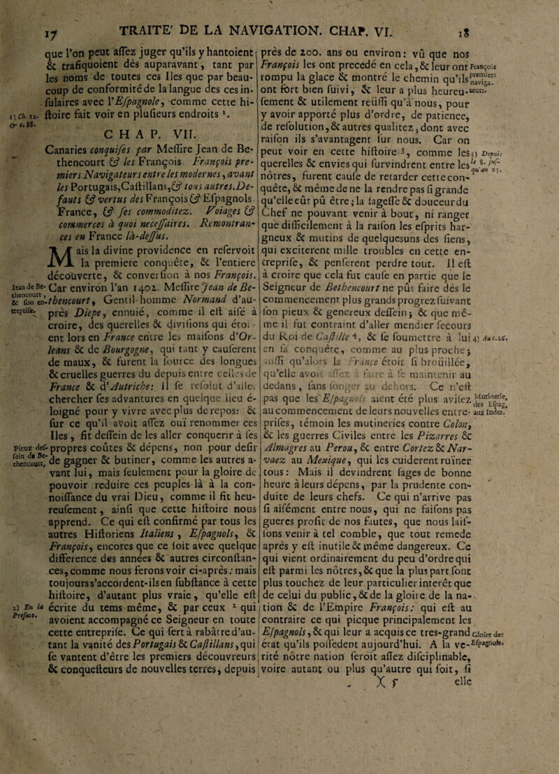 que l’on peut affez juger qu’ils y hantoient 6c trafiquoient dès auparavant, tant par les noms de toutes ces Iles que par beau¬ coup de conformité de la langue des ces in¬ sulaires avec YE/pagnole, comme cette hi- DCb.n- ftoire fait voir en plufieurs endroits *. <’f c. 88. _ CHAP. VIL Canaries conquifes par Meffire Jean de Be- thencourt & les François François pre¬ miers Navigateurs entre les modernes, avant les Portugais,Caltillans,êsi' tous autres.De- fauts & vertus des François 6s? Efpagnols France, & fes commoditez. F otages commerces à quoi necejfaires. Remontran¬ ces en France là-de]}us. ais la divine providence en refervoit la première conquête, 6c l’entiere découverte, 6c converfion à nos François. itau Je Be-environ l’an 1401. Meffire Jean de Be- tcn£n“n-tbencourt, Gentil-homme Normand d’au- treprife^ prés Diepe^ ennuie, comme il elt aifé à croire, des querelles & diviiions qui étoi ent lors en France entre les maifons d’Or- Jeans 6c de Bourgogne, qui tant y caulèrent de maux, 6c furent la fout ce des longues ÔCcruelles guerres du depuis entre celles de France ÔC d’Autriche: il fe rdolut d’aile» chercher fes advantures en quelque lieu é~ loigné pour y vivre avec plus de repos: 6c fur ce qu’il avoit allez ouï renommer ces Iles, fit deffein de les aller conquérir à i'es pieux def-propres coûtes 6c dépens, non pour defir îh?nc*uu!’de gagner 6c butiner, comme les autres a- * vant lui, mais feulement pour la gloire de pouvoir réduire ces peuples là à la con- noiffiance du vrai Dieu, comme il fit heu- reufement, ainfi que cette hiftoire nous apprend. Ce qui elt confirmé par tous les autres Hiltoriens Italiens , Efpagnols, 6c François, encores que ce loit avec quelque différence des années ôc autres circonftan- ces, comme nous ferons voir ci-après/mais toujours s’accordent-ils en fubftance à cette hiltoire, d’autant plus vraie, qu’elle elt 1) En u écrite du teras même, & par ceux 2 qui ptc/acc, avojent accompagné ce Seigneur en toute cette entreprife. Ce qui fertà rabârred’au- tant la vanité des Portugais ôc Caflillans, qui fe vantent d’être les premiers découvreurs & conquefteurs de nouvelles terres, depuis près de 200. ans ou environ: vu que nos François les ont précédé en cela, 6c leur ont François rompu la glace 6c montré le chemin qu’ilsKg“s ont fort bien fuivi, 6c leur a plus hèureu-WUK° fement 6c utilement reiiffi qu’a nous, pour y avoir apporté plus d’ordre, de patience, de refolution,6cautres qualitez,dont avec raifon ils s’avantagent fur nous. Car on peut voir en cette hiltoire 3, comme les?) d^hû querelles 6c envies qui furvindrent entre lcslc}a}f^ nôtres, furent caulè de retarder cette con-?M4 quête, 6c même de ne la rendre pas li grande qu’elle eût pû être; la lageflêôc douceur du Chef ne pouvant venir à bout, ni ranger que difficilement à la raifon les efprits har¬ gneux 6c mutins de quelquesuns des liens, qui excitèrent mille troubles en cette en- creprife, 6c penferent perdre tout. Il eft à croire que cela fut caufe en partie que le Seigneur de Bethencourt ne pût faire dès le commencement plus grands progrezfuiVant Ion pieux Ôc genereux deffeinj ôc que mê¬ me il lut contraint d’aller mendier fecours du Roi de CaflilleA» 6c fe foumettre à lui 4,) Auc.ze, en là conquête, comme au plus proche; U'ffi qu’aîorS la 'rance étoir fi brouillée, qu’elle avoii 9ez à fure à fe maintenir au dedans, làns longer au dehors. Ce n’eft pas que les Efpagnols aient été plus avilez^Efa-* au commencement de leurs nouvelles entre- aux Indes!’ prifes, témoin les mutineries contre Colon, 6c les guerres Civiles entre les Bizarres 6c Almagres au Pérou, 6c entre Cortez&cNar- vaez au Mexique, qui les cuiderent ruiner tous : Mais il devindrent lâges de bonne heure à leurs dépens, par la prudente con¬ duite de leurs chefs. Ce qui n’arrive pas fi aifément entre nous, qui ne faifons pas gueres profit de nos fautes, que nous tail¬ lons venir à tel comble, que tout remede après y elt inutile 6c même dangereux. Ce qui vient ordinairement du peu d’ordre qui ell parmi les nôtres,6c que la plus part font plus touchez de leur particulier intérêt que de celui du public,6cde la gloire de la na¬ tion ÔC de l’Empire François: qui eft au contraire ce qui picque principalement les Efpagnols ,6c qui leur a acquis ce très-grand cîoire des état qu’ils polîèdent aujourd’hui. A la vc-EfPasn'*ls> rité nôtre nation feroit allez difciplinable, voire autant ou plus qu’autre quifoit, fi X f clic