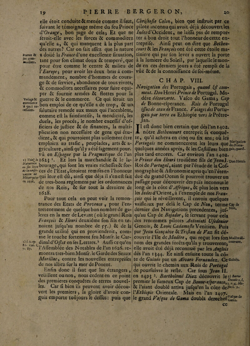 N Ï5> P I E R R E B I elle étoit conduite & menée comme il faut, fui vant le témoignage même du feu Prince à'Orange, bon juge de cela* Et que ne feroit-elle avec les forces 6c coramoditez qu’elle a, 6c qui manquent à la plus part des autres? Car on fait aflèz que la nature France & a doîié la France d’une excellente fituation, «udilez. tant Pour f°n climat doux 6c temperé, que pour être comme le centre 6c milieu de VEurope-, pour avoir les deux bras à com¬ mandement, nombre d’hommes de coura* ge 6c de fervice, abondance de tous vivres, 6c commoditez neceflaires pour faire equi- per 6c fournir armées 6c flottes pour la volage5c guerre 6c le commerce. Ce qui feroit un bon emploi de ce qu’elle a de trop, 6c un ceiiaires. falutaire remede aux maux qui l’accablent, comme efb la fainéantife, la mendicité, les duels, les procès, le nombre exceflif d’of¬ ficiers de juftice 6c de finances, la multi¬ plication non neceflaire de gens qui étu¬ dient , 6c qui pourroient plus utilement être emploiez au trafic, peuplades, arts 6c a- griculture, ainfi qu’il y a été fagement pour, vu en Efpagne par la Pragmatique de l’an ») voulu 1625 ». Et lors la marchandife 6c le la- bornage, qui font les vraies richefl'es6c for- /eiato»fir-ccs (je PEtat,feroient remifesen l’honneur itn^Jasqui leur elt dû, ainfi que déjà il s’enefl:fait m. une. <je très-bons reglemens par les ordonnances de nos Rois, 6c fur tout la derniere de 1 <52.8. Pour tout cela on peut voir la remon¬ trance des Etats de Provence , pour l’en* tretenement de quelque bon nombre de ga¬ lères en la mer de Levant (où le grand Rois François 6c Henri deuxième fon fils en te- noient jufqu’au nombre de yy.) 6c de la grande utilité qui en proviendroit, com¬ me le touche fortement feuMonfr. le Car- s\L'i‘iTi àm?ùà'Offat en fes Lettres.1 Aufli ce qu’en 7.87. ’ TAflemblée des Notables de l’an 162.6. re¬ montra tres-bien Monfr. le Garde des Seaux Marïllac, contre les nouvelles entreprifes de nos alliez fur la mer déponent. Enfin donc il faut que les étrangers, veuillent ou non, nous cedenten ce point des premières conquêtes de terres nouvel¬ les. Car fi bien ils peuvent avoir décou¬ vert les premiers, la gloire d’avoir con¬ quis emporte toûjours le deflus: puis que 1RGERON, 20 Chriftofle Colon, bien que inftruit par ce pilote inconnu qui avoit dé jà découvert les Indes d’Occident, ne laifia pas de rempor¬ ter à bon droit tout l’honneur de cette en- treprife. Ainfi peut on dire que Bethen- court & \qs François ont été cette étoile ma- tiniere qui par fon lever a ouvert la porte à la lumière du Soleil, par laquelle le mon¬ de en ces derniers jours a été rempli de la vûë 6c de la connoiflance delbi-mêtne. C H A P. VIII. Navigation des Portugais, quand com* ment. Don Henri Prince de Portugal. Ma¬ dère découverte. Vafco de Gama> Cap de Bonne-elperance. Rois de Portugal iffusde ceux France. Voiages des Portu¬ gais par terre en Ethiopie vers le Prêtre- Jan. 1 efb donc bien certain que dèsl’an 1402. nôtre Bcthencourt entreprit fa conquê¬ te, qu’il acheva en cinq ou fix ans; où les Portugais ne commencèrent les leurs que£p|rat£û!n quelques années après, ÔC les Cafiillans biens3'*.^31^- plus tard encores. Car environ l’an 1402. le Prince don Henri troifiême fils de Jean l. Don Henri. Roi de Portugal, aiant parl’étucjede la Cof- mographie 6c Aftronomieapris qu’en l’éten¬ due du grand Océan fe pourroit trouver un paflagepour découvrir des pais inconnus le long de la côte d'Afrique, ëc plus loin vers les Indes d’Orient, à l’exemple de nosFran- çois qui le réveillèrent, il envoia quelques vaifle.iux par delà le Cap de Non, termecapde dernier des Navigations precedentes, juf-Non* qu’au Cap de Bojador, fe fervant pour cela des renommez pilotes Antonioti Ufedenier Génois, 6c Louis CadamofleVenitien. Puis par Jean Gonçalve 6c Triftan de Vaz fit dé¬ couvrir Plie de Madère, qui reçut lors fonMadêredé- nom des grandes forêts qu’ils y trouverentiCOUVcrte,> elle avoit été déjà reconnue par les Anglois dès l’an 1344. Et ainfi enfuite toute la cô¬ te de Guinée par un Alvaro Fernandez. Ce Guinée, qui ouvrit le chemin aux Rois de Portugal de pourfuivre le refte. Car fous Jean II. en 14P3 Bartholomé Diaz découvrit le *>Bam* premier le fameux Cap de Bonne-efperance, 6c l’aiant doublé arriva jufqu’en la côte def'*** *• l’Ethiopie Orientale. Mais en l’an 1497. le grand Vafque de Ganta doubla derechefcaSïdc ce /