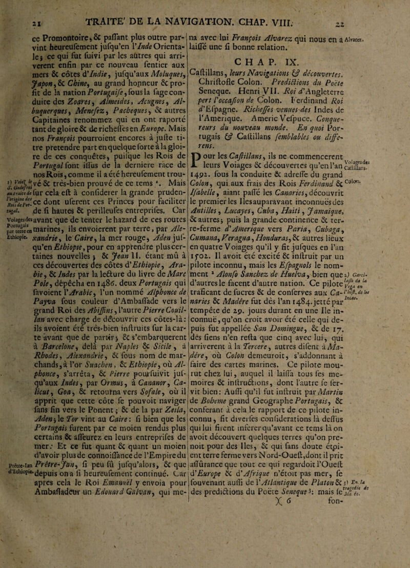 zi ce Promontoire, & paflant plus outre par-1 vint heureufement jufqu’en Y Inde Orienta¬ le $ ce qui fut fuivi par les autres qui arri¬ vèrent enfin par ce nouveau fentier aux mers de côtes à'Indien jufqu’aux Moluques, Japon ,6c Chine, au grand honneur êc pro¬ fit de la nation Portugaife, fous la fage con¬ duire des Zoares, Almeïdes, Acugnes, Al- buquerques, Menefez, Pacbeques, & autres Capitaines renommez qui en ont raporté tant de gloire & derichefl'esen/s«re>/>£. Mais nos François pourroient encores à jufte ti¬ tre prétendre part en quelque forte à la gloi¬ re de ces conquêtes, puilque les Rois de Portugal font ifi'us de la derniere race de nos Rois, comme il aétéhereufement trou¬ er G°ode}rti& très-bien prouvé de ce tems *. Mais au traite de fur cela eft à confiderer la grande pruden- 1'rSpÏ!-ce dont uferent ces Princes pour faciliter tugai. de fi hautes de perilleufes entreprifes. Car voiagesdesavant que de tenter lehazard de ces routes paTSenmarines, ils envoierent par terre, par Ale- £thiopîe. xandrie, le Caire, la mer rouge, Aden juf¬ qu’en Ethiopie, pour en apprendre plus cer¬ taines nouvelles 5 ôc Jean II. étant mû à ces découvertes des côtes d’Ethiopie, Ara¬ bie •, de Indes par la leéture du livre de Marc Pôle, dépêcha en i486, deux Portugais qui favoient Y Arabie, l’un nommé Alphonce de Payva fous couleur d’Atnbaflàde vers le grand Roi des Abijjins, l’autre Pierre Couil- lan avec charge de découvrir ces côtes-là: ils avoient été très-bien inftruits fur la car¬ te avant que de partir > de s’embarquèrent à Barcelone, delà par Naples de Sicile , à Rhodes, Alexandrie, de fous nom de mar¬ chands, à l’or Suachen, de Ethiopie, où Al- phonce, s’arrêta, de Pierre pouafuivit juf¬ qu’aux Indes, par Or mus, à Cananor, Cæ- Goæ, de retourna vers Sofale, où il apprit que cette côte fe pouvoir naviger fans fin vers le Ponent ; de de la par Zeila, Aden-,le Tor vint au Caire: fi bien que les Portugais furent par ce moien rendus plus certains de afleurez en leurs entreprifes de mer: Et ce fut quant & quant un moien d’avoir plus de connoifiancede l’Empire du Prêtre-ian Prêtre-Jan, fi peu fu jufqu’alors, de que d’Ethiopie.depuis on a fi heureufement continué. Car apres cela le Roi Emanuél y envoia pour Ambafiadeur un Edouard Galvan, qui me¬ na avec lui François Alvarez qui nous en a A!w«, laifle une fi bonne relation. CHAP. IX. Caftillans, leurs Navigations découvertes. Chriftofle Colon. Prédictions du Poète Seneque. Henri VII. Roi d’Angleterre pert l'occafton de Colon. F erdinand Roi d’Efpagne. Rkhejfes venues des Indes de l’Amenque. Americ Vefpuce. Conque- reurs du nouveau monde. En quoi Por¬ tugais £? Cafiiîlans femblables ou diffe- rens. Pour les Cafiillans, ils ne commencèrent leurs Voiages ôc découvertes qu’en l’an cSanî' 1492. fous la conduite de a dre fie du grand Colon, qui aux frais des Rois Ferdinand deCoioni Ifabelle, aiant pafie les Canaries,découvrit le premier les Iles auparavant inconnuësdes Antilles, Lucayes, Cuba, Haiti, Jamaïque, de autres j puis la grande continence de ter¬ re-ferme d'Amérique vers Paria, Cubaga, Cumana, Veragua, Honduras, de autres lieux en quatre Voiages qu’il y fit jufques en l’an if02. Il avoit été excité de inftruit par un pilote inconnu, mais les Efpagnols le nom¬ ment * Alonfo Sanchez de Huelva, bien que A Gmu d’autres le facent d’autre nation. Ce pilote lp^ad*J* traficant de fucres de de conferves aux Ca-bhiji.deiu naries de Madère fut dès l’an I484.jettépar^?'c‘“, tempête de 29. jours durant en une Ile in¬ connue, qu’on croit avoir été celle qui de¬ puis fut appellée San Domingue, de de 17. dès fiens n’en refta que cinq avec lui , qui arrivèrent à la Tercere, autres difent à Ma¬ dère, où Colon demeuroic, s’addonnant à faire des cartes marines. Ce pilote mou¬ rut chez lui, auquel il laifià tous fes mé¬ moires de inltruéfcions, dont l’autre fe fer- vit bien: Aufii qu’il fut inftruit par Martin de Boheme grand Géographe Portugais, de conférant à cela le rapport de ce pilote in¬ connu, fit diverfes confiderations là deflus qui lui firent inferer qu’avant ce tems là on avoit découvert quelques terres qu’on pre- noit pour des Iles, ôc qui fans doute étpi- ent terre ferme vers N ord-Oueft,dont il prit aÜûranceque tout ce qui regardoitl’Oueft. d'Europe de d’Afrique n’étoit pas mer, fe fouvenant aufii de Y Atlantique de Platonde3) En.u. des prediélions du Poète Seneque h mais de