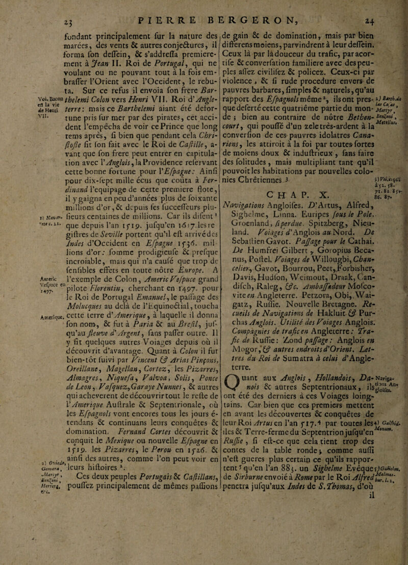 fondant principalement fur la nature des marées, des vents & autresconjeêlures, il forma fon deffein, & s’addrelia première¬ ment à JeanJL Roi de Portugal, qui ne voulant ou ne pouvant tout à la fois em- braffer l’Orient avec l’Occident, le rebu¬ ta. Sur ce refus il envoia fon frcre Bar- Vj’î'a^iethelmi Colon vers Henri VII, Roi d’Angle- deHenu terre : mais ce Barthelemi aiant été defor- VIL tune pris fur mer par des pirates, cet acci¬ dent l’empêcha de voir ce Prince que long rems après, fi bien que pendant cela Chri- (lojle fit fon fait avec le Roi de Cafiille, a- vant que fon frere peut entrer en capitula¬ tion avec Y Anglois, la Providence relervant cette bonne fortune pour YEfpagne: Ainfi pour dix-fept mille écus que coûta à Ter- dinand l’equipage de cette première Ilote, il y gaigna en peu d’années plus de foixante millions d’or, 6c depuis fes lucceffeurs plu- 1.) mvar- heurs centaines de millions. Car ils difent! rettc-ll‘ que depuis l’an lyiç. jufqu’en 1617.leste giflres de Seville portent qu’il efl arrivé des Indes d’Occident en Eflpagne mil¬ lions d’or: fomme prodigieufe 6c prefque incroiable, mais qui n’a caulé que trop de fcnfibles effets en toute nôtre Europe. A Amène l'exemple de Colon, AmericVtfpuce grand vefpucccn pii°te Florentin, cherchant en 1497. pour le Roi de Portugal Emanuel, le paiîage des Molucques au delà de l’Equino&ial, toucha Amérique, cette terre d’Amérique, à laquelle il donna fon nom, 6c fut à Paria 6c au Brefil, juf- qu’au fleuve d'Argent, fans paffer outre. Il y fit quelques autres Voiages depuis où il découvrit d’avantage. Quant à Colon il fut bien-tôt fuivi par Pincent (fl Arias Pinçons, Or cillant, Magellan, Cortez, les Pizarres, Almagres, Nique fa, Palvoa, Solis, Ponce de Leon, Vafquez,Garaye Nunnes, 6c autres qui achevèrent dedécouvrirtout le relie de Y Amérique Auflrale 6c Septentrionale, où les Efpagnols vont encores tous les jours é- tendans 6c continuans leurs conquêtes 6c domination, Fernand Cortès découvrit 6c conquit le Mexique ou nouvelle Efpagne en if 19. les Pizarres, 1 ç. Pérou en ifitf. 6c v „ . . ainfi des autres, comme l’on peut voir en corn*™, leurs hiltoires 1. Ces deux peuples Portugais 6c C a (Bilans, Hcrreri, pouffez principalement de mêmes pallions de gain 6c de domination r mais par bien diffêrensmoiens,parvindrent à leurdeffein. Ceux là par là douceur du trafic, paracor- tife 6cconverfation familière avec des peu¬ ples affez civilifez 6c policez. Ceux-ci par violence, 6c fi rude procedure envers de pauvres barbares,fîmpies6c naturels,qu’au rapport des Efpagnols même1, ilsont près* )ltBÀflhM quedefertécette quatrième partiedu mon- jUty?* de ; bien au contraire de nôtre Bethen- Eent»m\ } court, qui pouffé d’un zeletrês-ardent à la tu A>!’ converfion de ces pauvres idolâtres Cana- riens, les attiroit à la foi par toutes fortes de moiens doux 6c induftrieux , fans faire des folitudes, mais multipliant tant qu’il pouvoir les habitations par nouvelles colo¬ nies Chrétiennes 3 \)voi.s.^a c h a p. x. Navigations Angloifes. D’Artus, Alfred, Sighelme, Linna. Euripes fous le Pôle. Groenland, (iperdue. Spitzberg, Nieu- land. Vo iâge s d’Anglois <z« Nord. De Sebattien Gavot. Paflage pour le Cathai. De Humfrei Gilbert y Gosopius Beca- nus, Pollel. Volages de Willougbi, Chan* celier*, Gavot, Bourrou, Peet,.Forbisher, Davis, Hudfon, Weimout, .Draak, Can- difeh, Raleg, (fle, Ambajfadeur Mofco- \\izen Angleterre. Petzora, Obi,,Wai- gatz, Ruflie. Nouvelle Bretagne. Re¬ cueils de Navigations de Hakluit (fl Pur- chas Anglais. Utilité des VLiages Anglois. Compagnies de trafic en Angleterre; Tra¬ fic de Ruffie: Zond pajfage : Anglois en Mogor,C? autres endroitsd'Orient. Let¬ tres du Roi de Sumatra à celui D’Angle¬ terre. tri. Ouant aux Anglois, Hollandois, Da- Navîga- nois 6c autres Septentrionaux, ilsg^f^ ont été des derniers aces Voiages loing- tains. Car bien que ces premiers mettent en avant les découvertes 6c conquêtes de leur Roi Artusen l’an y 17 A par toutes les4) GaifrU. îles 6c Terre-ferme du Septentrion jufqu’enAfMWW‘ Ruflie , fi efl-ce que cela tient trop des contes de la table ronde * comme aufîï n’eft gueres plus certain ce qu’ils rappor¬ tent * qu’en l’an 885. un Sighelme Evêque de Sirburne envoié à Rome par le Roi Alfred’ffl'ffif pénétra jufqu’aux Indes de S,Thomas, d’où il