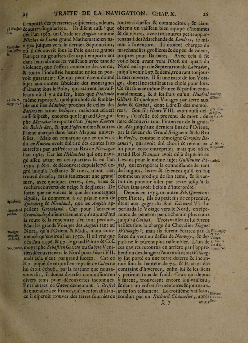 il raporta des pierreries,efpiceries,odeurs, t) Hikiuit & autres fingularitez. Ils difent aufli1 que dés l’an 1360. un Cordelier Anglois nommé Nicolas àeLinna grand Mathématicien na- Euripides vigea jufques vers le dernier Septentrion, foui îeïo- où il découvrit fous le Pôle quatre grands lc‘ Euripes ou gouffres d’eauqui emportoient dans leurs abîmes les vaiffeaux avec tant de violence,que l’effort contraire des vents, & toute l’induftrie humaine ne les en pou¬ voir guarantir: Ce qui peut-être a donné fujet aux contes fabuleux des montagnes d’aimant fous le Pôle, qui attirent les vaif¬ feaux où il y a du fer, bien que Ptolomée 7* même raporte1, quelque chofe de fembla- ü^r,f,1’bleaux iles Manioles proches de celles des Satires en la mer Indique : mais tout cela eft auflî fufpeéb, encores que le grand Géogra¬ phe Mercator le raporte d’un Jaques Knoyen de Boisle duc, & que Pojlel mêmeêt autres l’aient marqué dans leurs Mappes univer- felles. Mais on remarque que ce qu’en a dit ceKnoyen avoit été tiré des contes faits autrefois par unPrêtre au Roi de Norvegue l’an i3<54* Car les Hollandois qui ont navi- gé affez. avant en ces quartiers là en l’an 15*04. f. & 6. & découvert depuis le 76. de¬ gré jufqu’à Poêlante & trois, n’ont rien trouvé de cela} mais feulement une grand’ mer, avec quelques terres, iles, baies & rocherscouverts de neige & de glaces: De forte que ne voians là que des montagnes aiguës, ils donnèrent à ce pais le nom de spuzberg. & Nieuland, que les Anglais ap- otoeniand pellent Groenland. Car pour l’ancienne perdue. Groenlande plufieurs tiennent qu’aujourd’hui la route & la rencontre s’en font perdues. Mais les grands Voiages des Anglois tant au volages Nort, qu’à l’Orient êc Midi, n’ont com- AngoHr mencé qu’environl’an iffo. 11 eft vrai que aUl°r ’ dés l’an 1496.6c 97. le grand Pilote ôcCof- seb.Gavor. mographe SebajlienGavoto ou Cabota Véni¬ tien découvrit vers le Nord pour Henri VII. mais cela n’eut pas grand fuccez. Car ce Roi piqué decequel’enireprife de Colon ne lui étoit échue, parla fortune que nousa- vons dit, il donna diverfes commiffionsen divers rems pour découvertes inconnues. Entr’autres ce Gavot demeurant à Brifiol fit entendre à ce Prince, qu’avec Ion aflîftan- ce il efperoic trouver des terres fournies de toutes richeffes êc commoditez ; êc aiant obtenu un vaiffeau bien équipé d’hommes & de vivres, avec trois autres petits appar- tenans à des Marchands de Londres, fe mi¬ rent à l’aventure. Us étoient chargez de marchandifes grofiîeres & de peu de valeur, propres pour Barbares. Avec cela il fit voile bien avant vers l’Oeft un quart du Nord en la partie Septentrionale Labrador, jufqu’à venir à 97.& demi,trouvant toujours la mer ouverte. Il fit une carte de fon Voia- ge, dont il ne reüftît autre chofe pour lors. Ce fut tous ce même Prince & par fon com¬ mandement , &: à les frais qu’un Hunfrei Hunftey Gilbert fit quelques Voiages par terre aux Gl eK* Indes Si Cathai, dont ildreffa des memoi- res^. Son fils Henri VIII. avoit aufti def fein , s’il n’eût été prévenu de mort, de ut f. j.c. faire découvrir tout l’interieur de la gran-13* de Afie jufqu’aux derniers fins de l’Orient, par la faveur du GrandSeigneur êcdu Roi de Perfe, comme le témoigne Goropius Be- crnus4, qui avoit été choiiî Sc retenu par4\W- t- lui pour cette entreprifej mais que nôtre 0nÿmm‘ grand Roi François avoit déjà dépêché en Levant pour le même fujet Guillaume Po- eoftei. Jlel, quienraporta la connoiiïancede tant de langues, livres & fciences qu’il en fut comme un prodige de fon tems, êc fe van- toit de pouvoir aller par terre jufqu’à la Chine fans avoir befoin d’interprète. Depuis en 175*3. un autre Seb. Gavot ex¬ pert Pilote, fils ou petit fils de ce premier, étant aux gages du Roi Edouard VI. lui perfuada le Voiage vers le Nord, enefpe- rance de penetrer par ce chemin plus court jufqu’au Cathai. Trois vaifleaux lui furent baillez fous la charge du Chevalier Hugues TVillougby * ; mais ils furent écartez par la wiiiousby force du vent au deftus de Norvège,, éc de-voia°ge. puis ne fe pûrentplus raflêmbler. L’un de Ia ces navires retourna en arriéré par l’appre- douardw, henfiondesdangersil’autreoù étoit PFilloug- by fut porté en une terre deferte & incon¬ nue fous la hauteur de 74. êc là aiant été contraint d’hiverner, enfin lui Ôc les fiens y périrent tous de froid. Ceux qui depuis y furent, trouvèrent encore fon vaiffeau,, ôcdans un cofret fesmémoiresêc journaux,, avec fon teftament. Letroifième vaiffeau, . ( conduit par un Richard Chancelier,5 après ou..n«~-