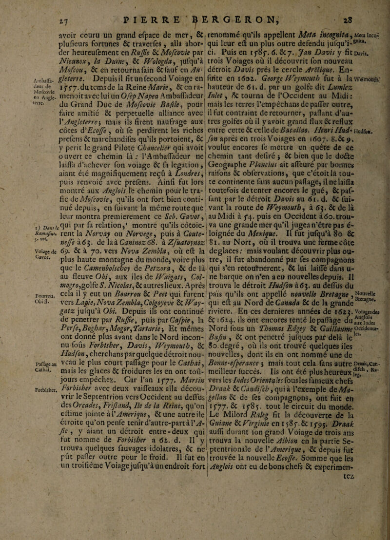 avoir couru un grand efpace de mer, & plufieurs fortunes 8c traverfes, alla abor¬ der heureufement en RuJJîe 8cMofcovie par Nieunox, la Daine, 8c PVologda, jufqu’à Mofcou, 8c en retournafain Scfauf en An- Ambaira- gleterre. Depuis il fit un fécond Voiage en Mof-ovie lï f7-du.temsde fe Reine Marie 9 8cenra- e„ Àngie- menoit avec lui un Ofep Napea AmbafTadeur cerrc- du Grand Duc de Mofcovie Bafile, pour faire amitié 8c perpétuelle alliance avec P Angleterre \ mais ils firent naufrage aux côtes d'Ecoffe, où fe perdirent les riches prefens 8c marchandifes qu’ils portoient, 8c y périt le grand Pilote Chancelier qui avoit ouvert ce chemin là: l’AmbafTadeur ne laifili d’achever fon voiage 8c fa légation, niant été magnifiquement reçu à Londres, puis renvoie avec prefens. Ainfi fut lors montré aux Anglois le chemin pour le tra¬ fic de Mofcovie, qu’ils ont fort bien conti¬ nué depuis, en fuivant la mêmerouteque leur montra premièrement ce Seb. Gavot, i) P;ir fe relation,1 montre qu’ils côtoie- xamüfut, rent la Norvay ou Norvège, puis à Coûte- i'zo' neffe à6$. delà zCaninozcS. à Zfuatoynoz voiage de 69. 2c à 70. vers Nova Zembla, où e(t la cavoc. pju§ ilaute montagne du monde, voire plus que le Camenbolschoy de Petzora, 8c de là au fleuve Obi, aux iles de FVaigats, Col- mogro,golfe S. Nicolas, 8c autres lieux. Après r.onrrou. cefe d y eut un Bourrou 8c Peet qui furent obi fl. vers Lapie, Nova Zembla, Colgoyeve 8c FVay- gatz jufqu’à Obi. Depuis ils ont continué de penetrer par RuJJîe, puis par Cafpie, la Perfe,Boghar,Mogor,ïartciriej Et mêmes ont donné plus avant dans le Nord incon¬ nu foûs Forbisher, Davis, FVeymouth, 8c Fludfon, cherchans par quelque détroit nou- Padâgeau veau le plus court paflàge pour le Cathai, cachai. mais ies g|aCes 8c froidures les en ont toû- jours empêchez. Car l’an 1777. Martin Forbisher. Forbisher avec deux vaifleaux alla décou¬ vrir le Septentrion vers Occident au deflus des Orcades, Frijland, lie de la Reine, qu’on ellime jointe àl’Amérique, 8c une autreile étroite qu’on penfe tenird’autre-partài’^- fie , y aiant un détroit entre-deux qui fut nomme de Forbisher a 6t. d. 11 y trouva quelques fauvages idolâtres, 8c ne pût palier outre pour le froid. 11 fut en un troifiême Voiagejufqu’à un endroit fort renommé qu’ils appellent Meta incognita, Meta înco^ qui leur eft un plus outre défendu jufqu’i-stma* ci. Puis en 1787. 6. 8c 7. J an Davis y fit Davis, trois Voiages où il découvrit fon nouveau détroit Davis près le cercle Arüique. En¬ fui te en 1601. George Vreymoutb fut à lawrfmouth; hauteur de 61. d. par un golfe dit Lumlez Met, ftc tourna de l’Occident au Midi : mais les terres l’empêchans depafter outre, il fut contraint de retourner, paflant d’au¬ tres golfes où il y avoit grand flux 8c reflux entre cette 8c cellede Bacallao. FîenriHud-Hudr««. fon après en trois Voiages en 1607. 8.8C9. voulut encores fe mettre en quête de ce chemin tant defiré j 8c bien que le doéte Géographe Plancius ait aiïeuré par bonnes raifons 8c obfervations, que c’étoitlà tou¬ te continente fans aucun partage, ilnelaifla toutefois de tenter encores le gué, Ôcpaf- fant par le détroit Davis au 61. d. 8c fui¬ vant la route de FVeymouth, à <5$. 8c de là au Midi à 74. puis en Occident à <5o. trou¬ va une grande mer qu’il jugea n’être pas é- loignée du Mexique. Il fut jufqu’à 80 8c 81. au Nort, où il trouva une ferme côte déglacés: mais voulant découvrir plus ou¬ tre, il fut abandonné par fes compagnons qui s’en retouînerent, 8c lui laifte dans u- ne barque on n’en a eu nouvelles depuis. Il trouva le détroit Hudfon à 63. au deflus du pais qu’ils ont appellé nouvelle Bretagne , N°wdie qui eft au Nord de Canada 8c de la grande Bre“sne* riviere. En ces dernieres années de 1623. Vosges des 8c 1624. ils ont encores tenté le partage du^/Jndîs Nord fous uh Thomas Edgey 3c Guillaume occideuta- Bafm , 8c ont pénétré julques paf delà leles‘ 80. degré , où ils ont trouvé quelques iles nouvelles, dont ils en ont nommé une de Bonne-efperance 5 mais tout cela fins autre iyaak,can- meilleur fuccês. Ils ont été plus heureux JJ1* vers les Indes Orientales fous les fameux chefs Draak 8c Candifch, qui à l’exemple de Ma¬ gellan 8c de fes compagnons, ont fait en 1777.8c 1785. tout le circuit du monde. Le Milord Raltg fît la découverte de la Guiane 8c Virginie en 1587.8c 1795. Draak auflî durant ion grand Voiage de trois ans trouva la nouvelle Albion en la partie Se¬ ptentrionale de l’Amérique, 8c depuis fut trouvée la nouvelle Eco Je. Somme que les Anglois ont eu de bons chefs 8c expérimen¬ tez Ra-