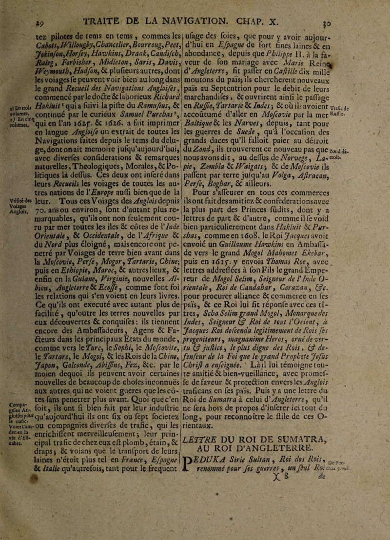 tez pilotes de tems en teras, commes les Cabots, IVillougby, Chancelier,Bourroug, Peet, Jekinfon,Horfey, Hawkins, Draak, Candi/ch, Raleg, Forbisher, Midleton, Saris, Davis, FVeymouth,Hudfon, 6c plu fieu rs autres, dont les voiages fe peuvent voir bien au long dans le grand Recueil des Navigations Angloifes, commencé par lcdoéte 6c laborieux Richard i) En trou Hakluit1 quia fuivi la pille du Ramuftus, 6c volumes. volumes!”^qui en l’an i5zf. 6c 1616* a fait imprimer en langue Angloife un extrait de toutes les Navigations faites depuis le tems du delu- ge,dontonait mémoire jufqu’aujourd’hui, avec diverfes confiderations 6c remarques naturelles,Theologiques, Morales, 6c Po¬ litiques là defius. Ces deux ont inféré dans leurs Recueils les voiages de toutes les au¬ tres nations de Y Europe aufiï bien que de la VtHiccdes leur. Tous cesVoiages des Angioisdepuis Angiois. 70. ans ou environ, lont d autant plus re¬ marquables, qu’ils ont non feulement cou¬ ru par mer toutes les iles 6c côtes de Y Inde Orientale, 6c Occidentale, de Y Afrique 6c du Nord plus éloigné, mais encore ont pé¬ nétré par Voiages de terre bien avant dans la Mofcovie, Perfe, Mogor, Far tarie, Chine; puis en Ethiopie, Maroc, 6c autres lieux, 6c enfin en la Guiane, Virginie, nouvelles Al¬ bion , Angleterre^.Ecojfe, comme font foi les relations qui s’envoient en leurs livres. Ce qu’ils ont exécuté avec autant plus de facilité , qu’outre les terres nouvelles par eux découvertes 6c conquifes: ils tiennent encore des Ambafladeurs, Agens ôc Fa- éteurs dans les principaux Etats du monde, comme vers \eFurc, leSophi, le Mofcovite, le Fart are, le Mogol, 6c les Rois delà Chine, Japon, Golconde, Abijfms, Fez, 6cc. par le mojen dequoi ils peuvent avoir certaines nouvelles de beaucoup de choies inconnues aux autres qui ne voient gueres que les cô¬ tes fans penetrer plus avant. Quoi que c’en gn°S*n- foit, ils ont fi bien fait par leur indullrie g^P^qu’aujourd’hui ils ont fix ou fept focietez voiezcam-ou compagnies diverfes de trafic, qui les vie*a*£i1- eni'ichiflent raervéilleufement; leur prin- *abec. cipal trafic de chez eux ell plomb, étain, 6c draps j 6c voians que le tranfport de leurs laines n’étoit plus tel en France, Efpagne | ÔC Italie qu’autrefois, tant pour le frequent ufage des foies, que pour y avoir auiour- d’hui en Efpagne de fort fines laines 6c en abondance, depuis que Philippe 11. à la fa¬ veur de fon mariage avec Marie Reine^ d’Angleterre, fit palier en Caflille dix mille moutons du païsjils cherchèrent nouveaux pais au Septentrion pour le débit de leurs marchandilés, 6couvrirent ainfi le pafiage en Rujfie, Far tarie 6c Indes -, 6c où ils avoient Trafic de continué par le curieux Samuel Pur chas1, accoûtumé d’aller en Mofcovie par la merRuiIic- qr :-Baltique6c les Narves, depuis, tant pour les guerres de Suede , qu a l’occafion des grands daces qu’il falloit paier au détroit du Zond, ils trouvèrent ce nouveau pas quezonddé- nousavonsdit, au defius de Norvège, La-ttoic* pie, Zembla ÔC Waigats, 6c de Mofcovie ils pafient par terre jufqu’au Volga, Afiracan, Perfe, Boghar, 6c ailleurs. Pour s’afieurer en tous ces commerces ils ont fait des amitiez 6c confederationsavec la plus part des Princes fûdits, dont y a lettres de part 6c d’autre, comme il fevoid bien particulièrement dans Hakluit 6c Pur- chas, comme en 1608. le Roi Jacques avoit envoié un Guillaume Hawkins en Ambafià- de vers le grand Mogol Mahomet Ekebar, puis en 161 y. y envoia Fhomas Roe, avec lettres addrefiées à fon Fils le grand Empe¬ reur de Mogol Selim, Seigneur de ! Inde O- rientale. Roi de Candahar, Corazan, &c. pour procurer alliance 6c commerce en lés païs, ôc ce Roi lui fit réponfe avec ces ti¬ tres, Scha Selim grand Mogol, Monarque des Indes, Seigneur & Roi de tout l'Orient, à Jacques Roi defeendu légitimement de Rois fes progeniteurs, magnanime Héros, orné de ver¬ tu & j u (lice, le plus digne des Rois, 6? de- fenfeur de la Foi que le grand Prophète Je fus Chrijl a enfeignée. v Là il lui témoigne tou¬ te amitié 6c bien-vueillance, avec promef- fe défaveur ôtproteélion envers les Angiois traficans en fes païs. Puis y a une lettre du Roi de Sumatra à celui d’Angleterre, qu’il ne fera hors de propos d’inferer ici tout du long, pour reconnoître le flile de ces O- rientaux. LETFRE DU ROI DE SUMATRA, AU ROI D’ANGLETERRE. EDUKA Sirie Sultan, Roi des Rois, 0e.PBc renommé pour fes guerres*, un fui Rai du* X 8 dt P