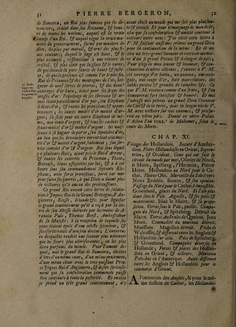 3* de Sumatra, «« /foi />/#j fameux que [es de¬ vancier s, craint dans fon Roiaume, (fi hono¬ ré de toutes les nations, auquel eft la vraie i ima^e d'un Roi, (fi auquel régné la vraie ma¬ niéré du gouvernement, formé par maniéré de dire, du plus pur met ail, & orné des plusf aiant chofe au monde qui me [oit plus plaifan- te&joieufe. Et pour témoignage de mondefir, fa confédération & amitié continué à toujours entre nous : ^\?i cette lettre à F. M. faifant aujjï mes prières au grand Dieu pour la continuation de la même : Et ce me parafiU. nés couleurs \ duquel le fiege eft haut, & le fera un très-grand'honneur de recevoir mémoi¬ re d'un fi grand Prince (fi fi éloigné de pais-. Pour plegecle mon amour (fi honneur, & con¬ tinuation de nôtre alliance , j'envoie à F. M. cet ouvrage d'or battu, un anneau, une aza- gaie, une coupe d'or, huit pourcelainest des tables petites (fi grandes de camphre (fie. Ce que F. M. recevra comme d'un frere, (fi j'en demeurerai fort fatisfait & honoré’. Et moi j'adrejjfe mes prières au grand Dieu Créateur du Ciel (fi delà terre, pour la longue vie de F. M. avec viüoire fur vos ennemis, (fi profpe- rité en vôtre pats. Donné en nôtre Palais d'Achen l'an ioiz.1 de Mahomet, félon le conte des Mores. plus accompli, rcffemblant à une viviere de criftal, (fi plus clair que la glace & le verre ; de qui découlé la pure four ce de bonté (fijufti- ce, de qui la prefence eft comme l'or le plus fin. Roi de Priaman (fi des montagnes de l'or, Sei- blierc-es gneur de neuf fortes de pierres, (fi des deux1 c'en* due, ouvrage s d'or bat u , aiant pour fes fiege s des cixpe.iux m 7najj'es d'or : Véquipage de fes chevaux (fi ar- mes étant pareillement d'or pur, (on Eléphant à dents d'or, (fi toutes les provifions (fi appar¬ tenances j les lances moitié d'or moitié d'ar¬ gent -, fa Je lie pour un autre Eléphant de mê¬ me, une tente d'argent, (fi tous fes cachets (fi féaux moitié d'or (fi moitié d'argent : les vaif feaux à fe bagner de pur or ,fon fepulchre d'or, au lieu que fes devanciers eurent tout ce la moi¬ tié d'or (fi moitié d'argent feulement \ fon fer- vice complet d'or (fi d'argent. Roi fous lequel y a plufieurs Rois -, aiant pris le Roi d'Arrow, (fi toutes les contrées de Priaman, Tecoo, Baroufe, étans affujettiesparlai, (fi a à cet heure fous fon commandement feptante Ele- phans, avec force provifions, porté par mer pour fairefes guerres, à qui Dieu a donné plus de vi Hoir es qu'à aucun des predecejfcurs. Ce grand Roi envoie cette let’.re de faluta- tion à Jaques Roi de la Grand Bretagne, d'An¬ gleterre, Ecojfe , Irlande (fie. pour fignifier le grand contentement qu'il a reçu par la let¬ tre de fon Alteffe délivrée par les mains de A- ranaia Pulo , ‘Thomas Beefi, Amba(fadeur de fa Majefié ; à la réception de laquelle fes yeux étoient épris d'une celede fplendeur, (fi ■ fes efprits ravis d'une joie divine5 L'ouvertu¬ re desquelles rendoit une fenteur plus odorante que les fleurs plus odoriférantes , ou les plus doux parfums du monde. Pour l'amour de- quoi, moi le grand Roi de Sumatra, déclaré d'êtred'unmême cœur, d'un mêmepenfement, d'une meme chair avec le tres-puijfant Prin¬ ce Jaques Roi d'Angleterre, (fi defiire ferieufe- ment que fa confédération commencée puiffe être continuée à toute la pofierité. Et en cela je prend un très grand contentement, n'y l) Lie C H A P. xr. Foiages des Hollandois. Société d'Amfter- dam. Flot es Hollandoifes en Orient, Septen¬ trion, (fi Occident. Ceux qui ont fait le circuit du monde par mer, Olivier de N ord, le Maire, Spilberg,/’Hermite, Pierre Heins. Hollandois au Nord pour le Ca- thai. Fleuve Obi. Merveille du Soleil ver s Nova Zembla. Scotto, (fifon opinion. Paffage du Nord pour le Cathai fi impojjîble. Groenland, glaces du Nord. Si l'air plus doux fous le Pôle. Aiguille, (fifes pôles (fi mouvement. Ifaac le Maire, (fi fa propo- fit ion. Terresfous le Pôle, quelles. Compa¬ gnie du Nord, (fi Spitzberg. Détroit du Maire. Terres Aufrales de Queiros. Jean More. Commodité du nouveau détroit. Mueflons. Magellan détroit. Pêchede W al rudes, (fi different entre les Anglois (fi Hollandois fur cela. Pais de Spitzberg, (fi Groenland. Compagnies diverfes en Hollande -, Forces (fi places des Hollan¬ dois, en Orient, (fi ailleurs. Nouveau Païs-bas en /'Amérique. Autre different entre les Anglois (fi Hollandois pour le commerce d'Orient. A l’imitation des Anflois, 6c pour le mê¬ me deflein de Cathai, les Hollandois fe \