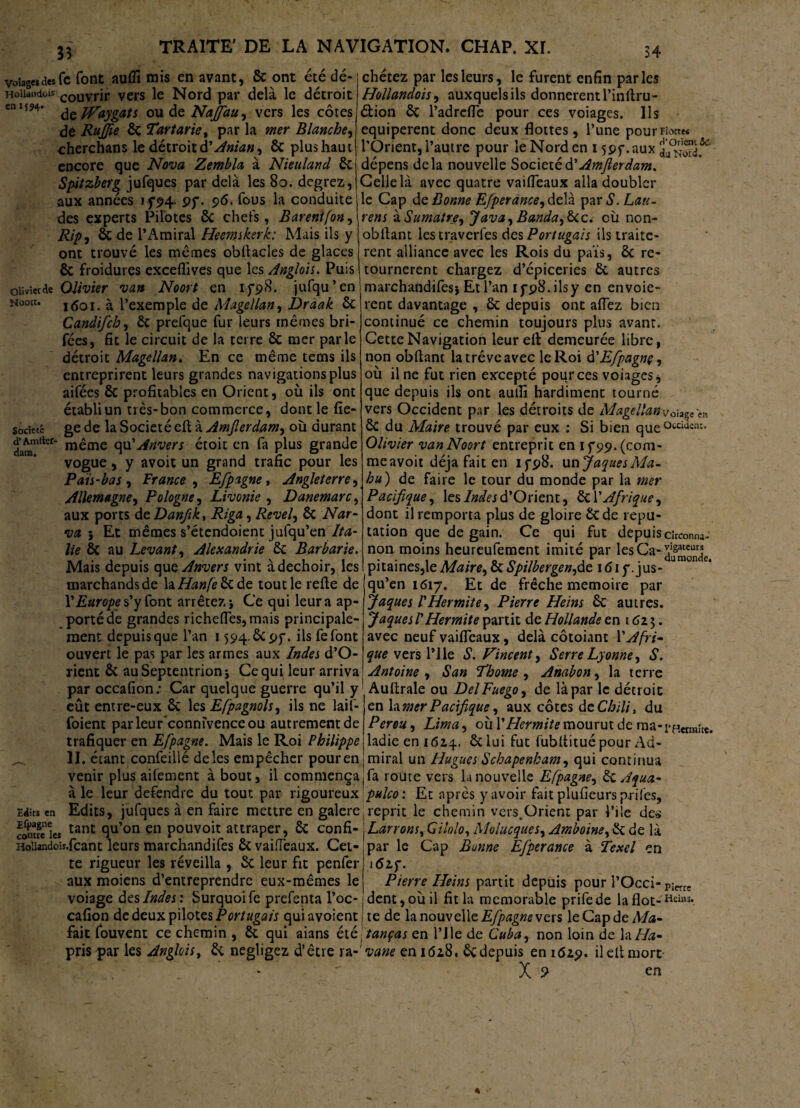 33 34 & ont été dé* voiagtiiiKfc font aufll rois en avant, HoUandois couvrjr vers le Nord par delà le détroit cnI5*4’ teJVaygats oudeiVif^#, vers les côtes dé RuJJie 6c Tartane, par la mer Blanche, cherchons le détroit ÜAnian, 6c plus haut encore que Nova Zembla à Nieuland 6c Spitzberg jufques par delà les 8o. degrez, aux années if94- pf. 96. fous la conduite des experts Pilotes 6c chefs, Barentfon, Rip, 6c de l’Amiral Heemskerk: Mais ils y ont trouvé les mêmes obftacles de glaces 6c froidures exceflives que les Anglois. Puis olivier de Olivier van Noort en ifs>8. jufqu’en Nootc. i(5oi. à l’exemple de Magellan, Draak 6c Candifch, 6c prefque fur leurs mêmes tari¬ fées, fit le circuit de la terre ôc mer parle détroit Magellan. En ce même tems ils entreprirent leurs grandes navigations plus aifées 6c profitables en Orient, où ils ont chétez par les leurs, le furent enfin parles Hollandais, auxquels ils donnèrent l’inftru- étion 6c l’adrefle pour ces voiages. Ils equiperent donc deux flottes, l’une pour Flotte* l’Orient, l’autre pour le Nord en 15pp. aux dépens delà nouvelle Société à' Amfterdam. Celle là avec quatre vaifleaux alla doubler le Cap de Bonne Efperance^àzYk par*S\ Lati- rens àSumatre9 Java, Banda, Scc. où non- obfiant les traverfes des Portugais ils traitè¬ rent alliance avec les Rois du pais, 6c re¬ tournèrent chargez d’épiceries 6c autres marchandées) Et Pan ifpS.ilsy en envoie- rent davantage , 6c depuis ont aflez bien continué ce chemin toujours plus avant. Cette Navigation leur eft demeurée libre, non obftant la trêve avec le Roi d'Efpagnç, où fine fut rien excepté pour ces voiages * que depuis ils ont auifi hardiment tourné établi un très-bon commerce, dont le fie- vers Occident par les détroits de Magellan voi a* gede la Société eft à Amjlerdamy où durant 6c du Maire trouvé par eux : Si bien que°CCili Olivier van Noort entreprit en if 99. (com- Socîetc _ d’Amttef- même qu'Anvers étoit en fa plus grande vogue, y avoit un grand trafic pour les Pais-bas , France , Efpagne, Angleterre, Allemagne, Pologne, Livonie , Danemarc, aux ports de Danfik, Riga, Revel, 6c Nar- va ; Et mêmes s’étendoient jufqu’en Ita¬ lie 6c au Levant, Alexandrie 6c Barbarie. Mais depuis ope, Anvers vint à déchoir, les marchands de la Hanfe 6c de toutlerefte de Y Europe s’y font arrêtez i Ce qui leur a ap¬ porté de grandes richefles,mais principale¬ ment depuis que Pan 15s»4.ÔCpy. fis fefont ouvert le pas par les armes aux Indes d’O- rient 6c au Septentrion i Ce qui leur arriva par occafion: Car quelque guerre qu’il y eût entre-eux 6c les Efpagnols, ils ne laif- foient parleur connivence ou autrement de trafiquer en Efpagne. Mais le Roi Philippe _ II. étant confeillé de les empêcher pour en venir plus aifement à bout, il commença e en cnc* meavoit déjà fait en ifpB. un jaques Ma- hu) de faire le tour du monde par la mer Pacifique, les Indes d’Orient, 6c P Afrique, dont il remporta plus de gloire 6cde répu¬ tation que de gain. Ce qui fut depuiscirconna- non moins heureufement imité par les Ca- pitaines,le Maire, &Spilbergenfiz i<5i y .jus¬ qu’en 1617. Et de frêche mémoire par Jaques l'Hermite) Pierre Heins 6c autres. Jaques!Hermite partit de Hollande en 162$. avec neuf vaifleaux, delà côtoiant Y Afri¬ que szxsYWç. S. Vincent, Serre Lyonne, S. Antoine, San Th orne , Anabon, la terre Auftrale ou DelFuego, de là par le détroit en la mer Pacifique, aux côtes de Chili, du Pérou, Lima, où PHermite mourut de rna-i*p.ctm;rt. ladie en 1614. 6c lui fut fubftitué pour Ad¬ mirai un Hugues Schapenham, qui continua fa route vers la nouvelle Efpagne, 6c Aqua~ à le leur defendre du tout par rigoureux pulco: Et après y avoir faitplufieurspriles. Edits en Edits, jufques à en faire mettre en galere | reprit le chemin vcrs.Orient par Pile des contre les tant 9u’on en pouvoit attraper, 6c coï\&-\Larrom,Gilolo,MohicqueSyAmboine,&dc\* HQiiandois.fcant leurs marcliandifes 6c vaifleaux. Cet- 1 ^ v ’ te rigueur les réveilla , 6c leur fit penfer >: aux moiens d’entreprendre eux-mêmes le voiage des Indes: Surquoife prefenta l’oc- cafion de deux pilotes Portugais quiavoient par le Cap Bonne Ëfperance à Texel en i6if. Pierre Heins partit depuis pour l’Occi-p!errî dent, où fi fit la mémorable prifede la flot- Heins. te de la nouvelle Efpagne vers le Cap de Ma- fait fouvent ce chemin , 6c qui aians été tanças en Plie de Cuba, non loin de la Ap¬ pris par les Anglois, 6c négligez d’être ravane en 1 <5*8. 6c depuis en 162.9. fi eft mort