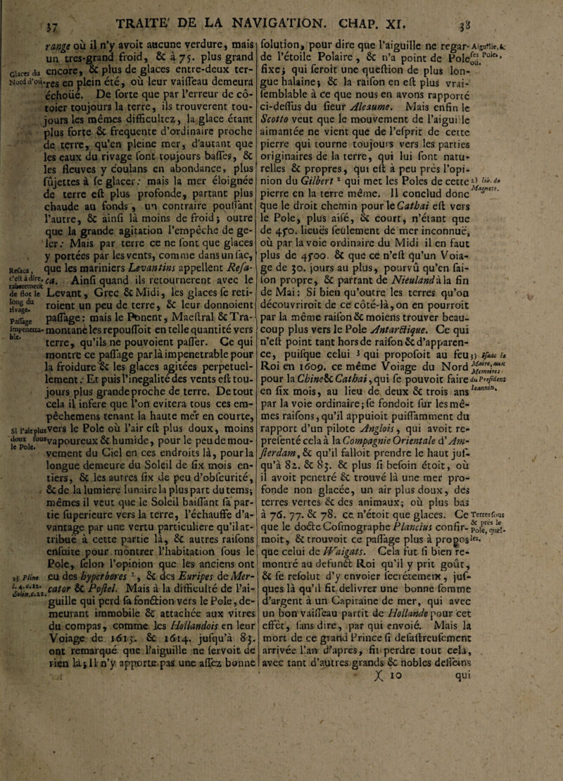 range ou il n’y avoit aucune verdure, mais un très-grand froid, & à 75. plus grand Glaces du encore, 6c plus de glaces entre-deux ter- Nûtdd’où.res en plein été, où leur vaifleau demeura échoue. De forte que par l’erreur de cô- toier toujours la terre, ils trouvèrent tou¬ jours les memes difficultez, la glace étant plus forte 6c frequente d’ordinaire proche de terre, qu’en pleine mer, d’autant que les eaux du rivage font toujours bafies, 6c les fleuves y coulans en abondance, plus fûjettes à fe glacer: mais la mer éloignée de terre eft plus profonde, partant plus chaude au fonds, un contraire pouvant l’autre, ÔC ainfi là moins de froid ; outre que la grande agitation l’empêche de ge¬ ler: Mais par terre ce ne font que glaces y portées par les vents, comme dans un lac, Refaca, que les mariniers Levantins appellent Refa- c’eftàdire,^ Ainfi quand ils retournèrent avec le de floTilT Levant, Grec 6c Midi, les glaces fe reti- !i>“a|ed.u fuient un peu de terre, 6c leur donnoient Padàge pafiage: mais le Pbnent, Maeftral ôcTra- impeueua* montanelesrepoufloit en telle quantité vers terre, qu’ils ne pouvoient pafler. Ce qui montre ce pafiage par là impénétrable pour la froidure'Sc les glaces agitées perpétuel¬ lement : Et puis l’inégalité des vents eft tou¬ jours plus grande proche de terre. De tout cela il inféré que l’on évitera tous ces era- pêchemens tenant la haute mer en courte, si FairpiusVers le Pôle où l’air eft plus doux, moins il°poiefûUSvaPoureux ^ Pour Ie peudemou- e °e’ vement du Ciel en ces endroits là, pour la longue demeure du Soleil de fix mois en¬ tiers, 6c les autres fix de peu d’obfcurité, 6c de la lumière lunaire la plus part du temsj mêmes il veut que le Soleil baillant la par¬ tie fuperieure vers la terre, l’échauffe d’a¬ vantage par une vertu particulière qu’il at¬ tribue à cette partie là, 6c autres raifons enfuite pour montrer l’habitation fous le Pôle, felorr l’opinion que les anciens ont 1) piint eu des hyperbores 1, 6c des Euripes de Mer- l&ûncXi.cator & Poftel. Mais à la difficulté de l’ai¬ guille qui perd fafonétion vers le Pôle, de¬ meurant immobile 6c attachée aux vitres du compas, comme les Hollandois en leur Voiage de 1613. 6c 1614. jufqu’à 83. ont remarqué que l’aiguille ne lervoit de rien Ujli n’y apporte.pas une allez bonne folution, pour dire que l’aiguille ne regar-Aigutiie.k de l’étoile Polaire, 6c n’a point de PoleS. Pole‘’ fixej qui feroit une queftion de plus lon¬ gue halaine; 6c la raifon en eft plus vrai- femblable à ce que nous en avons rapporté ci-delfus du fieur Aleaume. Mais enfin le Scotto veut que le mouvement de l’aigui le aimantée ne vient que de l’efprir de cette pierre qui tourne toujours vers les parties originaires de la terre, qui lui font natu¬ relles 6c propres, qui eft à peu près l’opi¬ nion du Gilbert1 qui met les Pôles de cette l> pierre en la terre même. 11 conclud donc que le droit chemin pourltCathai eft vers le Pôle, plus aile, 6c court, n’étant que de 4yo. lieues feulement de mer inconnue, où par la voie ordinaire du Midi il en faut plus de 4foo. 6c que ce n’eft qu’un Voia¬ ge de 30. jours au plus, pourvû qu’en fai- lon propre, 6c partant de Nieulandila fin de Mai : Si bien qu’outre les terres qu’on découvriroît de ce côté-là,on en pourroit par la même raifon 6c moiens trouver beau¬ coup plus vers le Pôle Antarctique. Ce qui n’eft point tant hors de raifon 6c d’apparen¬ ce, puifque celui 3 qui propofoit au feu?) tfiac u Roi en i<5op. ce même Voiage du Nord^^ pour la ChinelkCathai ,qui fe pouvoir faireduPrefidtnt en fix mois, au lieu de deux 6c trois ansie<,”mn* par la voie ordinaire ;fe fondoit fur les mê¬ mes raifons,qu’il appuioit puifiamment du rapport d’un pilote Anglois, qui avoit re¬ présenté cela à la Compagnie Orientale à? Am- fierdam,6c qu’il falloir prendre le haut juf¬ qu’à 82,. 6c 83. 6c plus fi befoin étoit, où il avoit pénétré 6c trouvé là une mer pro¬ fonde non glacée, un air plus doux, des terres vertes 6c des animaux; où plus bas à 7*. 77. 6c 78. ce. n’étoit que glaces. CeTerresfous que le doêleCofmographePlancius confir-poie^queN moit, 6ctrouvoit ce pafiage plus à progosles* que celui de IVaigats. Cela fut fi bien re¬ montré au defunét Roi qu’il y prit goût, êc fe refolut d’y envoier leci étemem, juf- ques là qu’il fit délivrer une bonne fomme d’argent à un Capitaine de mer, qui avec un bon vaifieau partit de Hollande pour cet effèt, fans dire, par qui envoié. Mais la mort de ce grand Prince fi delaftreufement arrivée l’an d’après, fil perdre tout cela, . avec tant d’autres grands 6c nobles delfdns X 10