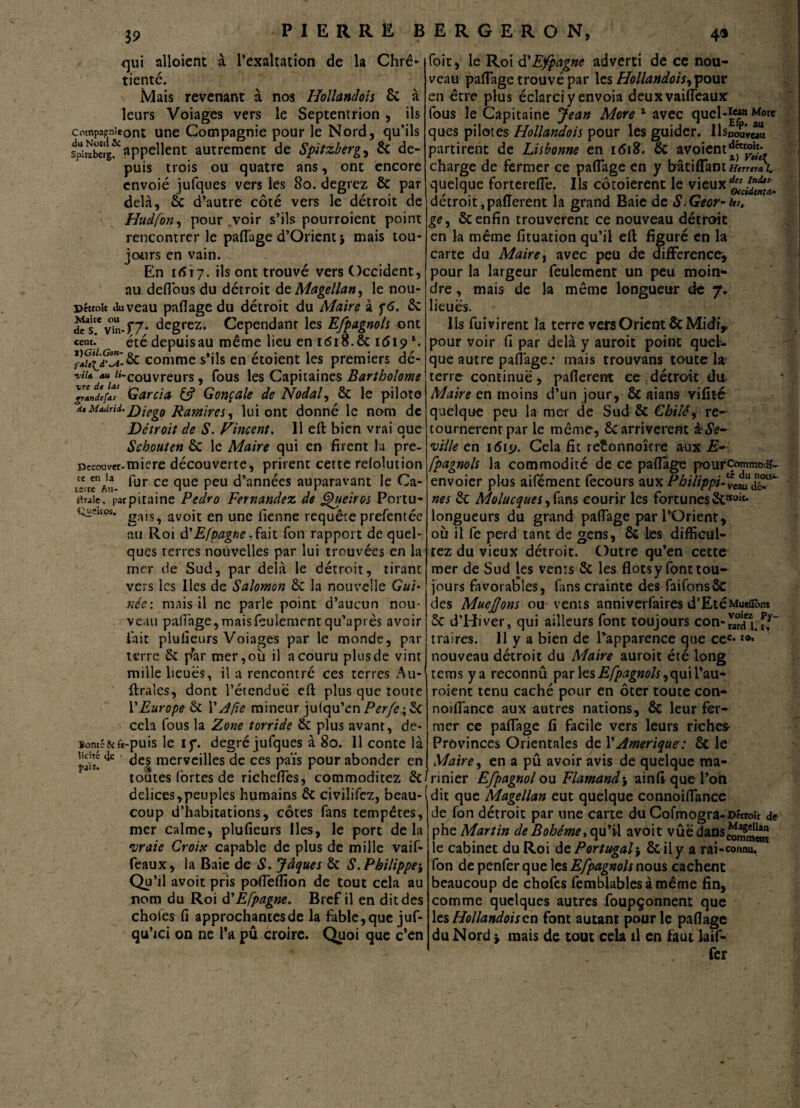 qui alloîent à l’exaltation de la Chré¬ tienté. Mais revenant à nos Hollandais 6c à leurs Voiages vers le Septentrion , ils compaenieont une Compagnie pour le Nord, qu’ils s^ïïïrgf appellent autrement de Spitzberg, 6c de¬ puis trois ou quatre ans, ont encore envoie jufques vers les So. degrez 6c par delà, 6c d’autre côté vers le détroit de Hudfon, pour voir s’ils pourroient point rencontrer le paffage d’Orient} mais tou¬ jours en vain. En 1617. ils ont trouvé vers Occident, au deflous du détroit de Magellan, le nou- détroit auveau paflage du détroit du Maire à f6. 2c c?ste vin-f7- degrez. Cependant les Efpagnols ont cent.’ été depuis au même lieu en 1618. & 1619l. comme s’ils en étoient les premiers dé- -viu au «-couvreurs, fous les Capitaines Bartholome VrlnLÏaï Garcia & Gonçale de Nodal, 6c le pilote d*Madrid.£)jeg0 j^amlres, lui ont donné le nom de Détroit de S. Fincent. Il eft bien vrai que Schouten Sc le Maire qui en firent la pre- nccouver-miere découverte, prirent cette relolution ce en b fur ce que peu d’années auparavant le Ca- ttraie. parpitaine Pedro Fernandez de Fpueiros Portu- Queuos. gajSî avoit en une iîenne requête prefentée au Roi d'Efpagne,hit Ton rapport de quel¬ ques terres nouvelles par lui trouvées en la mer de Sud, par delà le détroit, tirant vers les Iles de Salomon 6c la nouvelle née: mais il ne parle point d’aucun nou¬ veau pafi'age, mais feulement qu’aptes avoir fait plufieurs Voiages par le monde, par terre 6c par mer, où il a couru plus de vint mille lieues, il a rencontré ces terres Au- ftra’ies, dont l’étcnduë eft plus que toute Y Europe 6c 1 ' Afie mineur juiqu’en Perfe\6c cela fous la Zone torride 6c plus avant, de- ïontéjk fe-puis le if. degré jufques à 80. 11 conte là licite 4c païs. foit, le Roi d'Espagne adverti de ce nou¬ veau partage trouvé par les Hollandois, pour en être plus éclarci y envoia deuxvaifleaux fous le Capitaine Jean More 1 avec quel-*“n ques pilotes Hollandois pour les guider. llsno5V«u partirent de Lisbonne en i<Si8. 6c avoient^tr°jj charge de fermer ce paflage en y bâtiflant Herrera (. quelque forterefle. Ils côtoierent le vieux détroit ,paflérent la grand Baie de S.Geor-iv, ge, 6c enfin trouvèrent ce nouveau détroit en la même fituation qu’il eft figuré en la carte du Maire, avec peu de différence', pour la largeur feulement un peu moin¬ dre , mais de la même longueur de 7* lieues. Ils fui virent la terre vers Orient 6c Midi,, pour voir fi par delà y auroit point quel¬ que autre paflage; mais trouvans toute la terre continue , paflerent ce . détroit du Maire en moins d’un jour, 6c aians vifité quelque peu la mer de Sud 6c re¬ tournèrent par le même, 6c arrivèrent àSe- ‘ville en i<5rp. Cela fit reîonnoîcre aux E- fpagnols la commodité de ce partage pourcommoch'- envoier plus aifément fecours aux Philippines nés 6c Molucques, fans courir les fortunes 6cttoit* longueurs du grand paflage par l’Orient, où il fe perd tant de gens, 6c les difficul- tez du vieux détroit. Outre qu’en cette mer de Sud les vents 6c les flots y font tou- jours favorables, fans crainte des faifons6c des MueJJons ou vents anniverfaires d’EtéMueOons 5c d’Hiver, qui ailleurs font toujours con-SJfl traires. 11 y a bien de l’apparence que cec* nouveau détroit du Maire auroit été long tems y a reconnû par \es Efpagnols ^\\\Ww roient tenu caché pour en ôter toute con- 6c leur fer- leurs riches Provinces Orientales de Y Amérique: 6c le Maire, en a pu avoir avis de quelque ma* noiflance aux autres nations, mer ce paflage fi facile vers des merveilles de ces païs pour abonder en toutes fortes de richeflcs, commoditez 6c/rinier Efpagnol ou Flamand', ainft que l’on delices,peuples humains 6c civilifez, beau-(dit que Magellan eut quelque connoiflance coup d’habitations, côtes fans tempêtes, mer calme, plufieurs lies, le port de la vraie Croix capable de plus de mille vaif- feaux, la Baie de S. Jâques 6c S. Philippe$ Qu’il avoit pris pofleflîon de tout cela au nom du Roi d'Èfpagne. Bref il en dit des choies fi approchantes de la fable,que juf- qu’ici on ne l’a pu croire. Quoi que c’en de fon détroit par une carte du Cofmogra-Décroît de phe Martin de Bohême % qu’tl avoit vûëdans^jjjjjj le cabinet du Roi de Portugal j 6c il y a rai-connu, fon depenferque les Efpagnols nous cachent beaucoup de chofes femblables à même fin, comme quelques autres foupçonnent que les Hollandois en font autant pour le paflage du Nord > mais de tout cela il en faut la if- fer