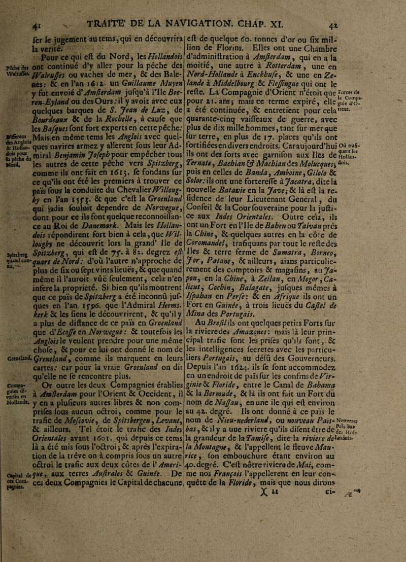 4* 4* fer le jugement au tems, qui en découvrira la vérité. Pour ce qui eft du Nord, les Hollandais mede* ont continué d’y aller pour la pêche des waiiuflèf. Wairups ou vaches de mer, 6c des Bale- nes: 6c en l’an i<5ii- un Guillaume Muyen y fut envoie à'Amfterdam jufqu’à rile/fo?- ren-Eyland ou des Ours : il y avoir avec eux quelques barques de S. Jean de Luz, de Bourdeaust & de h Rochelle, à caufe que les Bafques font fort experts en cette pêche: ■fc-Mata en même tems les Anglois avec quel- &SHcfcSques navires armez y allèrent fous leur Ad- u°iS«Eu mirai Benjamin Jofeph pour empêcher tous Word. * les autres de cette pêche vers Spitzberg, comme ils ont fait en i<Si$. fe fondans fur ce qu’ils ont été les premiers à trouver ce païs fous la conduite du Chevalier FHilloug- by en l’an MfJ* & que c’eft la Groenland qui jadis fouloit dépendre de Norwegue, dont pour ce ils font quelque reconnoiflan- ce au Roi de Danemark. Mais les Hollan- dois répondirent fort bien à cela, que FF il- lougby ne découvrit lors la grand’ J le de Sphzberg Spitzberg, qui eft de 75*. à 82. degrez eft quand con • quart de Nord : d’où l’autre n’approche de plus de fix ou fept vintslieuës, & que quand même il l’auroit vûë feulement, cela n’en inféré la propriété. Si bien qu’ils montrent que ce païs deSpitzberg a été inconnû juf- ques en l’an ifptf. que lfAdmirai Heems. kerk Sc les liens le découvrirent, 6c qu’il y a plus de difiance de ce païs en Groenland que ÜEcoJfe en Norwegue: 6c toutefois les Angloislt veulent prendre pour une même chofe, 6c pour ce lui ont donné le nom de cceneiand.Çrenelandy comme ils marquent en leurs cartes: car pour la vraie Groenland on dit qu’elle ne fe rencontre plus, compa- Or outre les deux Compagnies établies vetfes en à Am (1er dam pour l’Orient 6c Occident, il Hollande, y en a plufleurs autres libres 6c non corn- prifes fous aucun octroi, comme pour le trafic de Mofcovie, de Spitsbergen, Levant, 6c ailleurs. Tel étoic le trafic des Indes Orientales avant 1601. qui depuis ce tems là a été mis fous l’oétroi} 6c après l’expira¬ tion de la trêve on à compris fous un autre oétroi le trafic aux deux côtes de l’Ameri- céptui <îe?«e» aux terres Auftrales 6c Guinée. De J^T1' ces deux Compagnies le Capital de chacune, eft de quelque <5o. tonnes d’or ou fix mil¬ lion de Florins. Elles ont une Chambre d’adminiftration à Amjlerdam , qui en a la moitié, une autre à Rotterdam, une en Nord-Hollande à Enckhufe, 6c une en Ze- lande à Middelbourg 6c FleJJingue qui ont le refte. La Compagnie d’Oricnt n’étoitque pourzi.ansj mais ce terme expiré, ellegni^o- a été continuée, 6c entretient pour celaIleat- quarante-cinq vaifleaux de guerre, avec plus de dix mille hommes, tant fur mer que fur terre, en plus de 17. places qu’ils ont fortifiées en divers endroits. Car aujourd’huioa fus¬ ils ont des forts avec garnifon aux Iles deEuï Ternate, Bachian Machian des Molucques-,dois* puis en celles de Banda, Amboïne ,Gilolo 6c Solor: ils ont une forterefte ijacatra, dite la nouvelle Batavie en la Jave; 6c là eft la re- fidence de leur Lieutenant General, du Confeil 6c laCourfouveraine pour la jufti- ce aux Indes Orientales. Outre cela, ils ont un Fort en FIle ât B ah en ou Faiv an près la Chine, 6c quelques autres en la côre de Coromandel, trafiquans par tout le relie des Iles 6c terre ferme de Sumatra, Bornéo, Jor, Patane, bailleurs, aians particuliè¬ rement des comptoirs 6c magafins, au Ja¬ pon, en la Chine, à Zeilan, en Mogor ,Ca- licut, Cochin, Balagate, jufques mêmes à Ifpaban en Perfe: 6c en Afrique ils ont un Fort en Guinée, à trois lieues du Caflel de Mina des Portugais. Au BreftlWs ont quelques petirs Forts fur la rivieredes Amazones', mais là leur prin¬ cipal trafic font les prifes qu’ils font, 6c les intelligences fecretes avec les particu¬ liers Portugais, au défû des Gouverneurs. Depuis l’an 1624. ils fe font accommodez en un endroit de païs fur les confins de Vir¬ ginie 6c Floride, entre le Canal de Bahama 6c la Bermude, 6c là ils ont fait un Fort du nom àzNa/Jau, en une ile qui eft environ au 4Z. degré. Ils ont donné à ce païs le nom de Nieu-nederland, ou nouveau Païs- bas,§t\\y a une riviere qu’ils difent être de ^Hoî- la grandeur de k Tamife, dite la riviere deliniois« la Montagne, 6c l’appellent le fleuve Mau¬ rice , fon embouchure étant environ au 40. degré. C’eft nôtre ri viera de Mai, com¬ me nos François l’appellerent en leur con¬ quête de la Floride,, mais que nous dirons