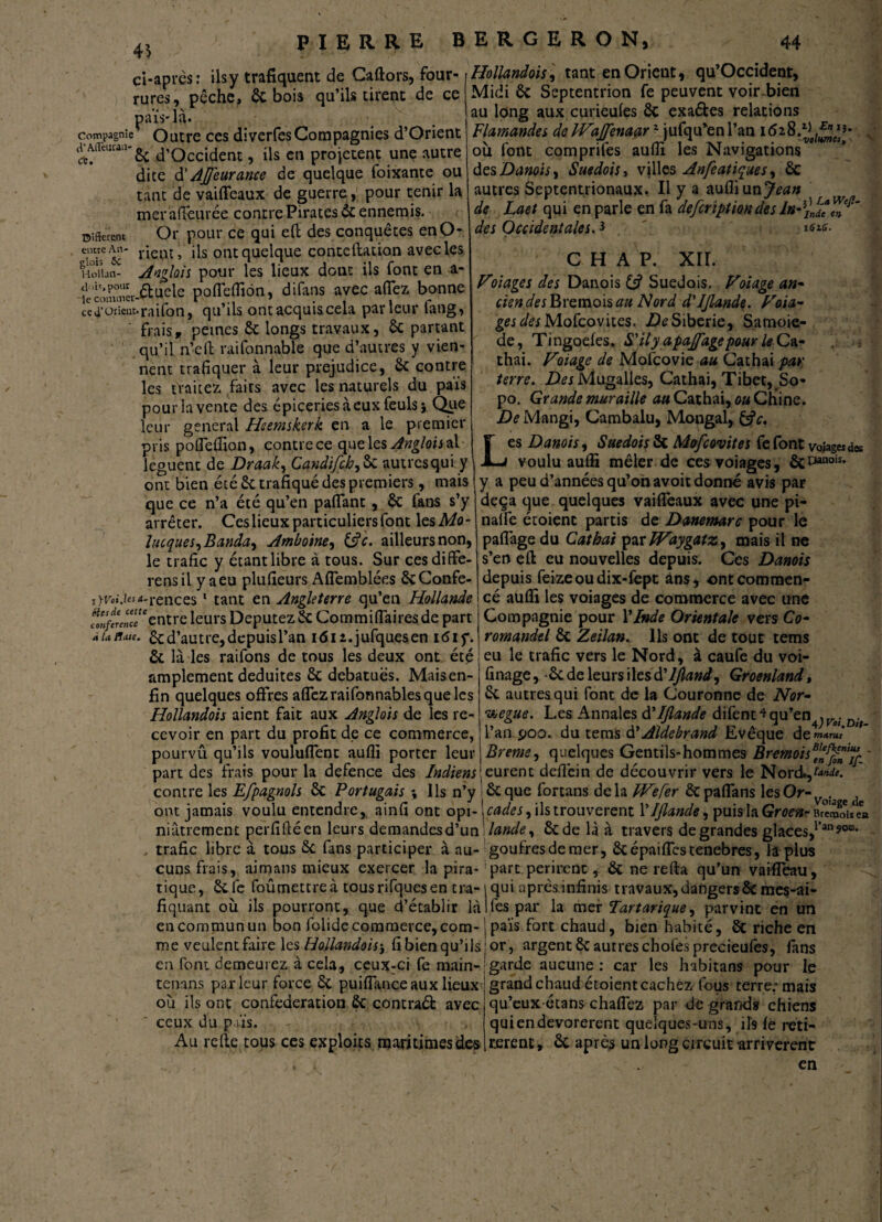 ci-après ; ils y trafiquent de Caftors, four-, Hollandais, tant en Orient, qu’Occident, &-hnis mi’ils tirent de ce Midi 6c Septentrion fe peuvent voirdpien au long aux curieufes 6c exaétes relations cl’AiTeuiau- Cé. Different entre An* glois 5c Kollan- rures, pèche, 6c bois qu’ils tirent de ce païs-là. Compagnie Outre ces diverfes Compagnies d’Orient 6c d’Occident, ils en projetent une autre dite d' AJfeurance de quelque foixante ou tant de vaifleaux de guerre, pour tenir la mer affeurée contre Pirates 6c ennemis. Or pour ce qui eft des conquêtes enO- rieut, ils ont quelque conteftation avec les Anglais pour les lieux dont ils font en a- êluele poflefliôn, difans avec allez bonne ce4’orien:.raifon, qu’ils ont acquis cela parleur tang, frais, peines 6c longs travaux, 6c partant qu’il n’eft raifonnable que d’autres y vien¬ nent trafiquer à leur préjudice, 6c contre les traitez faits avec les naturels du pais pour la vente des épiceries à eux feuls> Que leur general Heemskerk en a le premier pris pofleffion, contre ce que les Anglois al lèguent de Draak, Candifch,6c autresqui y ont bien été 6c trafiqué des premiers, mais que ce n’a été qu’en paflant, 6c fans s’y arrêter. Ces lieux particuliers font les Mo- lucques^Banda^ Amboine, 13 c. ailleurs non, le trafic y étant libre à tous. Sur cesdiffe- rensil y a eu plufieurs Aflemblées êcConfe- i>r«*>*-rences 1 tant en Angleterre qu’en Hollande fonfiencc* entre leurs Députez 6c Commifiaires de part àuhmi. 6c d’autre, depuis l’an i<5iz.jufquesen itfif. 6c là les railons de tous les deux ont été amplement déduites 6c debatuës. Maisen- Flamandes de FFaJfenaar2 jufqu’enl’an i<5 ou font comprifes aufli les Navigations des Danois, Suédois, villes Anfeatiques, 6c autres Septentrionaux. Il y a aufli un Jean de Laet qui en parle en fa defeription des ln des Occidentales.3 k>ic- C H A P. XII. Foi âge s des Danois {3 Suédois. F otage an* cien des Bvcmois au Nord d'IJlande. F ota¬ ges des Mofcovites. De Sibérie, Samoie- de, Tingoefes. S'ilyapajfagepour leCa- thai. Foiage de Mofcovie au Cathai par terre. Mugalles, Cathai, Tibet, So- po. Grande muraille Cathai, ou Chine. De Mangi, Cambalu, Mongal, &c. es Danois, Suédois 6c Mofcovites fe font volage* des voulu aufli mêler de cesyoiages, ôc030 y a peu d’années qu’on avoit donné avis par deçà que quelques vaifleaux avec une pi- nalfe étoienc partis de Danemarc pour le paflage du Cathai par IFaygatz, mais il ne s’en efl; eu nouvelles depuis. Ces Danois depuis feizeoudix-fept ans, ont commen¬ cé aufli les voiages de commerce avec une Compagnie pour Y Inde Orientale vers Co¬ romandel 6c Zeilan. Us ont de tout tems eu le trafic vers le Nord, à caufe du voi- L anois. finage, 6c de leurs ilesd’JJland, Groenland, fin quelques offres allez raifonnables que les ! 6c autresqui font de la Couronne de Nor- Hollandois aient fait aux Anglais de les re- Vjcgue. Les Annales d'IJlande difenr*qu’en Dj>_ cevoir en part du profit de ce commerce, l’an poo. du tems d' Aldebrand Evêque de»»*™ pourvû qu’ils vouluflenc aufli porter leur j Breme, quelques Gentils-hommes Bremoisf'ffiïJ part des frais pour la defence des Indiens ‘eurent deflèin de découvrir vers le Nbrd*,w<. contre les Efpagnols 6c Portugais \ Ils n’y 6c que fortans delà JVefer écpaflans les Or- Voîa ont jamais voulu entendre, ainfi ont opi- \cades, ils trouvèrent Y IJlande, puisla Groenr BreSS* « niâtrement perfiftéen leurs demandes d’un Mande, 6c de là à travers de grandes glaces,1l’an9°0* trafic libre à tous 6c fans participer à au- goufresdemer, 6cépaiflcstenebres, la plus cuns frais, aimans mieux exercer la pira- 'parc périrent , 6c ne relia qu’un vaifleau, tique, 6cfe foûmettreà tousrifques en tra- i qui après infinis travaux,dangers6c mes-ai- c. ' :t„__ n ____• ■_ fiquant où ils pourront, que d’établir là Iles par la mer Tartarique, parvint en un en commun un bon folide commerce, corn-, païs fort chaud, bien habité, 6c riche en me veulent faire les Hollandais', fibien qu’ils I or, argent 6c autreschoies precieufcs, fans en font demeurez à cela, ceux:ci fe main- garde aucune : car les hibitans pour le tenans parleur force 6c puiflance aux lieux 'grand chaud étoient cachez (bus terre; mais où ils ont confédération 6c contraéfc avec ceux du païs. Au relie tous ces exploits maritimes des qu’eux étans chaflez par de grands chiens quiendevorerent quelques-uns, ils fe reti¬ rèrent , 6c après un long circuit arrivèrent en