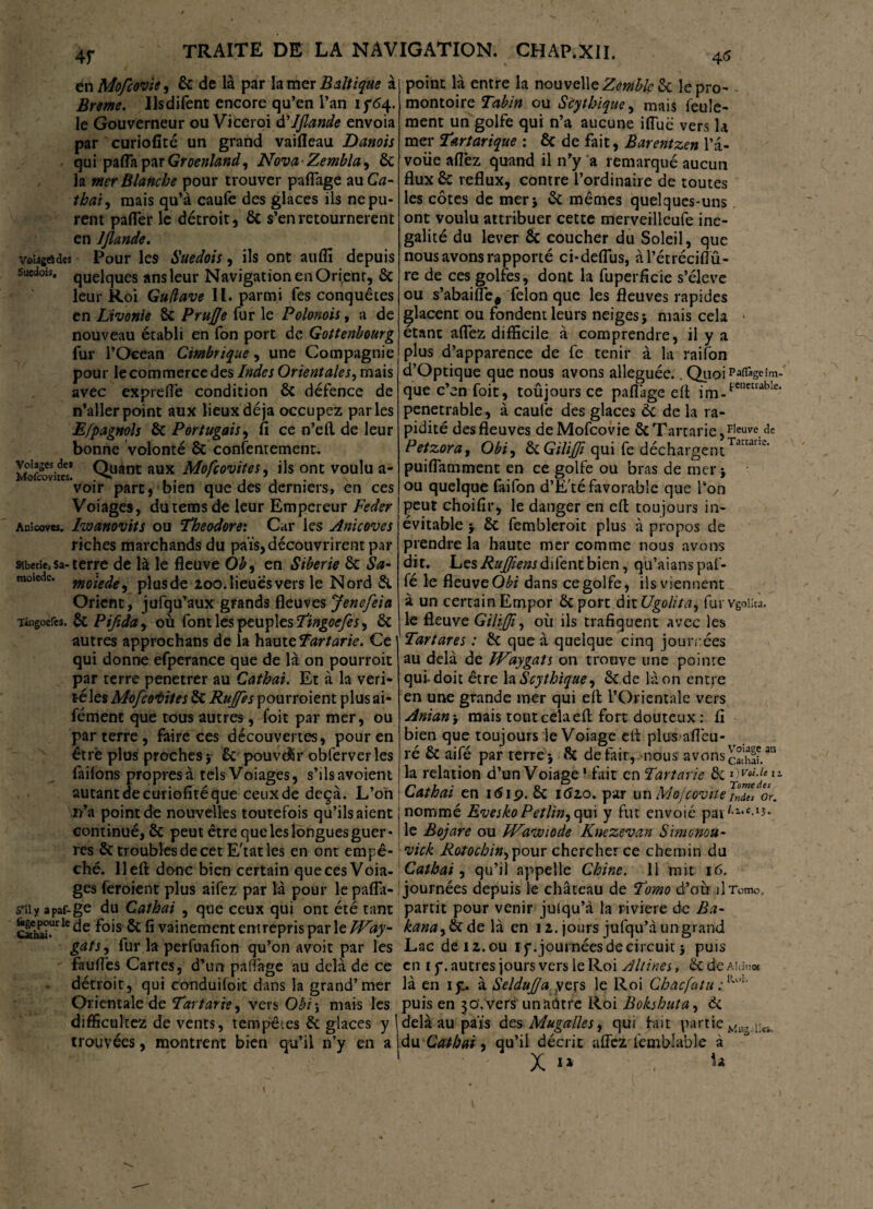 en Mofcovie, & de là par la mer Baltique à Breme. Usdifent encore qu’en l’an 15*64. le Gouverneur ou Viceroi d'Jjlande envoia par curiofité un grand vaifleau Danois qui pafla par Groenland, Nova-Zembla, ôc la mer Blanche pour trouver paflage au Ca¬ thai, mais qu’à caufe des glaces ils ne pu¬ rent pafler le détroit, ôc s’en retournèrent en IJlande. voîâgôdes Pour les Suédois, ils ont aiiflï depuis suédois, quelques ans leur Navigation en Orirenr, ôc leur Roi Gu/lave IL. parmi Tes conquêtes en Livonie ôc PruJJe fur le Polonois, a de nouveau établi en fon port de Gottenbourg fur l’Océan Cimbrique, une Compagnie pour le commerce des Indes Orientales, mais avec exprefle condition ÔC défence de n’aller point aux lieux déjà occupez parles E/pagnols ôc Portugais, fi ce n’ell de leur bonne volonté ôc contentement. Moscovites* Q.uant aux Mofcovites, ils ont voulu a- ’voir part, bien que des derniers, en ces Voiages, dutems de leur Empereur Feder Anîcoves. Iwanovtts ou Théodore*. Car les Anicoves riches marchands du païs,découvrirent par Sibérie,sa-terre de là le fleuve Ob, en Sibérie êt Sa- moiedc* moiede, plusde 200. lieues vers le Nord Si Orient, jufqu’aux grands fleuves Jenefeia Tingoefes. ôc Pifida, où font les peuples Tingoefes, ôc autres approchans de la hauteTartarie. Ce qui donne efperance que de là on pourroit par terre penetrer au Catbai. Et à la véri¬ té les Mofcovites Si Rujfes pourroient plusai- fément que tous autres, foit par mer, ou parterre, faire ces découvertes, pour en être plus proches} ôc pouvcÜr obferverles failons propres à tels Voiages, s’ilsavoient autant de curiofité que ceux de deçà. L’on n’a point de nouvelles toutefois qu’ils aient continué, 6c peut être que les longues guer¬ res 6c troubles de cet E'tatles en ont empê¬ ché. lleft donc bien certain que ces Voia¬ ges feroient plus aifez par là pour le pafla- s’iiy apaf-ge du Cathai , que ceux qui ont été tant ggE^He fois 6c fi vainement entrepris parle IVay- gats, fur la perfuafion qu’on avoit par les faufles Carres, d’un paftàge au delà de ce détroit, qui conduifoit dans la grand’mer Orientale de Tattarïe, vers Obi\ mais les difficultez de vents, tempêtes 6c glaces y trouvées, montrent bien qu’il n’y en a point là entre la nouvelle Zemble 6c le pro¬ montoire Tabin ou Sèythique, mais feule¬ ment un golfe qui n’a aucune iflue vers la mer Tartarique : 6c de fait, Barentzen l’â- voiie allez quand il n’y a remarqué aucun flux 6c reflux, contre l’ordinaire de toutes les côtes de mer} 6c mêmes quelques-uns ont voulu attribuer cette merveilleufe iné¬ galité du lever ôc coucher du Soleil, que nous avons rapporté ci-deflus, àl’étréciflû- re de ces golfes, dont la fuperficie s’élève ou s’abaifle, félon que les fleuves rapides glacent ou fondent leurs neiges} mais cela étant aflez difficile à comprendre, il y a plus d’apparence de fe tenir à la raifon d’Optique que nous avons alléguée.. QuoiPaffigeim- que c’en foit, toûjours ce paflage eft im-l'enecrable‘ penetrable, à caufe des glaces ôc de la ra¬ pidité des fleuves de Mofcovie 6cTartarie,Fleuve.<îe Petzora, Obi, SiGilifi qui fe déchargentTarcarre' puiflatnment en ce golfe ou bras de mer} ou quelque faifon d’E'té favorable que Ton peut choifir, le danger en efl: toujours in¬ évitable } ÔC fembleroit plus à propos de prendre la haute mer comme nous avons dit. Les Rufiens difent bien, qu’aianspaf- fé le fleuve Obi dans ce golfe, ils viennent à un certain Empor 6c port dit Ugolita, furvgoiiw. le fleuve Gïlïjfi, où ils trafiquent avec les Tartares : 6c que à quelque cinq journées au delà de IVaygats on trouve une pointe qui. doit être la Scythique, êtde là on entre en une grande mer qui efl: l’Orientale vers Anian> mais tout cela efl: fort douteux: fi bien que toujours le Voiage eit plus afleu- ré ôt aifé par terre } 6c de fait, nous avons21/ la relation d’un Voiage1 fait en Tartarie 6c dvoî.u ü Cathai en 1619. 6c 1620. par un Mojcovtte /n7es or. nommé Evesko Petlin, qui y fut envoie pat**1’®-1*- le Bojare ou Wawiode Knezevan Simonou- vick Rotocbin^ pour chercher ce chemin du Catbai, qu’il appelle Chine. 11 mit 16. journées depuis le château de T'omo d’où il Tome, partit pour venir julqu’à la riviere de Ba- kana^S* de là en 12. jours jufqu’à ungrand Lac de 12. ou I f. journées de circuit} puis en tf. autres jours vers le Roi Altines, ôcdeAidna là en 151. à Seldujffa yers le Roi Chacfatu : RuI‘ puis en 30. vers unaûtre Roi Bokshuta, 6c delà au païs des MugalleSy qui fait partie du Cathai, qu’il décrit aflez femblable à X “ ,