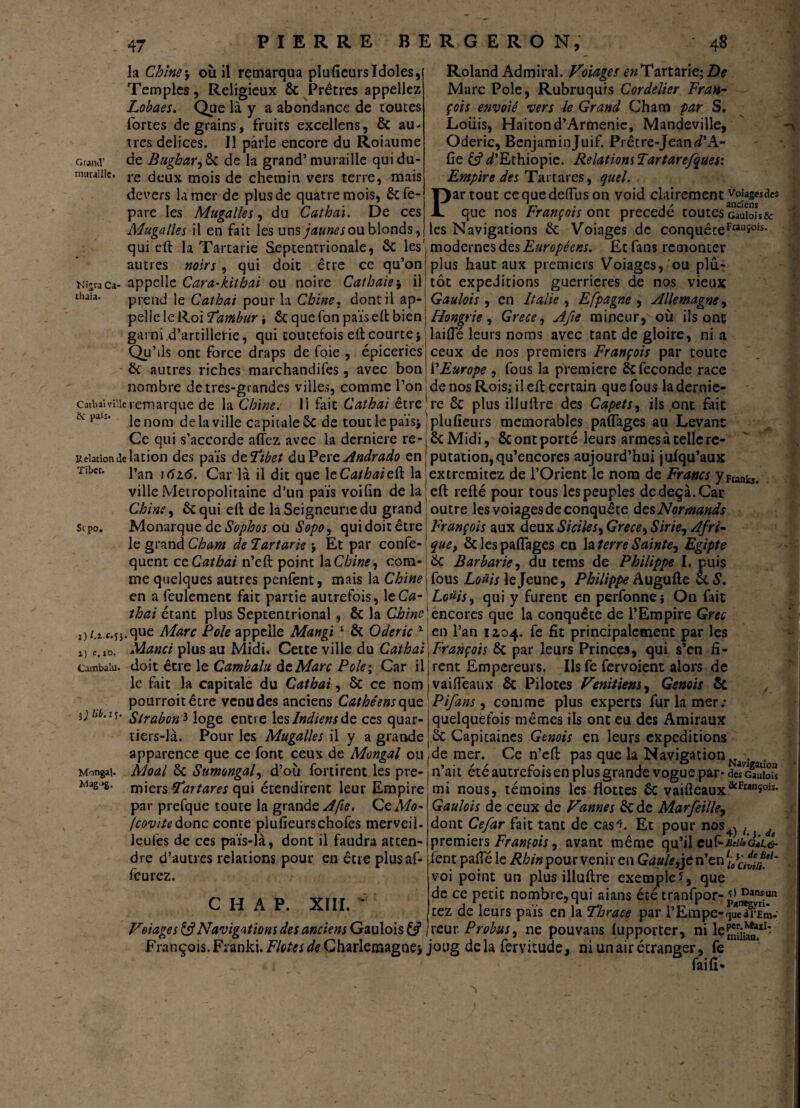 Grand’ muraille. la Chine5 où il remarqua plufieurs Idoles, Temples, Religieux & Prêtres appeliez Lobaes. Que là y a abondance de toutes fortes de grains, fruits excellens, ôc au¬ tres delices. Il parle encore du Roiaume de Bugharjfk de la grand’muraille qui du¬ re deux mois de chemin vers terre, mais devers lamer de plus de quatre mois, ôcfe- pare les Mugalles, du Cathai. De ces Mugalles il en fait les uns jaunes ou blonds Roland Admirai. Voiages £»Tartarie; De Marc Pôle, Rubruquis Cordelier Fran¬ çois envoié vers le Grand Cham par S. Louis, Haitond’Arménie, Mandeville, Oderic, Benjamin Juif. Prêtre-Jean d’A- fie & D’Ethiopie. Relations Tartarefques: Empire des Tartares, quel. Partout cequedeflùson void clairement voiagesdcs V 1 / anciens que nos François ont précédé toutes Gaulois & les Navigations ôc Voiages de conquêteFM11î°is* -\ î _ _ qui eft la Tartarie Septentrionale, ôc les' modernes des Européens. Et fans remonter autres noirs , qui doit être ce qu’on| plus haut aux premiers Voiages, ou plû- Mî«raca- appelle Cara-kithat ou noire Cathaie5 il tôt expéditions guerrières de nos vieux prend le Cathai pour la Chine, dont il ap-! Gaulois, en Italie , Efpagne , Allemagne, thaia Hongrie, Grece, Afie mineur, où ils ont laifie leurs noms avec tant de gloire, ni a ceux de nos premiers François par toute l’Europe , fous la première & fécondé race de nos Rois; il eft certain que fous la dernie- pelleleRoi Tambur -, 6c quefon païs eft bien garni d’artillerie, qui toutefois eft courte $ Qu’ ils ont force draps de foie , épiceries j ôc autres riches marchandifes, avec bon nombre detres-grandes villes, comme l’on ! catbai ville rem arque de la Chine. 11 fait Cathai êtrere ôc plus illuffre des Capets, ils ont fait & pals* le nom de la ville capitale ôc de tout le païsj ! plufieurs mémorables paftages au Levant Ce qui s’accorde allez avec la derniere re-jôcMidi, ôcontportéleursarmesàtellere- uebtiondélation des païs deF’tbet duPere Andrado enj putation,qu’encores aujourd’hui julqu’aux •ribet. pan Car dit que \e Cathai eft la jextremitez de l’Orient le nom de Francs y Frank*, ville Métropolitaine d’un païs voifin de la eft relié pour tous lespeuples dedeçà.Car Chine, ôcqui eft de la Seigneurie du grand outre les voiages de conquête des Normands sc po. Monarque de Sophos où Sopo, qui doit être François aux deux Siciles, Grece, Sirie, Afri- le granà Cham deFartarie > Et par con fe- que, ôc les pafiages en la terre Sainte, Egipte quent c eCathai n’eft point la Chine, com* ôc Barbarie, du tems de Philippe I. puis me quelques autres penfent, mais la Chine fous Louis le Jeune, Philippe Augufte ce S. en a feulement fait partie autrefois, 1 eCa- Louis, qui y furent en perfonnej On fait thaï étant plus Septentrional, ôc la Chine j encores que la conquête de l’Empire Grec i)/.i c.sj.que Marc Pôle appelle Mangi 1 ôc Oderic 1 en l’an 1104. fe fit principalement par les Manet plus au Midi, Cette ville du Cathai j François Ôc par leurs Princes, qui s’en fi- doit être le Cambalu de Marc Pôle; Car il; rent Empereurs. Us fe fervoient alors de le fait la capitale du Cathai, ôc ce nom j vaifleaux ôc Pilotes Vénitiens, Génois ôc / pourroit être venu des anciens Cathéens que Pifans, comme plus experts fur la mer; Strabon 3 loge entre les Indiens de ces quar- j quelquefois mêmes ils ont eu des Amiraux tiers-là. Pour les Mugalles il y a grande jôc Capitaines Génois en leurs expéditions apparence que ce font ceux de Mongal ou ,de mer. Ce n’eft pas que la Navigation^. Moal ôc Sumongal, d’où fortirent les pre-j n'ait été autrefois en plus grande vogue par- d«cSE£ miers tartares qui étendirent leur Empire mi nous, témoins les flottes ôc vaifleaux&Frans°is* par prelque toute la grande A fie. Ce Mo- Gaulois de ceux de Vannes Ôcde Marfeille, fcovitedonc conte plufieurschofes merveil. dont Cefar fait tant de cas^. Et pour nos^ / d leufes de ces païs-là, dont il faudra atten- premiers François, avant même qu’il euÇ-seiUGÂLi dre d’autres relations pour en êtreplusaf- fent pafie le Rhin pour venir en Gaule,je n’en 'uciîïi?.'1' feurez. ~ -vir ’ n 1) c, 10. Cambalu 3 J lib. IÇ. Mongal, Mag*>g. C H A P. XIII. Voiages & Navigations des anciens Gaulois voi point un plus illuftre exemple î, que de ce petit nombre, qui aians été tranfpor-j£Danrs.un tez de leurs païs en la Thrace par l’Empe- reur. Probus, ne pouvans lupporter, ni le^jJJ1** François. Franki. Flotes de Charlemagne j joug delà fervitude, ni un air étranger, fe '  fai fi-