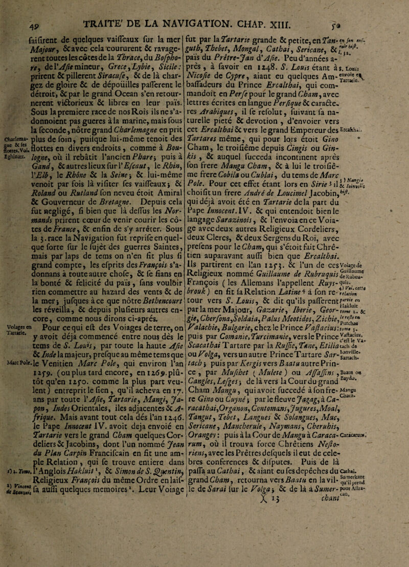 4P fai (Irène de quelques vaifleaux fur la mer Majour, ôcavec cela coururent 8c ravagè¬ rent toutes les côtes de la Thrace, du Bofpho- re, de VA fie mineur, Grecs,Lybie, Sicile: prirent & pillèrent Siracufe, 8c de là char¬ gez de gloire ÔC de dépoüilles paiïerent le décroit, 8cpar le grand Océan s’en retour¬ nèrent victorieux 8c libres en leur pais. Sous la première race de nos Rois ilsnes’a- donnoient pasgueres à la marine, mais fous la fécondé, nôtre grand Charlemagne en prit chariema- plus de foin, puitque lui «même tenoit des doctes!Vaî. flottes en divers endroits , comme à Boa- ighinarc. Jogne9 où il rebâtit l’ancien Phare-, puisa Gand, 8c autres lieux fur 1 'Efcaut, 1 e Rhin, YElb, le Rhône 8c la Seine \ 8c lui-même venoit par fois là vifiter fes vaifleaux* 8c Roland ou Rutland fon neveu étoit Amiral 8c Gouverneur de Bretagne. Depuis cela fut négligé, fi bien que là deffus les Nor¬ mands prirent cœur de venir courir les cô¬ tes de France, 8c enfin de s’y arrêter. Sous la 3.race la Navigation fut repiifeen quel¬ que forte fur le fujèc des guerres Saintes, mais par laps de tems on n’en fit plus fi grand compte, les efprits des François s’a- donnans à toute autre chofe, 8c fe fians en la bonté 8c félicité du pais, fans vouloir rien commettre au hazard des vents 8c de la mer* jufques à ce que nôtre Bethencourt les réveilla, 8c depuis plufieurs autres en¬ core, comme nous dirons ci-aprés. voiagesen Pour cequi eft des Voiages de terre, on y avoit déjà commence entre nous des le tems de S. Louis, par toute la haute Afie 8c Inde la majeur, prefque au même tems que Marc Pôle. Je Vénitien Marc Pôle, qui environ l’an 125-9. (ouplus tard encore, enizdp.plû- tôt qu’en 125-0. comme la plus part veu¬ lent ) entreprit le fien, qu’il acheva en 17. ans par toute Y Afie, Tartarie, Mangi, Ja¬ pon, Indes Orientales, iles adjacentes 8c A- frique, Mais avant tout cela dés l’an 1246. Je Pape Innocent IV. avoir déjà envoié en Tartane vers le grand Cham quelques Cor¬ deliers 8c Jacobins, dont l’un nommé Jean du Plan Carpin Francifcain en fit une am¬ ple Relation , qui fe trouve entière dans O ». Ttm. l’Anglois Hakluit1, 8c Simon de S. Quentin, Religieux François du même Ordre en laif- tuSaHwh fe aufli quelques mémoires1. Leur Voiage fut par la Tartarie grande 8c petite, en ?»./<”« «r- guth, Thebet, Mongal, Cathai, Sericane, & pais du Prêtre-J an d’A,fie. Peu d’années a- près, à favoir en 1248. S. Lou,s étant às.Louï* Nicofie de Cypre, aiant eu quelques Am-'nv°ie:eV bafladeurs du Prince Ercalthai, qui corn- ana C mandoit en/V/èpour le grand Cham, avec lettres écrites en langue Per/ique 8c caraéle- res Arabiques, il fe refolut, fuivant fa na¬ turelle pieté 8c dévotion , d’envoier vers cet Ercalthai 8c vers le grand Empereur des -rcahh.- Tartares même, qui pour lors étoit Gino Cham, le troifiême depuis Cingis ou Gin- kis , 8c auquel fucceda incontinent après fon frere Mangu Cham, 8c à lui le troifiê¬ me frère Cobila ou Cublai, du tems de Marc Pôle. Pour cet effet étant lors en Strie * il L'/LvS choifitun frere André de Loucimel Jacobin,hid' qui déjà avoit été en Tartarie delà part du Pape Innocent. IV. 8c qui entendoit bien le langage Sarazinois, 8c l’envoia en ce Voia¬ ge avec deux autres Religieux Cordeliers , deux Clercs, ScdeuxSergensduRoi, avec prefens pour \eCham, qui s’étoit fait Chré¬ tien auparavant aufii bien que Ercalthai. Ils partirent en l!an 125-3. & l’un de ces Volage à Religieux nommé Guillaume de Rubruquis deTuw François ( les Allemans l’appellent Ruys-^\ brouk) en fit fa Relation Latine* à fon rcAluSm*** cour vers S. Louis, 8c dit qu’ils paflerent£yn parlamerMajour, Gazarie, Iberie, Geor- tolte'T. sc gie, Cherfona,Soldai a. Palus Meotides, Zichie, Vilachie, Bulgarie, chez le Prince Vajïacius '.ïomt 5. puis par Comanie, Turcimanie, vers le PrinceL Scacathai T artare par la Ru [fie, Tane, Et ilia wh de ou Volga, vers un autre PrinceTartare tach} puis parKergis vers Baatu autre Prin¬ ce , par Mufibet ( Mulete ) ou Affajfms ,Baatu o« CangleSyLefges * de là vers la Cour du grand Baydt>* Cham Mangu, quiavoit fuccedé àfonfre-Mansu re Gino ou Cuyné* par le fleuve Jagag, à Ca-chat]a' racàthai,Organon, Cont ornons,Jugures,Moal, Tangut, Tebet, Langues 8c Solangues, Mue, Sericane, Mancherule, Naymans, Cheruhis, Orangey : puis à la Cour de Mangu à Caraca- cariaru»; rum, où il trouva force Chrétiens Nejlor riens, avec les Prêtres defquels il eut de célé¬ brés conférences 8c difputes. Puis de là pafla au Cathai, 8c aiant eu fes dépêchés du Cachai, grand Cham, retourna vers Baatu en la vil- le deSarai fur le Volga * 8c de là à Sumer- po« aiu»-