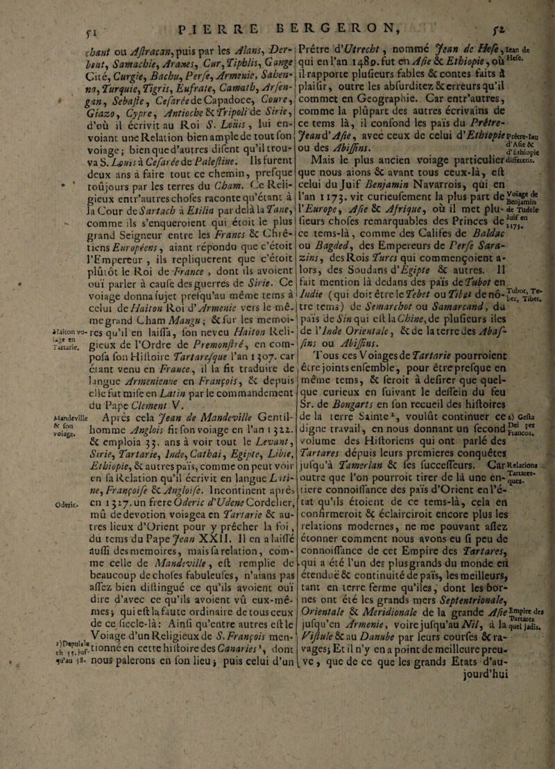 fi chant ou Aftracan,puis par les Æ«;, Prêtre d'Utrecht, nommé de Hefè,u™ de lent, Samachïe, Arabes, Car, Tiphlis, Gange qui enl’an i^o.fut enEthiopie ,ouHt(i- Cité, Curgie, Bachu, P erfe, Arménie, Sahen- »;?, Turquie, Tigris, Eufrate, Camatb, Arfen- gan, Sebajle, CV/uré? de Capadoce, Coure, Giazo s Cypre, Antioche 6c Tripoli de Sirie, d’où il écrivit au Roi S. Loïtis, lui en- voiant une Relation bien ample de tout fon voiage; bienqued’autres difent qu’il trou¬ va S. Lsuïi à Cefarée de Paleftine. ils furent deux ans à faire tout ce chemin, prefque * ‘ toûjours par les terres du Cham. Ce Reli¬ gieux entr’autreschofes raconte qu’étant à la Cour deétfr/tfcù à Etilia par delà la 2^;^, - comme ils s’enqueroient qui étoit le plus grand Seigneur entre les Francs 6c Chré¬ tiens Européens, aiant répondu que c’étoit l’Empereur , ils répliquèrent que c’étoit plûiôt le Roi ô(t France , dont ils avoienr ouï parler à caiife des guerres de Sirie > Ce voiage donna iujet prefqu’au même rems à celui dzHaiton Roi d’Arménie vers le mê- megrand Cham Mangu; 6c fur les memoi- i’aUouvo res qu’il en laifi'a, fon neveu Haiton Rcli- Tatarie, gieux de l’Ordre de Premonjhé, en com- pofa l'on Hilloire Tartarefque l’an i 507. car étant venu en France, il la fit traduire de langue Arménienne en François, 6c depuis elle fut mile en Latin parle commandement du Pape CUment V. .Man de ville Apres cela Jean de Mandeville Gentil- homme Anglois fit fon voiage en l’an 1 311. 6c emploia 33. ans à voir tout le Levant, Strie, Tartarie, lnde,Cathai, Egipte, Libie, Ethiopie, 6c autres païs, comme on peut voir en (a Relation qu’il écrivit en langue L ui- ne, Françoife ièx. Angloife. Incontinent après ederic. en i 317. un frere Oderic d'Udene Cordelier, mû de dévotion voiagea en Tartarie 6c au¬ tres lieux d’Orient pour y prêcher la foi, du tems du Pape Jean XXII. Il en alaifi'é rtufli des mémoires, mais fa relation, com¬ me celle de Mandeville, eft remplie de beaucoup dechofes fabuleufes, n’aians pas afiez bien diftinguc ce qu’ils avoient ouï dire d’avec ce qu’ils avoient vû eux-mê¬ mes j quieftlafaute ordinaire de tous ceux de ce fiecle-là: Ainfi qu’entre autres eft le Voiage d’un Religieux de S. François men- ^üonnéen cette hiftoire des Canaries1, dont ^u’au 58. nous palerons en fon lieu * puis celui d’un il rapporte plufieurs fables 6c contes faits à plaifir, outre les abfurditez 6c erreurs qu’il commet en Géographie. Car entr’autres, comme la plûpart des autres écrivains de ce tems là, il confond les païs du Prêtre- Jeandf A fie, avec ceux de celui d’Ethiopie prétre-ian ou des Jbijfms. «L** Mais le plus ancien voiage particulierdiifacns. que nous aions 6c avant tous ceux-là, eft celui du Juif Benjamin Navarrois, qui en l’an 1173. vit curieufement la plus part dejjjjjj* l’Europe, Afie 6c Afrique, où il met plu-de Tudeie fieurs chofes remarquables des Princes de[“f“ ce tems-là, comme des Califes de Baldac ou Bagded, des Empereurs de Perfe Sara- zi ns, des Rois Turcs qui commençoient a- lors, des Soudans à.'Egipte 6c autres. Il fait mention là dedans des païs dtTubot en Indie ( qui doit être le Tebet ou Tibet de nô- tre tems) de Semarchot ou Samarcand, du païs de*S7«qui eft la Chine, de plufieurs iles de Y Inde Orientale, 6c de la terre des Abaf- fins ou Abijfns. 'I'ous ccsVohgçsàzTartarie pourraient être joints enfemble, pour être prefque en même tems, 6c feroit à defircr que quel¬ que curieux en fuivant le defiêin du feu Sr. de Bongarts en fon recueil des hiftoires delà terre Sainte2, voulût continuer ceticefh digne travail, en nous donnant un fécond volume des Hiftoriens qui ont parlé des Tartares dépuis leurs premières conquêtes jufqu’à Tamerlan 6c fes fuccefieurs. Car Relation* outre que l’on pourrait tirer de là une en- ticre connoifiance des païs d’Orient en l’é¬ tat qu’ils étoient de ce tems-là, cela en confirmerait 6c éclaircirait encore plus les relations modernes, ne me pouvant allez étonner comment nous avons eu fi peu de connoifiance de cet Empire des Tartares, qui a été l’un des plus grands du monde en étendue 6c continuité de païs, les meilleurs, tant en terre ferme qu’iles, dont les bor¬ nes ont été les grands mers Septentrionale, Orientale 6c Méridionale de la grande A fie des jufqu’cn Arménie, voirejufqu’au A7/, à la^ud^adis. Fifule 6c au Danube par leurs courfes 6c ra¬ vages* Et il n’y en a point de meilleure preu¬ ve , que de ce que les grands Etats d’au¬ jourd’hui