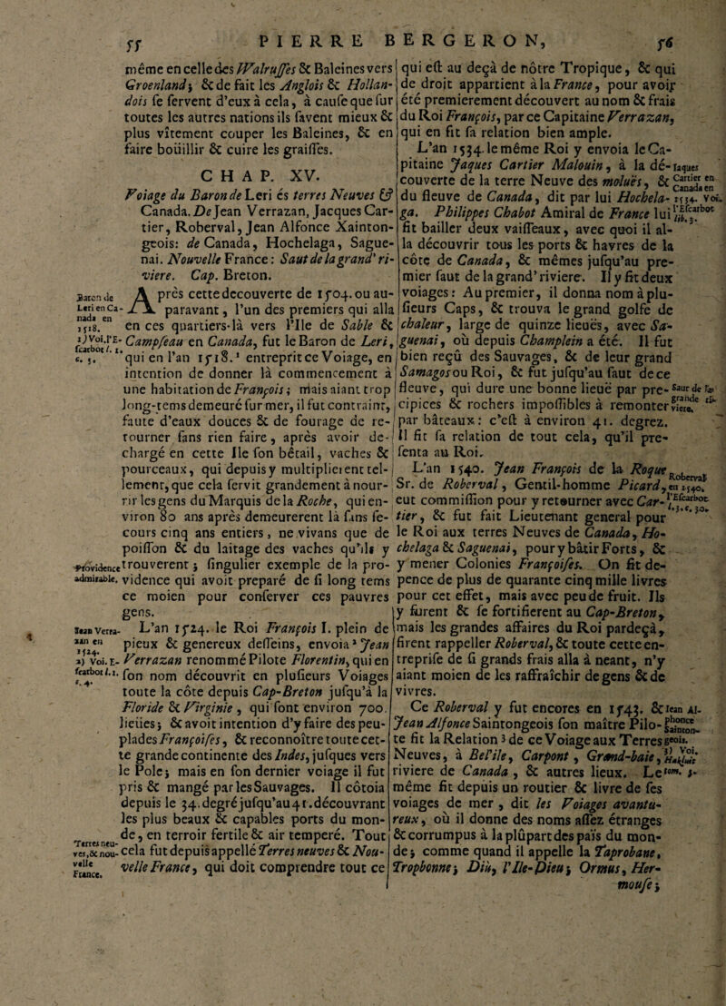 ff même en celle des TValruJfes 8c Baleines vers Groenland\ 8cde fait les Anglois 8c Hollan- dois fe fervent d’eux à cela, à caufe que fur toutes les autres nations ils favent mieux 8c plus vîtement couper les Baleines, 8c en faire boiiillir 8c cuire les grailles. C H A P. XV. Volage du Baron dehen es terres Neuves & Canada. De Jean Verrazan, Jacques Car¬ tier, Roberval, Jean Alfonce Xainton- geois: ^Canada, Hochelaga, Sague- nai. Nouvelle France : Saut de la grand' ri¬ vière. Cap. Breton. ^^près cette decouverte de ifoq.ouau- iaren tie iîd*enCa ^ ^ Paravant » l’un ^es premiers qui alla ”a,8.en en ces quartiers*là vers l’Ile de Sable 8c fcarbot'P* ^amPfeau en Canada, fut le Baron de Lerit c. j, 'qui en l’an if iS.1 entrepritee Voiage, en intention de donner là commencement à une habitation de François ; niais niant trop Jong-tems demeure fur mer, il fut contraint, en en qui e(t au deçà de nôtre Tropique, 8c qui de droit appartient à la France, pour avoir été premièrement découvert au nom 8c frais du Roi François, par ce Capitaine Verrazan, qui en fit fa relation bien ample. L’an 1534. le même Roi y envoia le Ca¬ pitaine Jaques Cartier Malouin, à la dé-raque* couverte de la terre Neuve des moluès, 8c du fleuve de Canada, dit par lui Hochela- im- voé ga. Philippes Chabot Amiral de France lui1/^cboc fit bailler deux vaifleaux, avec quoi il al¬ la découvrir tous les ports 8c havres de la côte de Canada, 8c mêmes jufqu’au pre¬ mier faut de la grand’ rivière. Il y fît deux voiages: Au premier, il donna nom à plu- fîeurs Caps, 8c trouva le grand golfe de chaleur, large de quinze lieues, avec Sa- guenai, où depuis Champlein a été. Il fut bien reçu des Sauvages, 8c de leur grand Samagoson Roi, 8c fut jufqu’au faut de ce fleuve, qui dure une bonne lieue par pre-Saurd«r» cipices 8c rochers impoflïbles à remonterSc*2 llk faute d’eaux douces 5c de fourage de ie-jpar bâteaux: c’eft à environ 41. degrez. tourner fans rien faire, après avoir de-'Il fit fa relation de tout cela, qu’il pré¬ chargé en cette lie fon bétail, vaches 8c fenta au Roi. pourceaux, qui depuis y multiplia ent tel- j L’an 1540. Jean François de la Roque Kobervaï lemenr, que cela fervit grandement à nour- Sr. de Roberval, Gentil-homme Picard,en iî40k rir les gens duMarquis delà Roche, qui en- eut commiflion pour y retourner avec Car-\^cf\°£- viron 80 ans après demeurèrent là fans fe- fier, 8c fut fait Lieutenant general pour * *3°” cours cinq ans entiers, ne vivans que de le Roi aux terres Neuves de Canaday Ho- poiflbn 5c du laitage des vaches qu’ils y chelaga 8c Saguenai, pour y bâtir Forts, 8c -wovi<kncetrouverent j fingulier exemple de la pro- y mener Colonies Françoifes, On fit de- admirabie. vidence qui avoit préparé de fi long rems pence de plus de quarante cinq mille livres ce moien pour conferver ces pauvres pour cet effet, mais avec peu de fruit. Ils gens. |y furent 8c fe fortifièrent au Cap-Bretony sua verra- L’an 15*24. le Roi François I. plein de mais les grandes affaires du Roi pardeçà, ajxiea pieux êc genereux defieins, envoia 'Jean a) vèi.E- Verrazan renommé Pilote Florentin, qui en farbot/.i. fon nom découvrit en plufieurs Voiages toute la côte depuis Cap-Breton jufqu’à la Floride 8c Virginie , qui font environ 700. lieues 5 8c avoit intention d’y faire des peu¬ plades Françoifes, 8c reconnoître toute cet¬ te grande continente des Indes, jufques vers le Polej mais en fon dernier veiage il fut pris 8c mangé par les Sauvages, il côtoia depuis le 34. degré jufqu’au 41. découvrant les plus beaux 8c capables ports du mon¬ de, en terroir fertile 8c air temperé. Tout ve*r,ôcnou- cela fut depuis appellé Terres neuves 8c Nou¬ velle France, qui doit comprendre tout ce v«Ue France. firent rappeller Roberval, 8c toute cette en- treprife de fl grands frais alla à néant, n’y aiant moien de les raffraîchir de gens 8c de vivres. Ce Roberval y fut encores en if4$. 8c Jean ai- Jean Alfonce Saintongeois fon maître Pilo- te fît la Relation 3 de ce Voiageaux Terress60”* Neuves, à Refile, Car pont, Grand-baie riviere de Canada , 8c autres lieux. Le*»- >- même fit depuis un routier 8c livre de fes voiages de mer , dit les Voiages avantu- reux, où il donne des noms aflez étranges ôccorrumpus à laplûpartdespaïs du mon¬ de} comme quand il appelle la Taprobane, Tropbenne-, Diu, Vile-Pieu $ Or mu s, Her- rnoufei