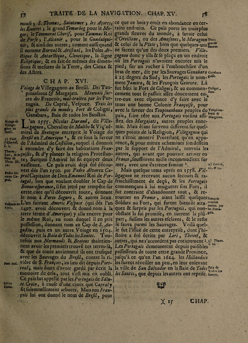 57 mou Ce 5 S. Thomas y Saintmer } les Açores, les Exoires } le grand Temurbeg pour le Mo- gor; \cTammorat Chcrif, pourTammasRoi de Perfe } \ Alcanir , pour le Guadalqui- wr, ôcainfides autres; comme auflî quand il nomme'Barval ôc Ariftual, les Pôles Ar¬ ctique 6c Antarctique, Clenetique, la ligne Ecliptique ; ôc en fait de mêmes des dimen- fions ôcmefures de la Terre, des Cieux ôt des Aflres. CHAP. XVI. Volage deVillegagnon au Brefil. DesTau- pinanbous & Margajats. Mauvais fuc- cez des François; mal-traitez par les Por¬ tugais. De Capral, Vefpuce. Trois les plus grands du mondes Fort de Coligni, Ganabara, Eaia de todos los Sanétos. vdage de T ’an iccc. Nicolas Durand, dit Ville- X-j gagnon, Chevalier deMalthe ôc Viç’ad- arefii. mirai de Bretagne entreprit le Voiage du O voi>i Brefil en l’Amérique *, & ce fous la faveur l'Sjcarbtt, de l’Admiral deCafiillon,auquel il donnoic Thevet a entendre d’y feiré des habitations Fran- ixti*&i\cÇoifes, & d’y planter la religion Proteftan- Thou^üb.te> Surquoi l’Amiral lui fit equiper deux ic. ‘vaiffeaux. Ce pais avoit déjà été décou- PedroAi- vcrt ^an If°°* Par Pe^ro Alvarez Ca- varet Ca’ pralCapitaine deDon.£*»tf»»*/Roi de Por- tugal, lors que voulant doubler le Cap de Bonne-efperance^ il fut jetté par tempête fur cette côte qu’il découvrit toute, donnant le nom à Porto Seguro , 6c autres lieux, vefpucc en L’an fuivant Americ Vefpuce (qui dès l’an *roi. 14P7. avoit découvert ôc donné nom à la terre ferme d’Amérique') y alla encore pour le même Roi, au nom duquel il en prit poffefEon, donnant nom au Cap de S. Au- guflin; puis en un autre Voiage en ifoq.. découvrit la Baia de Todos los Santés. Tou- tefois nos Normands 6c Bretons maintien¬ nent avoir les premiers trouvé ces terres-là, 6c que de toute ancienneté ils ont trafiqué avec les Sauvages du Brefil, contre la ri- p«rc real, viére de S. François, au lieu dit depuisPer/- realy mais faute d’avoir gardé par écrit la mémoire de cela, tout s’efl mis en oubli. Ce païs fut appellé par les Portugais de Sain- cîoiK. te Croix, à caufe d’une croix que Capral y fit; folemnellement arborer. Mais nos Fran¬ çois lui ont donné le nom de Brefil, pour .01, man- tsc ait. ce que ce bois y croît en abondance en cer¬ tains endroits. Ce pais porte les trois plus grands fleuves du monde, à favoir celui d’Oreillane, ou des Amafones, le MaragnonTrois ôt celui de la Plate \ bien que quelques-uns ne facent qu’un des deux premiers. Ville- gagnon donc y alla 6c fe plaça en un endroit où les Portugais n’avoient encores mis le piedj fur un rocher à l’embouchûre d’un bras de mer, dit par les Sauvages Ganabara Ganaba:» à z^.degrez du Sud } les Portugais le nom-60^* ment Janeiro, 6c les François Genevre. Là fut bâti le Fort de Coligni, 6c au commen-coiigi cernent tout fe pafloit affez doucement en-/0’ tre-eux avec efperance d’y faire avec le tems une bonne Colonie Françoife, pour avec la faveur des Toupinanbaux peuples du^o^ pais, faire tête aux Portugais voifins afli-M^j fiez des Margajats, autres peuples enne¬ mis. Mais étant furvenu different fur quel¬ ques points de laReligion, Villegagnon qui ne s’étoit montré Procédant qu’en appa¬ rence, ôc pour mieux acheminer fondeffein par le fupport de l’Admirai, renvoia les autres, qui avant que pouvoir arriver en France,fouffrirent mille incommoditez fur mer, avec une èxtreme famine i; <•/,.. Mais quelque tems après en iff8. Vil-11' ^ legagnon ne recevant aucun fecours ôc ra- fraichiffement de deçà, ôc les Portugais commençans à lui mugueter fon Fort, il fut contraint d’abandonner tout, ôc re¬ tourner en France, aiant laiffé quelques François Soldats au Fort, qui furent bientôt atta-co™me quez ôc furpris par les Portugais, qui non -les Ports- obflant la foi promife, en tuerent la plu-gaiJ’ part, faifans les autres efclaves, ôc le refte fe fan va parmi les Sauvages. Voilà quel¬ le fut l’iffuë de cette entreprife, dont j’hi- floire a été écrite par Leri, Thevet, ôc autres , qui ne s’accordent pas entièrement 3. i) num. Les Portugais demeurèrent depuis paifibles ’I&’ poffeffeurs de toute cette grande Province, jufqu’à ce qu’en l’an 1624. les Hollandais les furent réveiller un peu, en leur enlevant la ville de San Salvador en la Baie de Tides ^ losSantoiy que depuis les autres ont reprife. Sauios. sa *0 X CHAP.