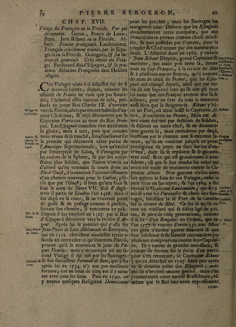 rp C H A P. XVII. t Volage des François en la Floride. Par qui découverte. Gavot, Ponce de Leon , Soto. Jean Ribaut.£/j la Floride. Al¬ bert. Famine prodigieufe. Laudonniere. François cruellement traitez par les Efpa¬ gnols en la Floride. Gourgues, £5? fin en- treprife genereufe. Utile emploi des Vola¬ ges Ferdinand Roid'Efpagne, fa pru¬ dence. Relations Françoifes dans Hakluic Anglais. Ces Voiages aians écé delaiflez fur de fi mauvais fuccez, depuis, comme les affaires de France ne vont que par bouta¬ des, T Admirai aflez curieux de cela, per- fuada au jeune Roi Charles IX. d’envoier Vofage en vers la Floride, alors pas encore habitée d’au- UFionde. cuns Chrétiens, 6c déjà découverte par le Capitaine Verrazan au nom du Roi Fran¬ çois. LesEfpagnols toutefois s’en attribuent la gloire, mais à tort, puis que comme Gavot dé- nous avons déjà touché, SebajlienGavot fat Floride en ^ Premier qui découvrit cette partie de i-ts*. \' Amérique Septentrionale, lors qu’excité par l’entreprife de Colon,, il s’imagina par les raifons de la Sphere, 6c par des conje- élures plus folides, que l’autre n’avoit eu d’abord qu’en tournant là route droit au Nord-Ouejl, il trouveroit l’accourciflement d’un chemin nouveau pour le Cathai, plu¬ tôt que par YOueft-, fi bien qu’aux frais'ôc fous le nom de Henri VII. Roi d’Angle¬ terre il partit de Londres l’an 1496. mais il fut deçû en fa route, 8c ne trouvant point de golfe 6c de paflàge comme il penfoit, fuivant fon chemin, il rencontra ce païs; piaadcla ^ePu,s ^ fut emploié en ï 52.5*. par le Roi d’Efpagne à découvrir vers la rivière Ôl Ar¬ gent. Après lui le premier qui y alla fut iean Ponce Jean Ponce de Leon Adelantade de Borriquen, de uon. ^ en j ^ t z cherchant nouvelles terres a- borda en cette dote ci qu’il nomma Floride, pource qu’il la rencontra le jour de Pâ¬ ques Fleuries: mais y retournant en un fé¬ cond Voiage il fut tué par les Sauvages: Fernand de Sc l'on fucceifeur Fernand de Soto ,qui y fur Sow* après lui en 15*34. n’y eut pas meilleure fortune j car au bout de cinq ans il y mou¬ rut avec tous les fiens. Puis en 13*49. on y envoia quelques Religieux Dominicains pour les prêcher , mais les Sauvages les mangèrent tous.* Deforce que les Efpagnols abandonnèrent cette conquête, que nos Françoisentre-prirent comme chofe delaif- fée, 6c non pofledée par d’autres, pour la peupler 6c Chrêtienner par des moiens plus doux. L’Admirai donc en 1 ç6z. y envoia ' Jean Ribaut Diepois, grand Capitaine 6crean lUfcaut marinier, qui aiant pris terre là, donna *jaF^“re£e* nom au Cap-François, à la riviere de Mail°ffni're' 6c à plu (leurs autres fleuves, qu’il nomma l.H*Jk£ilf_ du nom de ceux de France, que les Efpa-tomt î* gnols ont changé depuis, ainfl que par en¬ vie ils ortt fuprimé tant qu’ils ont pû tous les noms que nos François avoient mis liée ailleurs, pour en ôter du tout la mémoire aufli bien que la Seigneurie. Ribaut y bâ¬ tit un Fort,où aiant laide le Capitaine^//.Auberr. bert, il retourna en France; Mais cet Al¬ bert aiant été tué par fedition de Soldats, ils élûrent un autre chef, 6c ne demeurè¬ rent gueres là, mais revindrent par deçà, fouffrans par le chemin une fi extreme fa-Famine mine, qu’ils en vindrent juiqu’à ce pointg0*81?- prodigieux de jetter au fort fur un d’en- tr’eux, dont ils fe repûrent 6c fe garanti¬ rent ainfi:6c-ce qui eft grandement à eon- fiderer, eft que le fort tomba fur celui qui avoit été caufe de mutinerie contre le Ca¬ pitaine Albert. Nos guerres civiles aiant fait quitter le foin de ces Voiages, enfin la paix faite on les reprit, & l’an 15*64. y fut envoié lé Capitaine Laudonnier-e, qui fit mitié avec les Paraouftis ôc chefs des Sau-Fioride. vages, bâti (Tant là le Fort de la Caroline Caroline, fur la riviere de Mai. Ce fut là qu’ils vi-^* !rent un vieillard qui fe difoit âgé de 300. ans, 6c perede cinq générations, comme il fe lit1 d’un Bengalois en Orient, qui en t) l’an iyy^.fe vantoit d’avoir 3 3I5. ans.Mais** “• nos gens n’eurent gueres demeuré là que leur infolence fe fit bientôt recontiôîtrepar 1 plufieurs confpirationscontre leurCapirai- ne. Ils y eurent de grandes neceflitez, 6c comme ils étoient fur le point d’en partir pour s’en retourner, le Capitaine1 Ribaut y arriva derechef en 1 f6f. Mafs peu après ne fe doutans point des Efpagnols, àvec qui ils n’avoient aucune guerre, mais s’en promettoient toute amitié 6cafll(lance, vû même que le Roi leur avoit expreflemenc, - com-