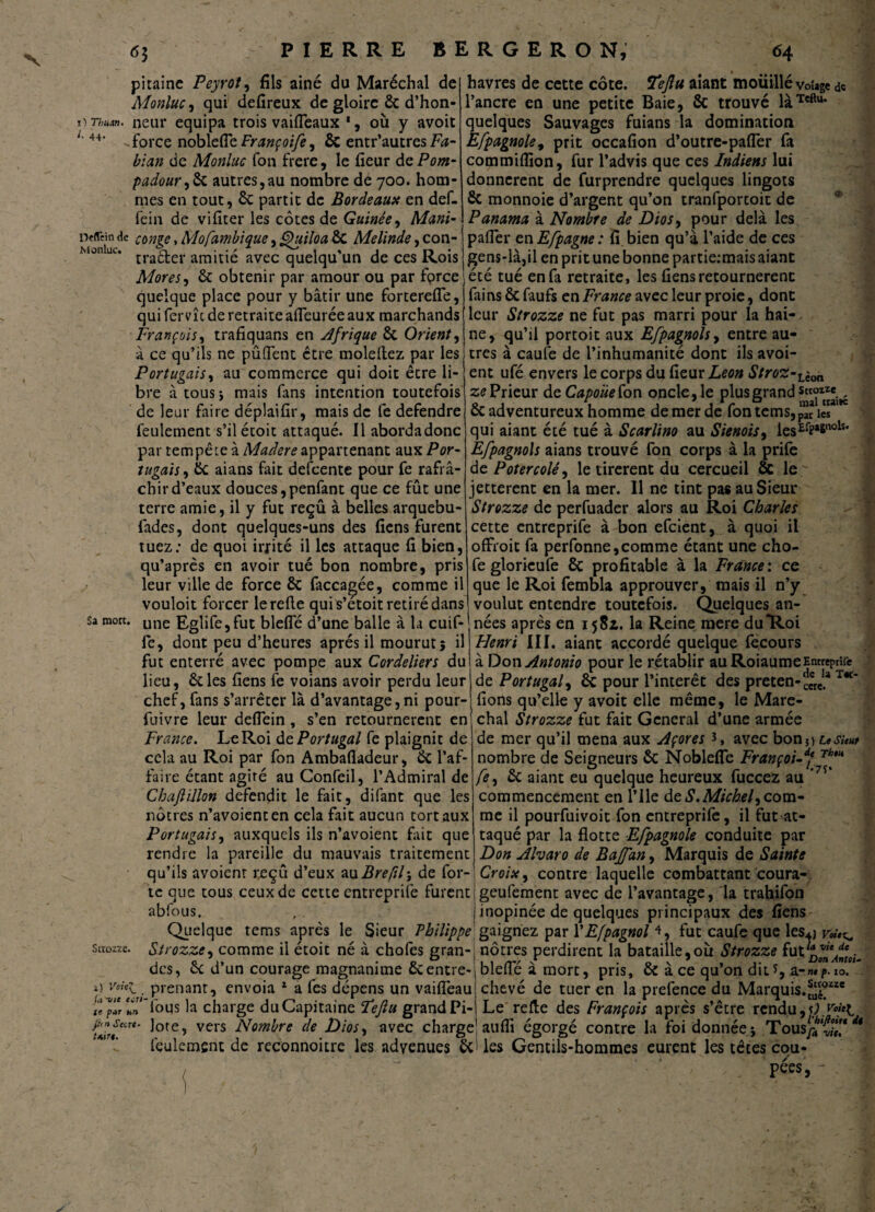 î) Thu.vu l. 44. pitaine Peyrot, fils ainé du Maréchal de Monluc, qui defireux de gloire 6c d’hon¬ neur équipa trois vaiffeaux ', où y avoit force noblefîe Françoife, ÔC entr’autres Fa- bian de Monluc fou frere, le fieur dePom- padour,& autres,au nombre de 700. hom¬ mes en tout, 6c partit de Bordeaux en def- fein de vifiter les côtes de Guinée, Mani- Defitinde cùnqe,Mofambique,Ouiloa6c Melinde,con- Monluc» r» • • / 1 % « r> • tracter amitié avec quelqu un de ces Rois Mores, 6c obtenir par amour ou par fpree quelque place pour y bâtir une fortereffe, qui fervîc de retraite affeuréeaux marchands François, trafiquans en Afrique 6c Orient, à ce qu’ils ne pûflent être moleftez par les Portugais, au commerce qui doit être li¬ bre à tous * mais fans intention toutefois de leur faire déplaifir, mais de fe defendre feulement s’ilétoit attaqué. Il abordadonc par tempête à Madere appartenant aux Por¬ tugais, 6c aians fait defeente pour fe rafrâ- chird’eaux douces,penfant que ce fût une terre amie, il y fut reçu à belles arquebu- fades, dont quelques-uns des liens furent tuez: de quoi irrité il les attaque fi bien, qu’après en avoir tué bon nombre, pris leur ville de force 6c facca^ée, comme il vouloit forcer le refie qui s’etoit retiré dans une Eglife,fut blefie d’une balle à la cuif- fe, dont peu d’heures après il mourut; il fut enterré avec pompe aux Cordeliers du lieu, 6cles liens fe voians avoir perdu leur chef, fans s’arrêter là d’avantage,ni pour- fuivre leur defiein , s’en retournèrent en France. Le Roi de Portugal fe plaignit de cela au Roi par fon Ambafladeur, 6c l’af¬ faire étant agité au Confeil, l’Admirai de Cbaftillon défendit le fait, difant que les nôtres n’avoienten cela fait aucun tort aux Portugais, auxquels ils n’avoient fait que rendre la pareille du mauvais traitement qu’ils avoienr reçu d’eux auBreftl\ de for¬ te que tous ceux de cette entreprife furent abfous. Sa mort. havres de cette côte. Ÿejlu aiant mouillé voîage & l’ancre en une petite Baie, 6c trouvé làTeftu* quelques Sauvages fuians la domination Efpagnole, prit occafion d’outre-pafler fa commifîion, fur l’advis que ces Indiens lui donnèrent de furprendre quelques lingots 6c monnoie d’argent qu’on tranfportoit de Panama à Nombre de Dios, pour delà les palier en E/pagne : fi bien qu’à l’aide de ces gens-là,il en prit une bonne partie:mais aiant été tué en fa retraite, les liens retournèrent fai ns 6c faufs en France avec leur proie, dont leur Strozze ne fut pas marri pour la hai¬ ne, qu’il portoit aux Efpagnols, entre au¬ tres à caufe de l’inhumanité dont ils avoi- ent ufé envers le corps du fieur Leon Stroz-Lè0„ ze Prieur de Capoiie fon oncle, le plus grand 6c adventureux homme de mer de fontemsjp^ies qui aiant été tué à Scarlino au Sienois, ies£fPa&noIs' Efpagnols aians trouvé fon corps à la prife de Potercolé, le tirèrent du cercueil ôc le jetterent en la mer. Il ne tint pas au Sieur Strozze de perfuader alors au Roi Charles cette entreprife à bon efeient, à quoi il offroit fa perfonne,comme étant une cho- fe glorieufe 6c profitable à la France : ce que le Roi fembla approuver, mais il n’y voulut entendre toutefois. Quelques an¬ nées après en 1581. la Reine mere du”Roi Henri III. aiant accordé quelque fecours à Don Antonio pour le rétablir au RoiaumeEntreprife de Portugal, 6c pour l’intérêt des preten-cerc.3 T*‘ fions qu’elle y avoit elle même, le Maré¬ chal Strozze fut fait General d’une armée de mer qu’il mena aux Açores L avec bon*) usu* nombre de Seigneurs 6c NoblefTe Françoi-df Thf fe, ôc aiant eu quelque heureux fuccez au ’7Î* commencement en l’Ile de S,Michel, com¬ me il pourfuivoit fon entreprife, il futat- taqué par la flotte Efpagnole conduite par Don Alvaro de Baffan, Marquis de Sainte Croix, contre laquelle combattant coura- geufement avec de l’avantage, la trahifon . Strozze. inopinée de quelques principaux des fiens Quelque tems après le Sieur Philippe gaignez par YEfpagnol 4, fut caufe que les4j r«v^ Strozze, comme il étoit né à chofes gran-j nôtres perdirent la bataille,où Strozze futttvUÂdt. An* R, ------- blefie à mort, pris, 6c à ce qu’on dit*, chevé de tuer en la prefence du Marquis.^*1* Le refie des François après s’être rendu,\) aiifîi égorgé contre la foi donnée; Tous}*1di des, 6c d’un courage magnanime 6centre prenant, envoia 1 a fes dépens un vaiffeau i) Voiel_ tl plr La’Tous la charge du Capitaine ïejlu grand Pi ufr/ar** ^0teî vcrs Nombre de Dios, avec charge feulement de rcconnoitre les advenues 6c ' les Gentils-hommes eurent les têtes cou¬ pées, vit.