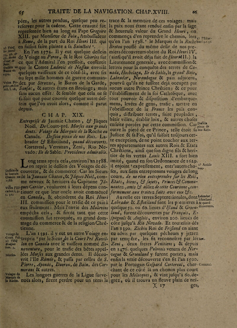 pées, les autres pendus, quelque peu re- refervez pour la cadene. Cette cruauté fut reprelentée bien au long au Pape Grégoire XIII. par Monfieur de Foix, Ambaffadeur à Rome, de la part du Roi Henri III. qui !) voici en faifoit faire plainte a fa Sainteté l. lc! l*an lS7z‘ ^ Y eut quelque deflein l\\ duUt de Voiage au Pérou , 3c le Roi Charles fur H‘ix.dt ce due l’Admirai J’en prefloit, confentit Deiicin auqUe le Comte Ludovic de Najfau envoiât en quelques vaiffeaux de ce côté-là, avec fix ou fept mille hommes de guerre comman- voîez po-dez par Strozzc, le Baron de la Garde, pelin.en.lon n s* q / n • • nîii.i. 18. Sanfac, ce autres etans en Brouage j mais fans aucun effet: 3c femble que cela ne fe faifoit que pour couvrir quelque~autre def- fein quej’on avoit alors, comme il parut depuis. C H A P. XIX. Entreprife de Jaunaie Chaton , £s? Jaques Noël. De Court-pré. Morfes aux grands dents. Voiage du Marquis de la Roche en Canada. Dejffein pieux de nos Rois. La¬ brador 3s? Eftotiiand, quand découverts. Cortereal, Verrazan, Zeni, Rio Ne- vado : lie de Sable. Providence admirable. L ong tems après cela, environ l’an if88. on reprit le deflèin des Voiages dedé- hlaunaie couverte j & de commerce :Car les Sieurs chaton ende la Jaunaie Chaton,Sc Jaques Noël,com- I588‘ me neveux 3c heritiers du Capitaine Jâ- vofez VïC-ques Cartier, voulurent à leurs dépens con- catboti.j. tjnuer ce que leur oncle avoit commencé en Canada, 3c obtindrent du Roi Henri III. commillion pour le trafic de ce païs à eux feulement: Mais l’envie des Malovins empêcha cela , 3c firent tant que cette commiflion fut révoquée, au grand dom¬ mage du commerce 3c de la religion Chré¬ tienne. volage de L’an 1591. il y eut un autre Voiage en- ï)%ciè‘UePY'ls 2Par l^Sicur^de la Court Pré Ravil- Hakiuit Ion en Canada avec le vaiffeau nommé Bo- um'*• naventure, pour le trafic des bêtes appel - Morfes. lées Morfes aux grandes dents. Il décou¬ vrit l’Ile Ramée, 3ç paffa par celles de S. Pierre, Aponas, Duoron, de Bain, des Cor¬ morans 6c autres. ^ M°MSuisde ^es lonSues guerres de la Ligue furve- u Roche.'nues alors, firent perdre pour un tems la trace 3c la mémoire de ces voiages: mais la paix nous étant rendue enfin par la fage 3c heureufe valeur du Grand Henri, on commença d’en reprendre le chemin, lors^ r£fcif. qu’en l’an ifpS.1 le Marquis de la Roche^l ^ i- Breton pouffé du même defir de nos pre¬ miers découvreurs obtint du RoiHenriVV. (ainfiqu’il avoit déjà fait de RenridlU.) la Lieutenance generale, aveccommiflionSc lettres pour la conquête des terres de Ca~ nada, Hochelaga, Ile de Sable, la grand’ Baie, Labrador, Norombegue 3t pais adjacens, pourvû qu’ils ne fuffent déjà occupez par aucun autre Prince Chrétien i ôc ce pour l’établiffement de la foi Catholique, avec tout pouvoir 3c difpofition d’embarque- mens, levées de gens, trafic , mettre en l’obeïffance de la France les païs con¬ quis , diftribuer terres, faire peuplades , bâtir villes, établir loix, 3c autres chofes enluite portées par cette commiffion. Car^1®,. outre la pieté de ce Prince, telle étoit fa nos Rois. Juftice 3c fa Foi, qu’il faifoit toujours cet¬ te exception, de ne point toucher aux ter¬ res appartenantes aux autres Rois Sc Etats Chrétiens, ainfi quefon digne fils Sc heri¬ tier de les vertus Louis XIII, a fort bien imité, quand en fonOrdonnance de 162,9. il enjoint1 expreffement, entr’auters cho- ^mck fes, auxfiens entreprenans voiages de long cours, de ne rien entreprendre furies Rois, Etats, biens , &fujets. Princes & Commu- nautez,amis Ss? alliez de cette Couronne, con¬ formement aux traitez faits avec eux &c. Au refie ces terres Septentrionales, dont^”^0 Labrador Sc Eftotiiand Cont les premières à&quand quelque fo. ou 60. lieues à'If and Sc Gmæ-decouveiK' land, furent découvertes par François* E- fpagnols Sc Anglois, environ 2.00. lieues de côte jufqu’à Rio Nevado. Et toutefois dés l’an 1390. Zichin Roi de Frif and en aiant eu advis par quelques pêcheurs y jettez par tempête, les fit reconnoître par leszeft:, Zeni, deux freres Vénitiens} Sc depuis en 1476. quelques Polonois venans. de Nor- vegue Sc Groenland y furent portez} mais enfin la vraie découverte s’en fit l’an ifoo. • par le Portugais Gafpard Cortereal, cher- coaer«i. chant de ce côté là un chemin plus court pour les Molucques, 3c vint jufqu’à 60.de- grez, où il trouva un fleuve pïain de nei- X '7 g«>