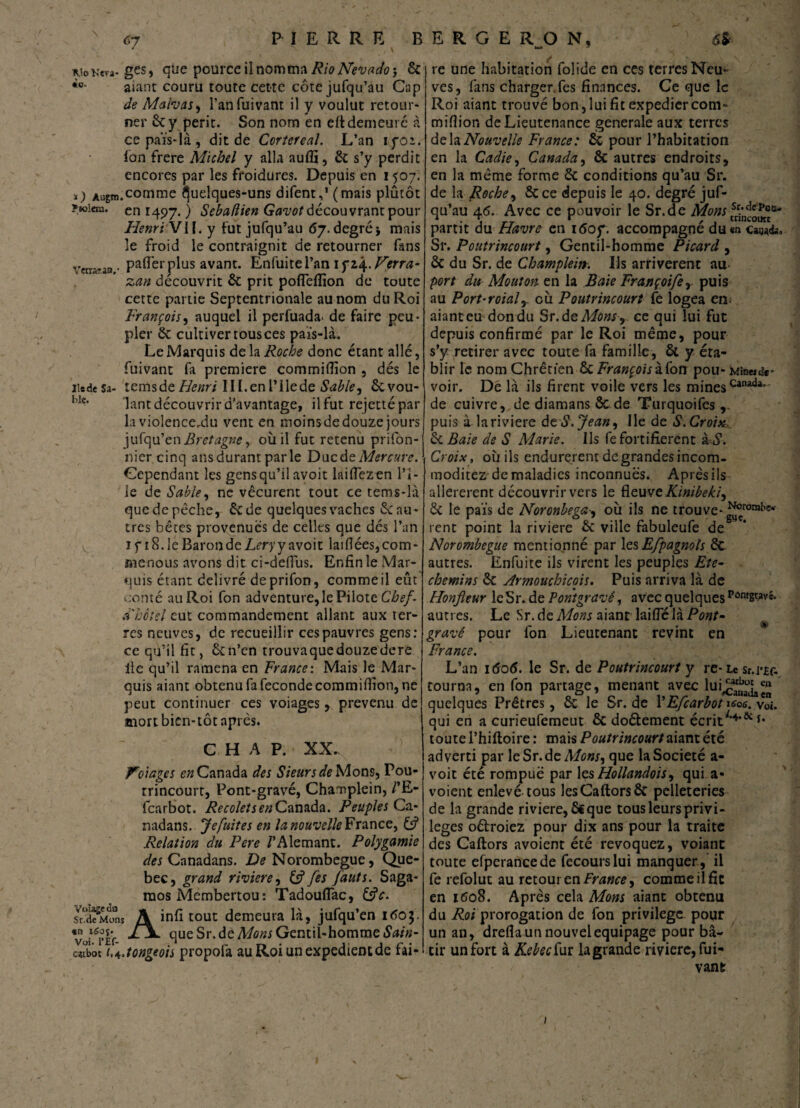 ^io Km- ges, que pource il nomma Rio Nevada j & aiant couru toute cette côte jufqu’au Cap de Malvas, l’an fuivant il y voulut retour¬ ner 6c y périt. Son nom en eftdemeuré à cepaïs-là, dit de Cortereal. L’an iyoï. fon frere Michel y alla auffi, 6c s’y perdit encores par les froidures. Depuis en 1507. ï) Aagm.comme Quelques-uns difent,1 (mais plûtôt ?«oieia. en 1497. ) Sebaflien Gavot découvrant pour Henri VI f. y fut jufqu’au 67. degréj mais le froid le contraignit de retourner fans Verra?an,- pafler plus avant. Enfuitel’an if 14. Jferra- zan découvrit 6c prit pofleflïon de toute cette partie Septentrionale au nom du Roi François, auquel il perfuada- de faire peu¬ pler 6c cultiver tous ces païs-là. Le Marquis de la Roche donc étant allé, fuivant fa première commifiion , dés le lie de Sa- temsde Henri IlI.enl’Ilede Sable^ êcvou- bIc‘ lant découvrir d'avantage, ilfut rejettépar la violence,du vent en moinsde douze jours jufqu’en Bretagne y où il fut retenu prifon- nier cinq ans durant parle Ducdt Mercure. Cependant les gens qu’il avoit laiflezen Pl¬ ie de Sable, ne vécurent tout ce tems-là que de pêche, 6c de quelques vaches 6c au ¬ tres bêtes provenues de celles que dés l’an if [8.1 e Baron de Lery y avoit lai fiées, com¬ mérions avons dit ci-deflùs. Enfin le Mar¬ quis étant délivré deprifon, comme il eût corné auRoi fon adventure, le Pilote Chef- a'bctel qui commandement allant aux ter¬ res neuves, de recueillir ces pauvres gens: ce qu’il fit, ôcn’en trouvaquedouzedere lie qu’il ramena en France: Mais le Mar¬ quis aiant obtenu fa fécondé commifiion, ne peut continuer ces voiages, prévenu de mort bien-tôt après. C H A P. XX. Volages e/2 Canada des Sieurs de Mons, Pou- rrincourt, Pont-gravé, Chanplein, /’E- fearbot. RecoletsenCanada. Peuples Ca- nadans. Je fuit es en la nouvelle France, & Relation du Pere /’Alemant. Polygamie des Canadans. De Norombegue, Que- bec, grand vivier e, fe s faut s. Saga- mos Membertou: Tadouflac, &V. Sd?MonS A infi tout demeura là, jufqu’en 1603. Vüil<?Ef- que Sr.de Mons Gentil-homme Sain- cttbôt i.A.tongeois propofa auRoiunexpedientdc fai- f t e une habitation folide en ces terres Neu¬ ves, fans charger fes finances. Ce que le Roi aiant trouvé bon,lui fit expediercom- miflior. de Lieutenance generale aux terres delà Nouvelle France: Sc pour l’habitation en la Cadie, Canada, ôc autres endroits, en la même forme 6c conditions qu’au Sr. de la Roche, 6c ce depuis le 40. degré juf¬ qu’au 46. Avec ce pouvoir le Sr.de Mons ^0*^ partit du Havre en 160f. accompagné du en ca^fc. Sr. Poutrincourt, Gentil-homme Picard , 6c du Sr. de Champlein. Ils arrivèrent au port du Mouton en la Baie Françoifer puis au Port-roialy cù Poutrincourt fe logea en; aiant eu don du Sr.de Mons , ce qui lui fut depuis confirmé par le Roi même, pour s’y retirer avec toute fa famille, & y éta¬ blir le nom Chrétien éc François ibon pou- mîmi«sa¬ voir. De là ils firent voile vers les minesCaiuda* de cuivre, de diamans & de Turquoifes puis à lariviere de S. Jean, Ile de S. Croise^ & Baie de S Marie. Ils fe fortifièrent i-S. Croix, où ils endurèrent degrandesincom- moditez de maladies inconnues. Après ils allererent découvrir vers le fieuveKinibeki, 6c le pais de Noronbega-, où ils ne trouve-^0”*5' rent point la riviere 6c ville fabuleufe de Norombegue mentionné par les Efpagnols 6c autres. Enfuite ils virent les peuples Eté- chemins 6c Armouchicois. Puis arriva là de Honfleur le Sr. de P ont gravé, avec quelques pontgwc. autres. Le Sr.de Mons aiant laifie là Pont- gravé pour fon Lieutenant revint en France. L’an 1606. le Sr. de Poutrincourt y re-Le sr.i*£f. tourna, en fon partage, menant avec lui^^11 quelques Prêtres, 6c le Sr. de YEfcarbot «/o*. voi. qui en a curieufemeut 6c do&ement écrit;’4,ôc *• toute l’hiftoire : mais Poutrincourt aiant été adverti par leSr.de Mons, que la Société a- voit été rompue par les Hollandois, qui a- voient enlevé tous lesCaftorsôc pelleteries de la grande riviere, 6€que tous leurs privi¬ lèges oêtroiez pour dix ans pour la traite des Caftors avoient été révoquez, voiant toute efperaneede fecourslui manquer, il fe refolut au retour en France, comme il fît en 1608. Après cela Mons aiant obtenu du Roi prorogation de fon privilège pour un an, drefla un nouvel équipage pour bâ¬ tir un fort à Kebec fur la grande riviere, fui- vanfc 1