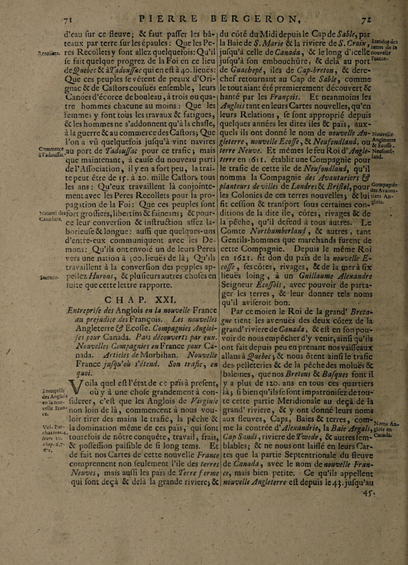 d’eau fur ce fleuve; ôc faut pafler les bâ¬ teaux par terre fur les épaules : Que les Pe- ?.c:oîkts. res Recolletsy font allez quelquefois: Qu’il fe fait quelque progrez de la Foi en ce lieu de Quebec Ôc àTadoujfac qui en eft à 40. lieues: Que ces peuples fe vêtent de peaux d’Ori- gnacêcde Caftorscoufuës enfemble, leurs \ Canoës d’écorce de bouleau, à trois ou qua¬ tre hommes chacune au moins : Que les femmes y font tous les travaux 6c fatigues, 6c les hommes ne s’addonnent qu’à la chafle, à la guerre 6c au commerce des Caftorsj Que l’on a vû quelquefois jufqu’à vint navires àTadouffac*au P01*1 Tadoujfac pour ce trafic ; mais que maintenant, à caufe du nouveau parti del’Aftbciadon, il y en a fort peu, la trai¬ te peut être de iç. à 20. mille Caftors tous les ans : Qu’eux travaillent là conjointe¬ ment avec lesPeres Recollets pour la pro¬ pagation de la Foi: Que ces peuples font Naturel detfort groffiers, libertins 6c fafneans ; 6c pour- Causdit*. jeur converfion 6c inftruétion aflez la- borieufe 6c longue : auffi que quelques-uns d’entfe-eux communiquent avec les Dé¬ mons: , Qa’i ls ontenvoié un de leurs Peres vers une nation à ^00.lieues de là; Qu’ils travaillent à la converfion des peuples ap- mto.-r. peliez Murons, 6c plu (leurs autres chofes en fuite que cette lettre rapporte. C H A P. XXI, .Entreprife des Anglois en la nouvelle France au préjudice des François. Les nouvelles Angleterre & Ecofie. Compagnies Angloi- Jes pour Canada. Pais découverts par eux. Nouvelles Compagnies en France pour Ca¬ nada. Articles de Morbihan. Nouvelle France jufqu'ou s'étend. Son trafic, en quoi. Voila quel eft l’état de ce pais à prefenr, ietAr s où y à une chofe grandement à con- en la nou- fiderer, c’eft que les Anglois de Virginie veiicFian-non j0jn là, commencent à nous vou- loir tirer des mains le trafic, la pêche 6c chas«w* ^a domination naême de ces païs, qui font livre 10. toutefois de nôtre conquête, travail, frais, eup.6.7- & poffeflion paifible de fi long tems. Et de fait nos Cartes de cette nouvelle France comprennent non feulement Pile des terres Neuves, mais auffi les païs de 'Terre f crme qui font deçà 6c delà la grande riviere; 6c du côté du Midi depuis le Cap de Sable, par la Baie de S. Marie 6c la riviere de S. Croix, rE‘encluf a.eî jufqu’à celle de Canada, 6c le long d’i celle nouvelle jufqu’à fon embouchûre, 6c delà au portFwnce' de Guachepé, iles de Cap-breton, 6c dere¬ chef retournant au Cap de Sable, comme le tout aiant été premièrement découvert 6c hanté par les François. Et neanmoins les Anglois tant en leurs Cartes nouvelles, qu’en leurs Relations, fe font approprié depuis quelques années les dites iles 6c païs, aux¬ quels ils ont donné le nom de nouvelle An- Nouvelle gleterre, nouvelle Ecojfe, 6i Neufondland, ou &nf^ terre Neuve. Et mêmes le feu Roi d'Angle- Neufond.° terre en 1611. établit une Compagnie pour1,înc1, le trafic de cette ile de Neufondland, qu’il nomma la Compagnie des Avanturiers if planteurs de villes de Londres ÔC Brifiol, pour£°”£^e les Colonies de ces terres nouvelles; ôt lui tiers a.h- ' fit ceffion 6c tranfport fous certaines con-5lois‘ ditions de la dite ile, côtes, rivages §c de la pêche, qu’il defend à tous autres. Le Comte Northumberland, ôc autres, tant Gentils-hommes que marchands furent de cette Compagnie. Depuis le même Roi en 1621. fit don du païs de la nouvelle E- cojfe, fescôtes, rivages, Scdela meràfix lieues ioing , à un Guillaume Alexandre Seigneur Ecojfois, avec pouvoir de parta¬ ger les terres, 6c leur donner tels noms qu’il aviferoit bon. Par cemoien le Roi de la grand’ Breta¬ gne tient les avenues des deux cotez de la I grand’ riviere de Canada, 6c eft en fon pou- voirde nous empêcher d’y venir,ainfi qu’ils ont fait depuis peu en prenant nosvaifleaux allansà j£#<?for; 6c nous ôtent ainfi le trafic des-pelleteries 6c de la pêchedes moluësôc baleines, cçae nos Bretons 6c Bafques font il y a plus de 120. ans en tous ces quartiers là j fi bien qu’ilsfe font impatronifez de tou¬ te cette partie Méridionale au deçà de la grand’ riviere, 6c y ont donné leurs noms aux fleuves, Caps, Baies ÔC terres, corn-Nomj Aq me la contrée d'Alexandrie^ la Baie Argals,giois en * Cap Sandi, riviere de Twede, ôc autres fem- Cauada* blables; 6c ne nous ont laiflé en leurs Car¬ tes que la partie Septentrionale du fleuve de Canada, avec le nom de nouvelle Fran¬ ce, mais bien petite. Ce qu’ils appellent nouvelle Angleterre eft depuis le4$.jufqu’au 4f«