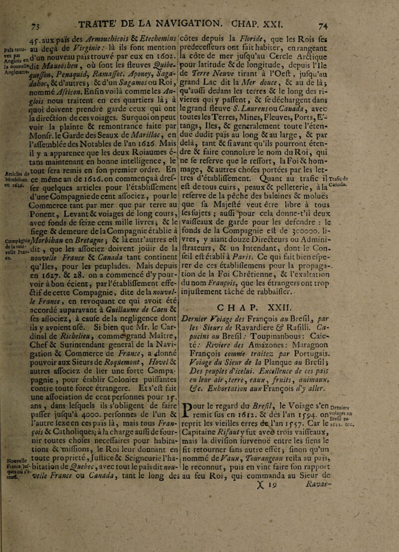 4f. aux pais des Armouchicois ÔC Eté chemin s paît trou- au deçà de Virginie : là ils font mention a” E en d’un nouveau pais trouvé par eux en 1602. unoureUftdit Mauooshen, où font les fleuves Quibe. hn^wl<i'quejfon, Penaquid, RamaffoC, Aponey, Saga’’ dahoc, 6c d’autres ; & d’un Sagamos ou Roi, nommé Afticon. Enfin voilà comme les An- gMr nous traitent en ces quartiers là 5 à quoi doivent prendre garde ceux qui ont ladircétion decesvoiages. Surquoionpeut voir la plainte 6c remontrance faite par Monfr. le Garde des Seaux de Mar illac, en l’aflemblée des Notables de l’an 1616 Mais il y a apparence que les deux Roiaumes é- tans maintenant en bonne intelligence, le Artki« detout fera remis en Ton premier ordre. En Morbihan ce mêmean de 1626.on commençaàdref- ea i6ie. per qUC]qUes articles pour l’établiflement d’une Compagnie de cent aflociez, pour le Commerce tant par mer que par terre au Ponent, Levantôevoiages dé long cours, avec fonds de feize cens mille livres ; 6c le fiege 6c demeure de la Compagnie établie à Morbihan en Bretagne ; 6c laentr’autres eil »eikpran-dit , que les aflociez doivent jouir de la te. nouvelle France 6c Canada tant continent qu’lies, pour les peuplades. Mais depuis en 1617. 6c 28. on a commencé d’y pour¬ voir à bon écient, parl’établiflement effe- élif de cette Compagnie, dite de la nouvel- le France, en révoquant ce qui avoit été accordé auparavant à Guillaume de Caen 6c fes aflociez, à caufe delà négligence dont ils y avoient ufé. Si bien que Mr. le Car¬ dinal de Richelieu, commegrand Maître, Chef 6c Surintendant general de la Navi¬ gation 6c Commerce de France, a «donné pouvoir aux Sieurs de Roqûemont, Hovel 6c autres aflociez de lier une forte Compa: pagnie , pour établir Colonies puiflantes contre toute force étrangère. Ets’eft fait une aflociation de cent perfonnes pour if\ ans, dans lefquels ils s’obligent de faire pafler jufqu’à 4000. perfonnes de l’un 6c l’autre lexeen ces païs là, mais tous Fran¬ çois 6c Catholiques; à la charge aufli de four¬ nir toutes chofes neceflaires pour habita¬ tions ôc'millions, le Roi leur donnant en Nouvelle toute propriété ,Juftice& Seigneuriel’ha- Francejuf- bitation de Quebec, avec tout le païs dit nou- SL0UIC*w//* France ou Canada, tant le long des côtes depuis la Floride, que les Rois fes predecefleurs ont fait habiter, en rangeant la côte de mer jufqu’au Cercle Arétique pour latitude 6cde longitude, depuis l’ile de l’erre Neuve tirant à l’Oefi: , jufqu’au grand Lac dit la Mer douce, 6c au de là ; qu’au-fîi dedans les terres 6c le long des ri¬ vières qui y paflent, 6c fe déchargent dans le grand fleuve S. Laurens ou Canada, avec toutes les Terres, Mines, Fleuves, Ports, E- tangs, Iles, 6c généralement toute l’éten¬ due dudit pajs au long 6cau large, 6c par delà, tant 6c fi avant qu’ils pourront éten¬ dre 6c faire connoître le nom du Roi, qui ne fè referve que le reflort, la Foi 6c hom¬ mage, 6c autres chofes portées par les let¬ tres d’établiflement. Quant au trafic ilTrafîcdc efl: de tous cuirs, peaux 6c pelleterie, à la CaaacU referve de la pêche des baleines 6c moluës que fa Majefté veut être libre à tous fesfujets ; auflî 'pour cela donne-t’ii deux vaifleaux de garde pour les défendre : le fonds de la Compagnie elt de 300000. li¬ vres, y aiantdouze Dïreéteurs ou Admini- ftrateurs, 6c un Intendant, dont le Con- îeil elt établi à Paris. Ce qui fait bien eipe- rer de ces établiflemens pour la propaga-. tion de la Foi Chrétienne, 6c l’exaltation du nom François, que les étrangers ont trop injuftement tâché de rabbaifier. - CHAP. XXII. Dernier Voiage des François au Brefil., par les Sieurs de Ravardière 65? Rafilli. Ca¬ pucins au Brefil ; Toupinanbous : Caie- té; Riviere des Amazones: Maragnon François comme traitez par Portugais. Voiage du Sieur de la Planque au Brefil; Des peuples d'i celui. Excellence de ces pais en leur air,terre, eaux, fruits, animaux» &c. Exhortation aux François d'y aller„ Pour le regard du Brefil, le Voiage s’en Derniers remit fus en 1612. 6c dès l’an tfP4. reprit les vieilles erres de l’an 1 y57. Car le 1^1. &c. Capitaine y fut avec trois vaifieaux, mais la divifion furvenué entre les fiens le fit retourner fans autre effet ; finon qu’un nommé dtVaux, Tourangeau relia au païs, le reconnut, puis en vint faire fon rapport au feu Roi, qui commanda au Sieur de X 19 Ravar-