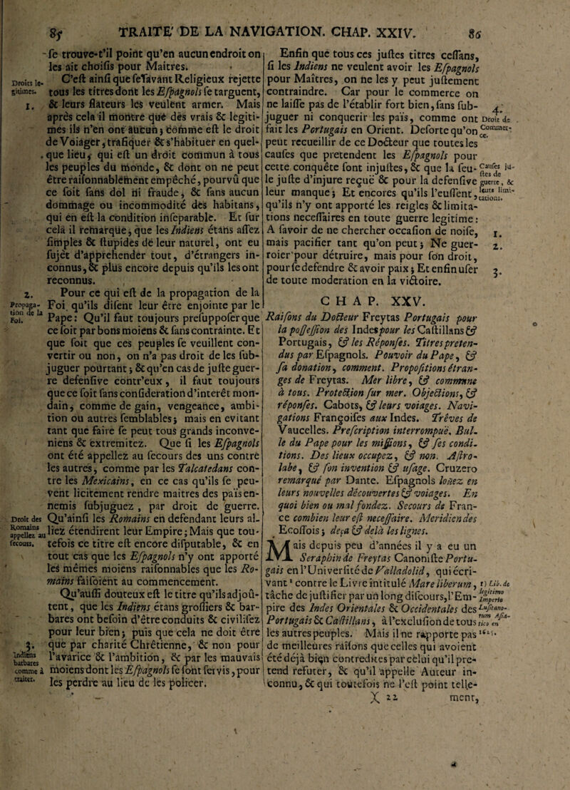 -fe trouve-t’il point qu’en aucun endroit on les ait choifis pour Maîtres, croîts le- C’eft (3UC feTâvant Religieux rejette suimes. tous les titres dont les Efpagnols fe targuent, i. & leurs flateurs les Veulent armer. Mais après cela il montre cjuê dès vrais 6c légiti¬ més ils n’en ont âüeun j dômme eft le droit de Voiager, trafiquer 6c s’habituer en quel- „que lieu,* qui eft un drdit commun à tous les peuples du monde, 6c dont on ne peut être raifonnablèthent empêché, pourvû que ce foit fans dol ni fraude, 6c fans aucun dommage ou incommodité des habitans, qui en eft la condition infeparable. Et fur cela il rehiarqtie, que les Indiens étàns allez fimples & ftupides de leur naturel, ont eu fujèt d’apprehender tout, d’étrangers in¬ connus, 6c plus encore depuis qu’ils les ont reconnus. , z. Pour ce qui eft de la propagation de la propaw- Foi qu’ils difent leur être enjointe par le I S eIaPape: Qu’il faut toujours prefuppofer que , ce foit par bons moiens 6c fans contrainte. F t que foit que ces peuples fe veuillent con¬ vertir ou non, on n’a pas droit de les fub- juguer pourtant j 6cqu’en cas de jufte guer¬ re defenfive contr’eux, il faut toujours que ce foit fans confideration d’intérêt mon¬ dain* comme de gain, vengeance, ambi¬ tion ou autres femblables; mais en évitant tant que faire fe peut tous grands inconve- niens 6c èxtremitez. Que fi les Efpagnols ont été appeliez au fecours des uns contre les autres, comme par les Talcatedans con¬ tre les Mexicains, en ce cas qu’ils fe peu¬ vent licitement rendre maitres des païs en¬ nemis fubjuguez , par droit de guerre. Droit des Qu’ainfi les Romains en défendant leurs al- étendirent leur Empire;Mais que tou* fecouis. tefois ce titre eft encore difputable, 6c en tout cas que les Efpagnols n’y ont apporté le$ mêmes moiens raifonnables que les Ro¬ mains faifoiènt au commencement. Qu’auffi douteux eft le titre qu’ils adjoû- tent, que les Indiens étans groftiers 6c bar¬ bares ont befoin d’être conduits 6c civilifez pour leur bien; puis que cela ne doit être 3. que par charité Chrétienne,' 6c non pour barbares ^’avar‘ce & l’ambition, 6c par les mauvais comme à moiens dont les Efpagnols fe font fer v is, pour ! traiter. je$ per(jrc au ljeu ^ ]es policei*. Enfin que tous ces juftes titres ceflans, fi les Indiens ne veulent avoir les Efpagnols pour Maîtres, on ne les y peut juftemenc contraindre. Car pour le commerce on ne laifle pas de l’établir fort bien,fans fub- juguer ni conquérir les païs, comme ont Droit’a- fait les Portugais en Orient. Defortcqu’onc^°miï'e£’ peut recueillir de ce Doéteur que toutes les caufes que prétendent les Efpagnols pour cette conquête font injuftes, 6c que la feu- le jufte d’injure reçue 6c pour la defenfive guerre, 6c leur manque; Et encores qu’ils l’euftènt,!^” qu ils n y ont apporte les reigles 6climita¬ tions neceftaires en toute guerre légitimé: A favoir de ne chercher occafion de noife, j. mais pacifier tant qu’on peut; Ne guer- z. roier'pour détruire, mais pour fon droit, pourfedefendre 6c avoir paix; Et enfin ufer 5. de toute modération en la viéloire. CHAP. XXV. Raifons du Doéleur Freytas Portugais pour la pofjefion des In des pour /wCaftillans^ Portugais, & les Réponfes. Titres préten¬ dus par Efpagnols. Pouvoir du Pape, & fa donation y comment. Proportions étran¬ ges de Freytas. Mer libre y commune à tous. Proteftion fur mer. Objeiïionsy & réponfes. Cabots, & leurs voiages. Navi¬ gations Françoifes aux Indes. Trêves de Vaucelles. Prefcription interrompue. Bul¬ le du Pape pour les misons y & fes condi¬ tions. Des lieux occupez, y & non. Aflro- labe, & fon invention & ufage. Cruzero remarqué par Dante. Efpagnols louez en leurs nouvelles découvertes & voiages. En quoi bien ou mal fondez. Secours de Fran¬ ce combien leur efl necejffaire. Méridien de s * Ecoffois ; deçà £s? delà les lignes. ais depuis peu d’années il y a eu un Séraphin de Freytas Canonifte Portu¬ gais enl’Univeriïtéde Vàlladolid, qui écri¬ vant 1 contre le Livre intitulé Mare liberurn, »> pi.de tâche de jufti fier par un long difcours,l’Em- ëjJJJ pire des Indes Orientales 6c Occidentales des Portugais 6c Caflillans, à l’exclufion de tous II les autres peuples. Mais il ne rapporte pasliLU de meilleures railons que celles qui avoient été déjà biqn contredites par celui qu’il pre- i tend réfuter, 6c qu’il appelle Auteur in- ' connu6c qui toutefois ne l’eft point tcll.e- X 11 ment,