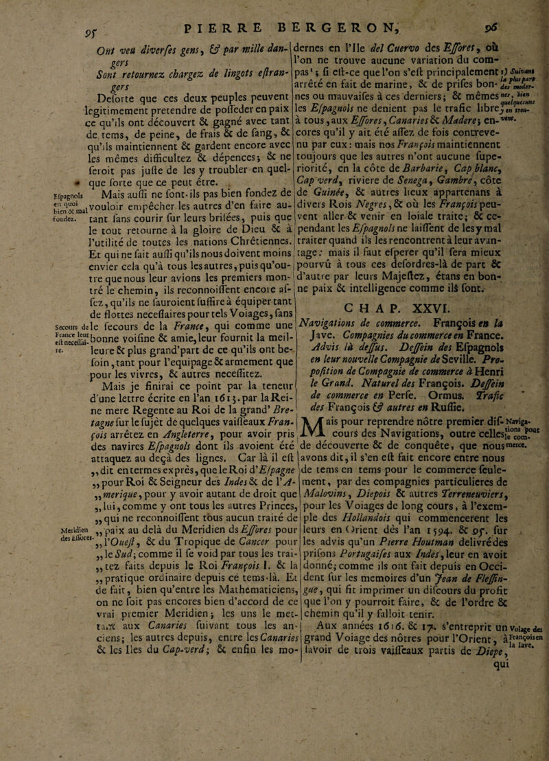 pr Ont veu diverfes gens, if par mille dan¬ gers Sont retournez chargez de lingots eflran- gers ou dernes en l’Ile del Cuervo des Effores, l’on ne trouve aucune variation du com¬ pas1 \ fi ell-ce que l’on s’eft principalement O Suivant _ a _ r v j • o J , • /-_ 1_la plut part Efpagnols C!1 bien fondez Deforte que ces deux peuples peuvent légitimement prétendre de pofleder en paix ce qu’ils ont découvert ôt gagné avec tant de tems, de peine, de frais 6c de fang, ÔC qu’ils maintiennent 6c gardent encore avec les mêmes difficultez 6c dépences-, 6c ne feroit pas jufte de les y troubler en quel¬ que forte que ce peut être. Mais aufii ne font» ils pas bien fondez de ^‘n^ivouloir empêcher les autres d’en faire au¬ riez. tant fans courir fur leurs brilées, puis que le tout retourne à la gloire de Dieu 6c à l’utilité de toutes les nations Chrétiennes. Et qui ne fait aufli qu’ils nous doivent moins envier cela qu’à tous les autres, puis qu’ou¬ tre que nous leur avions les premiers mon¬ tré le chemin, ils reconnoifient encore al- fez, qu’ils ne làuroientfuffireà équiper tant de flottes neceflaires pour tels Voiages, fans secours ride fecours de la France, qui comme une SEgbonne voifine 6c amie,leur fournit la meil- re- leure 6c plus grand’part de ce qu’ils ont be- foin,tant pour l’equipage6carmement que pour les vivres, 6c autres neceflitez. Mais je finirai ce point par la teneur d’une lettre écrite en l’an 1615. par la Rei¬ ne mere Regente au Roi de la grand’ Bre¬ tagne fur le fujèt de quelques vaifiêaux Fran¬ çois arrêtez en Angleterre, pour avoir pris des navires Efpagnols dont ils avoient été attaquez au deçà des lignes. Car là il eft ,,dit entermesexprès,queleRoid'Efpagne „ pour Roi 6c Seigneur des Indes & de Y A- „merique, pour y avoir autant de droit que „lui,comme y ont tous les autres Princes, „ qui ne reconnoifient tous aucun traité de „ paix au delà du Méridien de,Effares pour yf’Ouefl, 6c du Tropique de Cancer pour ,, le Sud-, comme il fe void par tous les trai- ,,tez faits depuis le Roi François I. 6c la ,, pratique ordinaire depuis ce tems-là. Et de fait, bien qu’entre les Mathématiciens, on ne fait pas encores bien d’accord de ce vrai premier Méridien i les uns le met- 1 ' ta.Yc aux Canaries fuivant tous les an¬ ciens; les autres depuis, entre les Canaries 6c les Iles du Cap-verd; 6c enfin les mo- arrêté en frit de marine, 6c de prifes bon- fJmoder¬ nes ou mauvaifes à ces derniers; 6c mêmes”» bitfnt les Efpagnols ne dénient pas le trafic libre J?» 7r«T* à tous, aux Effores, Canaries 6c Maderej en-™”** cores qu’il y ait été allez de fois contreve¬ nu par eux: mais nos François maintiennent toujours que les autres n’ont aucune fupe- riorité, en la côte de Barbarie, Cap flanc. Cap verd, riviere de Senega, Gambré, côte de Guinée, 6c autres lieux appartenans à divers Rois Ne grès, 6c où les François peu¬ vent aller 6c venir en loiale traite; 6c ce¬ pendant les Efpagnols ne laiflent de les y mai traiter quand ils les rencontrent à leur avan¬ tage: mais il faut efperer qu’il fera mieux pourvu à tous ces defordres-là de parc Sc d’autre par leurs Majeftez, étans en bon¬ ne paix 6c intelligence comme ils font.- C H A P. XXVI. Navigations de commerce. François en la J ave. Compagnies du commerce en France. Advis là deffus. Deffein des Efpagnols en leur nouvelle Compagnie deSeviWe. Pro- pofit ion de Compagnie de commerce à Henri le Grand. Naturel des François. Deffein de commerce en Perfe. Ormus. Trafic des François 6s? autres en Rufliei ais pour reprendre nôtre premier difcNaviga- cours des Navigations, outre cellesiè°com.out découverte 6c de conquête, que nousmerce* M de Méridien des Eflbres. avons dit, il s’en eft fait encore entre nous de tems en tems pour le commerce feule¬ ment, par des compagnies particulières de Malovins, Diepois êc autres Terreneuviers, pour les Voiages de long cours, à l’exem¬ ple des Hollandois qui commencèrent les leurs en Orient dès l’an 1594. 6c oy. fur les advis qu’un Pierre Houtman delivrédes prifons Portugaifes aux Indes,\tut en avoit donné; comme ils ont fait depuis en Occi¬ dent fur les mémoires d’un Jean de Flefjin- gae, qui fit imprimer un difeours du profit que l’on y pourroit ftire, 6c de l’ordre 6c chemin qu’il y filloit tenir. Aux années 1616. 6c 17. s’entreprit unvohgedes grand Voiage des nôtres pour l’Orient, à*tans°îsea lavoir de trois vaifleaux partis dz Diepe, Uvc* qui