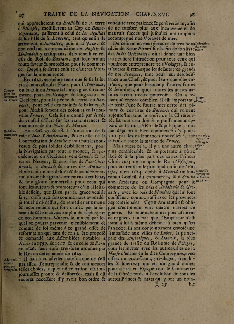 qui approchèrent du Brefil 8c de la terre $ Ethiopie, mouillèrent au Cap de Bonne- Efperance, paflerent à celui de las Aguillas Ôc fur Pile de S. Laurens, tant qu’enfîn ils arrivèrent à Sumatre, puis à la J ave, ôc non obftant la contradi&ion des Anglo'ts ôc Hollandois y trafiquans, ils furent bien re¬ çus du Roi de Bantam, qui leur promit route faveur Ôcproteéfion pour le commer¬ ce. Depuis fe firent enfuite d’autres Vola¬ ges fur la même route. En 161t.au même tems que fe fit lafov cieté nouvelle des Etats pour P Amérique, compa- on établit en France la Compagnie ducom- fonunerce tierce pour les Voiages de long cours en en France. Occident, pour la pêche du corail en Bar¬ barie, pour celle des moluës ôc balenes,ôc pour Pétabliffement des colonies en lanou- veile France. Cela fut ordonné par Arrêt du confeil d’Etat fur les remontrances 6c mémoires de du Noter S. Martin. ïrabiiflc- En 1626 17. 6c 28. à l’imitation de la veau! nouC^i^ à?Inde d'Awjlerdant, êc de celle de la Contraéfation de Seville le font faits les nou¬ veaux ÔC plus fol ides établiffemens, poui la Navigation par tout le monde, 6c fpe- cialement en Occident vers Canada 6c les terres Neuves, 6c aux lies de San-Chri- Jioval, la Barbade 6c autres des Antilles3 chofetant de fois defirée 6c demandée com¬ me un des plus grands ornemens à cet Etat, 6c une gloire immortelle pour ceux qui font les auteurs 6c promoteurs d’un filoüà- bledeffein, que Dieu par fa grâce veuille faire reüfiir aux fins comme nous avons dé jà touché ci-defius, de remedier aux maux 6c inconveniens qui font caufez par la fai- neantife 6c le mauvais emploi de la plus part de nos hommes. Ce fera le moien par le¬ quel on pourra parvenir infenfiblement 6c comme de foi-même à ce grand effet de reformation qui tant de fois a été propofé Ôc demandé aux Affemblées notables à Rouen en if 97. ôc 1617. 6c en celle de Paris en 1626. mais enfin tres-bien ordonné par le Roi en cette année de 1629. Advisne* Il faut bien advifer toutefois que ce n’efi ceüàite pas afleZ d’entreprendre 6c de commencer cntttpdfes. telles chofes, à quoi nôtre nation eft tou¬ jours affez pronte 6c délibérée, mais il ell encores neceffaire d’y avoir bon ordre 6c conduite avec patience 6c pcrfeverance, afin de ne tomber plus aux inconveniens de mauvais fuccés qui jufqu’ici ont toujours accompagné nos Voiages de mer. De cela on en peut prendre de très-bons inftmaieH advis du Sieur Pirard fur la fin de fonlivrepüatîiT des Indes Orientales, où il donne une bien particulière inftruéfion pour tous ceux qui voudront entreprendre tels Voiages 3 6c en- tr’autres il remarque lesdefauts très grands de nos François, tant pour leur desobeïf- fance aux Chefs, ÔC pour leurs querelles en- tr’eux, que pour beaucoup d’autres fautes 6c defordres, à quoi toutes les autres na¬ tions favent mieux pourvoir. On a re¬ marqué encore combien il eft important,d’Arger. de tenir l’une 6c l’autre mer nette des pi¬ rates 6c corfaires de Barbarie qui ruinent aujourd’hui tout le trafic de la Chrétien¬ té: Et tout cela doit être puiffamment ap- puié de l’autoritéRoiale 6c publique,com¬ me déjà on a bien commencé d’y pour¬ voir par les ordonnances nouvelles 1, (urJ)mt6*9: le fan de toute la marine de France. tuic^o.' Mais outre cela, il y a une autre chofe-^“'* plus conliderable 6c importante à nôtre Roi 6c à la plus part des autres Princes Chrétiens3 de ce que le Roi d’E/pagne, pour attirer à foi le principal trafic dei’A#- rope, a en 1624. établi d Madrid un fou-NouveiIe. verain Confeil du commerce, ÔC a Sevlllede sevüie une Amirauté ou Compagnie pour leen l6l4‘ commerce de fes païs d’Andalou fie 6c Gre¬ nade , avec les païs de Flandres qui lui font obeïffans: comme aufîî avec les provinces Septentrionales. Cette Amirauté eft obli¬ gée d’entretenir vint quatre navires de guerre. Et pour acheminer plus aifement ce négoce, il a fait que l’Empereur s’eft joint à lui à même deiïëin: fi bien qu’en l’an 1627.ils ont conjointement envoiéune Ambaflade aux villes de Lubec, la princi¬ pale des An/eatiques, & Danzik, la plus grande de trafic du Roiaume de Pologne, pour les inviter avec les autres villes de la Hanfe d’entrer en la dite Compagnie,avec offres de protc&ion, privilèges, franchî¬ tes 6c libertez3 qui eft un grand moien pour attirer en Ejpagne tout le Commerce de la Chrétienté, à l’exclufion de tous les autres Princes 6c Etats qui y ont un nota- X H t>Ie