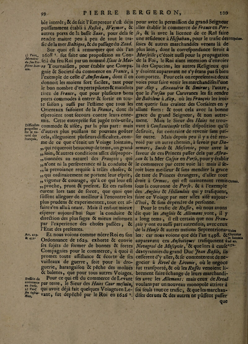 99 ble intérêt j6c de fait l’Empereur s’eft déjà puifTamment établi à Roftok, Wiymar, 6c autres ports de la baffe Saxe, pour delà fe rendre maitre peu à peu de tout le tra¬ fic de la mer Baltique y & du pafiage du Zond. Sur quoi eft à remarquer que dès l’an ij voie^, itfoR *. fut faite une propofition au Con- d^feTp'rt-feil du feu Roi par un nommé Ifaac le Mai- jtdent itan- rg Tournaifien, pour établir yne Compa¬ gnie 6c Société du commerce en France, à l’exemple de celle d’Amfierdam^ dont il en donnoit les moiens fort faciles, tant pour le bon nombre d’ex perts pilotes & matelots tirez de France, que pour plu fleurs- bons ports commodes à entrer 6c fortir en tou¬ te fàifon 5 auffi par l’eftime que tous les Orientaux faifoient de la France, dont ils efperoient tout fecours contre leurs enne¬ mis. Cette entreprife fut jugée très-utile, Diffamez commode 6c aifée, par la plus part: mais fut le na- d autres plus puiflans ne pouvans goûter rrançou, cela,alleguoient pluficursdifficultez,com¬ me de ce que c’étoit un Voiage lointain, „ qui requeroit beaucoup de tems, un grand „loin,6cautres conditions allez difpropor- ,, tionnées au naturel des François-, qui ,, n’ont ni la perfevcrance ni la conduite 6c ,,la prevoiançe requife à telles chofes, 6c „qui ordinairement ne portent leur efprit, „ vigueur 6c courage, qu’à ce qui leur eft ,,proche, pront 6t prefent. Et ces raifons eurent lors tant de force, que quoi que fûftent alléguer de meilleur à l’encontre les plus prudens 6c expérimentez,tout cet af¬ faire s’en alla à néant. Mais il en faut mieux efperer aujourd’hui fojus la conduite 6c dire&ion des plus fages 6c mieux informez par l’experience des chofes paflees, 6c l’Etat des prefentes. Art. 4z?. Et nous voions comme nôtre Roi en fon *4J1* Ordonnance de 1619. exhorte 6c convie fes fujèts de former de bonnes 6c fortes Compagnies pour le commerce, à quoi il promet toute affiftance 6c écorte de fes vaifteaux de guerre, foit pour la dro¬ guerie, harangaifoo 6c pêche des moluës 6c balenes, que pour tous autres Voiages. Deflèin de Pour ce qui eft du commerce de Levant Snp«fe!e Par terr.e> le Sieur des Haies Cour mefmin3 d voie( qui avoit déjà fait quelques VoiagesenLe- vant> ^ut dépêché par le Roi en 162.6 z. pour avec la permiffion du grand Seigneur aller établir le commerce de France en Per- fe, ôc là avec la licence de ce Rot faire une refidence à Hifpahan3 pour le trafic desHifpaha». foies 6c autres marchandées venans là de | plus loin, dont la correfpondance feroit à Marfeillej c’étoit auflî pour la propagation de la Foi, le Roi aiant intention d’envoier là des Capucins, les autres Religieux qui y écoient auparavant ne s’yétans pas fi bien comportez. Pourcela onreprefentoitdeux voies pour faire venir les marchandifesl’une par Alep , Alexandrie & Smirne; l’autre, que le Per fan par Caravanes les fit rendre de Babylone à Alep, ou les François les iroi- ent quérir fans crainte des Corfàires en y allant forts: 6c tout cela avec la bonne grâce du grand Seigneur, 6c non autre¬ ment. Mais le Sieur des Haies ne trou¬ vant à Confiantinople telle difpofition qu’il defiroit, fut contraint de revenir fans pat- fer outre. Mais depuis peu il y a été ren- voié par un autre chemin, à favoir par Da- nemarc, Suède ôt Mofcovie, pour avec la faveur de ces Princes pafTer delà par Aftra- can 6c la Mer C'afpie en Perfe, pour y établir le commerce par cette voie là : mais il fè- roit bien meilleur 6c fans mendier la grâce de tant de Princes étrangers, d’aller tout droit à OrmuSy qui eft maintenant remisormuî. fous la couronne de Perfe, 6c à l’exemple des Anglois 6c Hollandais qui y trafiquent, faire ce Voiage par mer allez aifé aujour¬ d’hui , 6c fans dépendre de perfonne. Pour le trafic de Ruffie, ©ù nous avons dit que les Anglois ôc Allemans.vont, il y a long tems, il eft certain que nos Fran¬ çois y ont eu auffi partautresfois, avec ceux de la Hanfe 6c autres nations Septentriona-voi» les: car nous voions que dés l’an 1498. 6cfhyttx auparavant ces Anfeatiques trahquoient aad an. Novogrod de Mofcpvief 6c que lors à caufe1*71, destyrannies du grand Duc Jean Baftle, ils cefi'erent d’y aller, 6c fe contentèrent de né¬ gocier à Revel de Livonie, où le négoce fut tranfporté, 6c où les Rujfes venoient li¬ brement faire échange de leurs marchandi¬ fes avec les Allemans ; mais ceux de Revel voulanspar un nouveau monopole attirer à foi feuls tout ce trafic , 6c que les marchan¬ difes des uns 6c des autres ne pûflent pafTer que