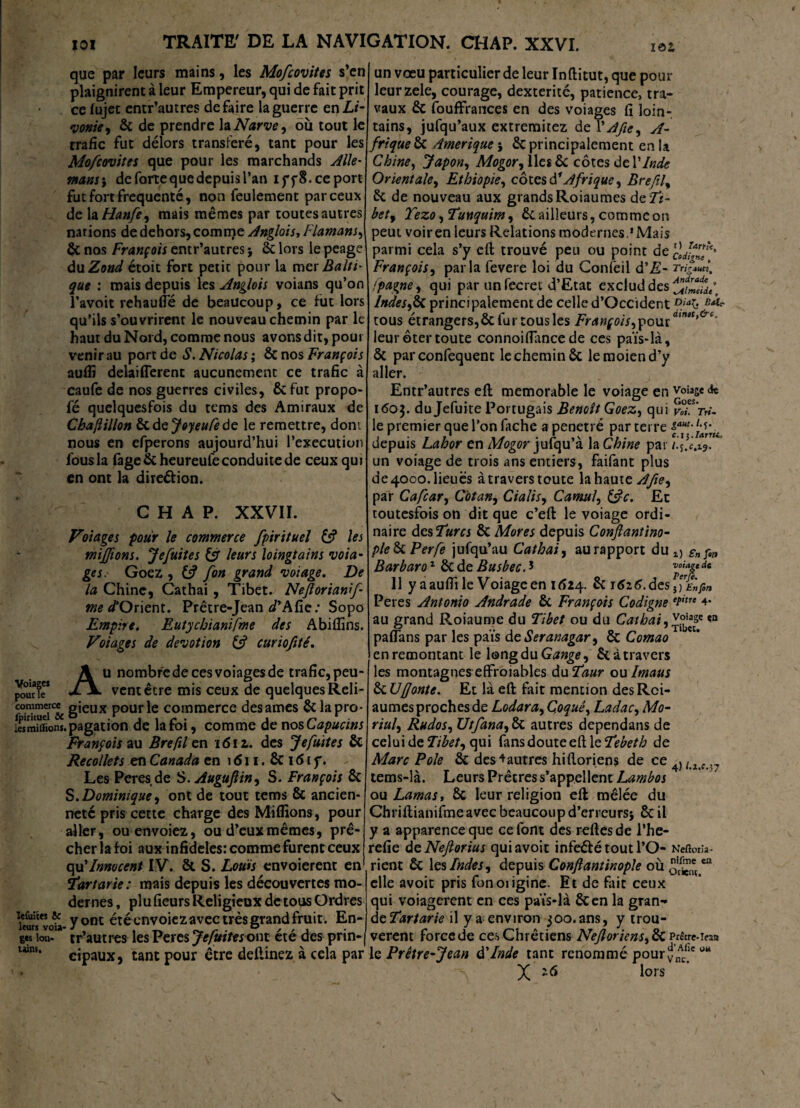 Voiagw pour Te commerce fpiricuel &C .es millions leûmes ic leurs voia- ges lon- tains. TRAITE' DE LA NAVIGATION. CHAP. XXVI. que par leurs mains, les Mofcovites s’en plaignirent à leur Empereur, qui de fait prit ce lujet entr’autres défaire la guerre en Li¬ vonie, Ôc de prendre la Narve, où tout le trafic fut délors transféré, tant pour les Mofcovites que pour les marchands Aile- mous} de forte que depuis l’an iff8.ee port fut fort frequente, non feulement par ceux de la Hanfe, mais mêmes par toutes autres nations de dehors, comrrçe Anglais, Flamans, ÔC nos François entr’autres j ôc lors le péage du Zond étoit fort petit pour la mer Balti¬ que : mais depuis les Anglois voians qu’on l’avoit rehauffé de beaucoup, ce fut lors qu'ils s’ouvrirent le nouveau chemin par le haut du Nord, comme nous avons dit, pour venir au port de S. Nicolas ; ôc nos François aufli delaiflerent aucunement ce trafic à caufe de nos guerres civiles, ôefut propo- fé quelquesfois du tems des Amiraux de Cbafillon ôc dejoyeufede le remettre, dont nous en efperons aujourd’hui l’execution fous la fàge&heureule conduite de ceux qui en ont la direction. CHAP. XXVII. Volages pour le commerce fpirituel & les misions. Jefuites & leurs loingtains voia- ges. Goez , fion grand volage. De la Chine, Cathai , Tibet. Nefiorianif tne d'Orient. Prêtre-Jean d' A fie.* Sopo Empire. Eutychianifme des Abifiins. Volages de dévotion curiofité. Au nombredecesvoiagesde trafic, peu¬ vent être mis ceux de quelques Reli¬ gieux pour le commerce des âmes Ôc la pro¬ pagation de la foi, comme de nos Capucins François au Breftlen i6iz. des Jefuites ÔC Recollets en Canada en 1611. ÔC16i f. Les Peres.de S. Auguflin, S. François Si S. Dominique, ont de tout tems & ancien¬ neté pris cette charge des Millions, pour aller, ouenvoiez, ou d’eux mêmes, prê¬ cher la foi aux infidèles: comme furent ceux qu’Innocent IV. ôc S. Louis envoierent en ïartarie: mais depuis les découvertes mo¬ dernes , plu fieurs Religieux de tous Ordres y ont été envoiez avec très grand fruit. En¬ tr’autres lesPeres7*/»f/«ont été des prin¬ cipaux, tant pour être deilinez à cela par un vœu particulier de leur Inftitut, que pour leurzele, courage, dextérité, patience, tra¬ vaux ôc fouffrances en des voiages fi loin¬ tains, jufqu’aux extremitez de 1 ' Afie, A- frique ôc Amérique j Ôc principalement en U Chine, Japon, Mogor, lies ôc côtes de Y Inde Orientale, Ethiopie, côtes d1 Afrique, Br eft f Si de nouveau aux grandsRoiaumes de Ti¬ bet, Tezo ,Tunquim, Si ailleurs, comme on peut voir en leurs Relations modernes.’Mais parmi cela s’y eft trouvé peu ou point de cldï™'*' François, parla fevere loi du Confeil d'E- Tnfuf /pagne, qui par un fecret d’Etat exclut! des Indes,Sa principalement de celle d’Occident Diab tous étrangers, & fur tous les François,ç>outawi,t,&c’ leur ôter toute connoiffance de ces païs-là. Si parconfequent le cheminée lemoiend’y aller. Entr’autres eft mémorable le voiage en voiagede i<5o$. du Jefuite Portugais Benoît Goez, qui vT’ttU le premier que l’on fâche a pénétré par terre &caut'jJr’rtt depuis Lahor en Mogor jufqu’à la Chine par *” un voiage de trois ans entiers, faifant plus de 4000. lieues à travers toute la haute A fie, par Cafcar, Cotan, Cialis, Camul, &c. Et toutesfois on dit que c’eft le voiage ordi¬ naire desTurcs ôc Mores depuis Conflantino- pie Si Perfe jufqu’au Cathai, au rapport du £n çltt Barbara1 Side Busbec.* dc 11 y a aufti le Voiage en 1624. ôc 1626. des JrâjS/i Peres Antonio Andrade Si François Codigne et'tre 4- au grand Roiaume du Tibet ou du Cathai,voiage «n paflans par les païs de Seranagar, Si Comao en remontant le longdu Gange, Si à travers les montagnes effroiables du Taur ou Imaus Si U (fonte. Et là eft fait mention des Rci- aumes proches de Lodara, Çoquê, Ladac, Mo- riul, Rudos, Utfana, ÔC autres dependans de celui de Tibet, qui fans doute eft le Tebeth de Marc Pôle ôc des ^autres hiftoriens de ce 4)/ z c tems-là. Leurs Prêtres s’appellent Lambos on Lamas, Si leur religion eft mêlée du Chriftianifme avec beaucoup d’erreurs* ôc il y a apparence que ce font des reftes de l’he- refie deNeJlorius quiavoit infeéfétoutl’O- Neftorîa- rient ôc les Indes, depuis Conftantinople où elle avoir pris fonoiigine. Et de fait ceux qui voiagerent en ces païs*là ôcen la gran¬ de Tartarie il y a environ 300. ans, y trou¬ vèrent force de ces Chrétiens Neftoriens,Süvdat.\tvx le Prêtre-Jean d'Inde tant renommé pour jnAc^c w* X -6 lors