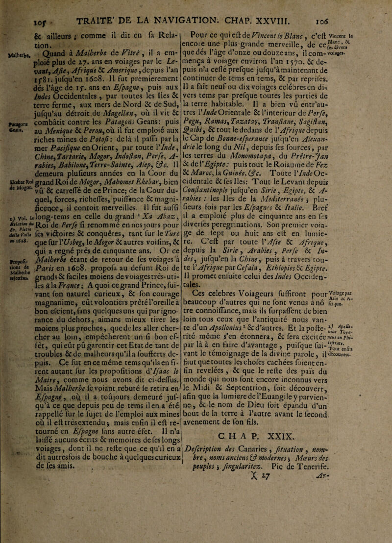 lof comme il die en fa Rela- Malhctbe. Patagon» Gcans. & ailleurs tion. Quand à Malherbe de Vitré, il a em¬ ploie plus de 27. ans en voiages par le Le¬ vant, A fie, Afrique 8c Amérique ,depuis l’an ip81. jufqu’en 1608. Il fut premièrement dés l’âge de if. ans en Efpagne, puis aux Indes Occidentales , par toutes les lies 8c terre ferme, aux mers de Nord 2c de Sud, jufqu’au détroit de Magellan, où il vit 2c combâtit contre les Patagons Geans: puis au Mexique ôc PeroUyoù il fut emploié aux riches mines de Potofi: delà il pafla parla mer Pacifique en Orient, par toute l’Inde, Chine,7artarie9 Mogory Indoftan. Perfe, A- rabiesy Babiloneyeterre-Saintc, Alep, (fie. 11 demeura plufieurs années en la Cour du EkebwRoi grand Roi de Mogor, Mahomet Ekebar, bien de Mogor. yi* carrelle de ce Prince; de la Cour du¬ quel, forces, richelTes, puiflance & magni¬ ficence, il contoit merveilles. 11 fut auffi 1) voi. Mlong-terns en celle du grand 1 Xa Abaz, RlUtputro R°i Perfe ^ renommé ennosjours pour déiuvaU* fes viétoires ôc conquêtes, tant fur 1 cTurc m l6zi- que fur YUsbegy le Mogor 2c autres voifins, 5c qui a régné près de cinquante ans. Or ce Malherbe étant de retour de fes voiages à Paris en 1608. propofa au défunt Roi de grands 5c faciles moiens de voiages très-uti¬ les à la France i A quoi ce grand Prince, fui- vant fon naturel curieux, 6c fon courage magnanime, eût volontiers prêté l’oreille à bon efcient,fans quelques uns qui par igno¬ rance du dehors, aimans mieux tirer les moiens plus proches, quedeles aller cher¬ cher au loin, empêchèrent un fi bon ef¬ fet, qui eût pûgarentir cet Etat de tant de troubles 8c de malheurs qu’il a foufïerts de¬ puis. Ce fut en ce même tems qu’ils en fi¬ rent autant fur les propofitions d’Ifaac le Maire, comme nous avons dit ci-dcflus. Propor¬ tions de Malherbe sejcriées. Pour ce qui eft de Vincent le Blanc , c’eft Vincent le encore une plus grande merveille, de ce^'èrf que dés l’âge d’onze ou douze ans, il corn- vouées, mença à voiager environ l’an 1570. 6c de¬ puis n’a cefléprefque jufqu’à maintenant de continuer de tems en tems, 8c par repriles. 11 a fait neuf ou dix voiages célébrés en di¬ vers tems par prefque toutes les parties de la terre habitable. 11 a bien vû entr’au- tres Y Inde Orientale 8c l’interieur &cPerfey Pegu, Ramas, Tazatay, 'Tranfiane, S agi flan, ghiibi, 2c tout le dedans de Y Afrique depuis le Cap de Bonne-efperance jufqu’en Alexan¬ drie^ long du Nil9 depuis fes fources, par les terres du Monomotapa, du Prêtre-J an 2c àcY Egipte: puis tout le Roiaumede Fez 8c Maroc, la Guinée, (fie. Toute YlndeOc- Cidentale 8c fes Iles; Tout le Levant depuis Conflantinople jufqu’en Strie, Egipte, 8c A- rabies : les lies de la Mediterranée j plu¬ fieurs fois par les Efipagnes 8c Italie. Bref il a emploié plus de cinquante ans en fes diverfes pérégrinations. Son premier voia- ge de fept ou huit ans elt en lumiè¬ re. C’eft par toute Y A fie 8c Afrique, depuis la Sir le, Arables , Perfe ôc In~ desy jufqu’en la Chine, puis à travers rou¬ te Y Afrique par Cefala, Ethiopies 8c Egipte. 11 promet enlùite celui des Indes Occiden¬ tales. Ces célébrés Voiageurs fuffiront nourVo!asePai 1 j, r i a Aiie oc A- beaucoup d autres qui ne lont venus a no fd^ue. tre connoifiance, mais ils furpafient de bien loin tous ceux que l’antiquité nous van¬ te d’un Apollonius1 8c d’autres. Et la pofte- zl ÀitUo‘ rite meme s en etonnera, 8c fera excitee»eUstnphi^ par là à en faire d’avantage , puifque fui- vant le témoignage de la divine parole, il'découvert, faut que toutes leschofes cachées foient en¬ fin revelées, 8c que le refte des pais du monde qui nous font encore inconnus vers Mais Malherbe fevoiant rebuté le retira en^le Midi 2c Septentrion, foie découvert, 7? _ _ \ Il _ A * _ J I  C* M C. sia 1 1 f 1 < a /I /-« 1 ^ F? .* ^ u a. . I — _ * Efpagne y ou il a toûjours demeuré juf¬ qu’à ce que depuis peu de tems il en a été rappellé fur le fujet de l’emploi aux mines où il eft trèsextenduj mais enfin il eft re¬ tourné en Efpagne fans autre éfet. Il n’a laifle aucuns écrits 8c mémoires de fes longs voiages, dont il ne refie que ce quil en a dit autresfois de bouche à quelques curieux de fes amis. afin que la lumière de l’Euangile y parvien¬ ne , 8c le nom de Dieu foit épandu d’un bout de la terre à l’autre avant le fécond, avenement de fon fils. C H A P. XXIX. Deferiptton des Canaries, fituation , nom¬ bre ^ noms anciens (fi modernes-y Mœurs des peuples \ fingularitez. Pic de Tencrife. X 2*7 Arr